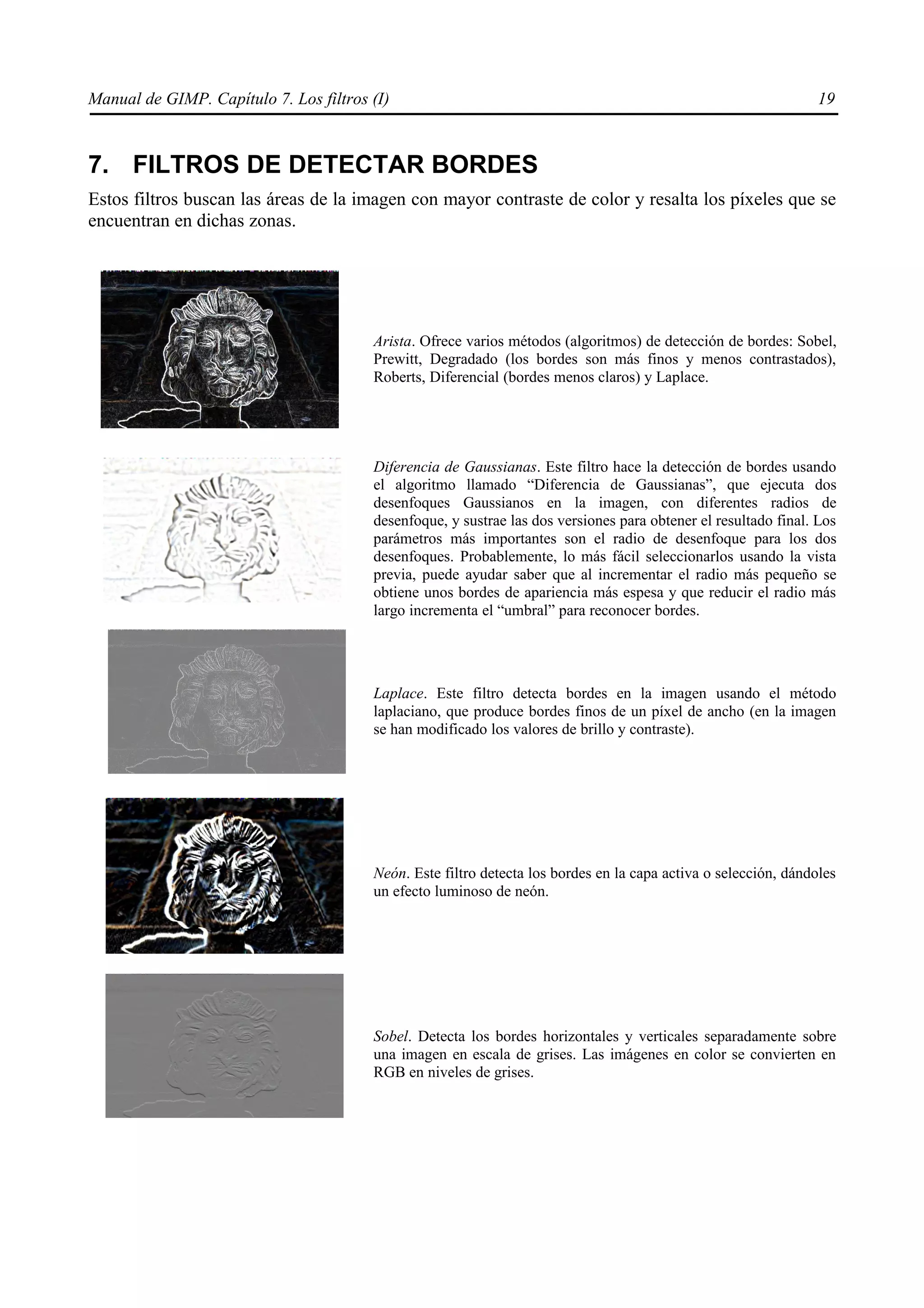 Manual de GIMP. Capítulo 7. Los filtros (I)                                                                      19



7. FILTROS DE DETECTAR BORDES
Estos filtros buscan las áreas de la imagen con mayor contraste de color y resalta los píxeles que se
encuentran en dichas zonas.




                                        Arista. Ofrece varios métodos (algoritmos) de detección de bordes: Sobel,
                                        Prewitt, Degradado (los bordes son más finos y menos contrastados),
                                        Roberts, Diferencial (bordes menos claros) y Laplace.




                                        Diferencia de Gaussianas. Este filtro hace la detección de bordes usando
                                        el algoritmo llamado “Diferencia de Gaussianas”, que ejecuta dos
                                        desenfoques Gaussianos en la imagen, con diferentes radios de
                                        desenfoque, y sustrae las dos versiones para obtener el resultado final. Los
                                        parámetros más importantes son el radio de desenfoque para los dos
                                        desenfoques. Probablemente, lo más fácil seleccionarlos usando la vista
                                        previa, puede ayudar saber que al incrementar el radio más pequeño se
                                        obtiene unos bordes de apariencia más espesa y que reducir el radio más
                                        largo incrementa el “umbral” para reconocer bordes.




                                        Laplace. Este filtro detecta bordes en la imagen usando el método
                                        laplaciano, que produce bordes finos de un píxel de ancho (en la imagen
                                        se han modificado los valores de brillo y contraste).




                                        Neón. Este filtro detecta los bordes en la capa activa o selección, dándoles
                                        un efecto luminoso de neón.




                                        Sobel. Detecta los bordes horizontales y verticales separadamente sobre
                                        una imagen en escala de grises. Las imágenes en color se convierten en
                                        RGB en niveles de grises.
 