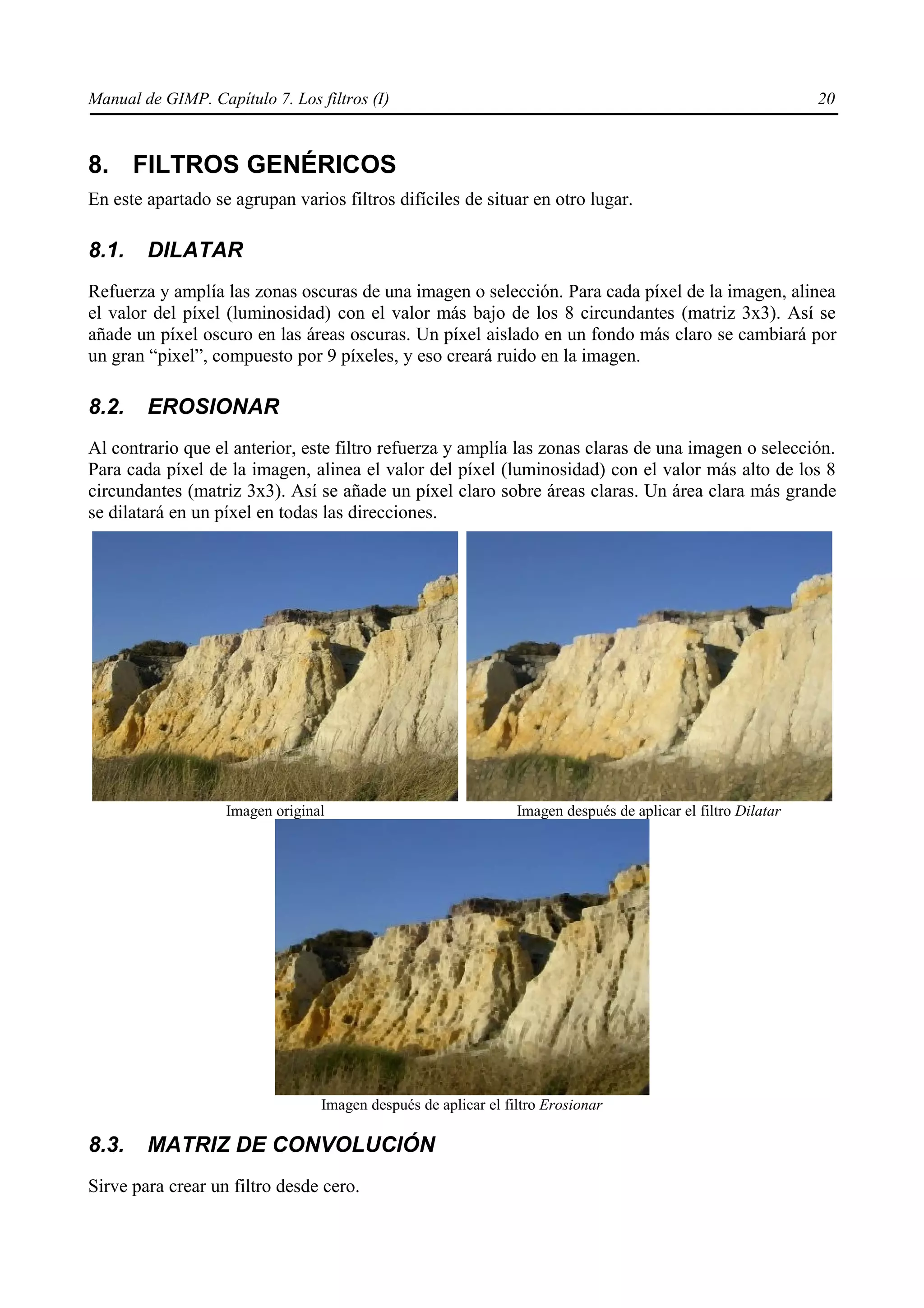 Manual de GIMP. Capítulo 7. Los filtros (I)                                                                   20



8. FILTROS GENÉRICOS
En este apartado se agrupan varios filtros difíciles de situar en otro lugar.

8.1.    DILATAR
Refuerza y amplía las zonas oscuras de una imagen o selección. Para cada píxel de la imagen, alinea
el valor del píxel (luminosidad) con el valor más bajo de los 8 circundantes (matriz 3x3). Así se
añade un píxel oscuro en las áreas oscuras. Un píxel aislado en un fondo más claro se cambiará por
un gran “pixel”, compuesto por 9 píxeles, y eso creará ruido en la imagen.

8.2.    EROSIONAR
Al contrario que el anterior, este filtro refuerza y amplía las zonas claras de una imagen o selección.
Para cada píxel de la imagen, alinea el valor del píxel (luminosidad) con el valor más alto de los 8
circundantes (matriz 3x3). Así se añade un píxel claro sobre áreas claras. Un área clara más grande
se dilatará en un píxel en todas las direcciones.




                   Imagen original                              Imagen después de aplicar el filtro Dilatar




                                 Imagen después de aplicar el filtro Erosionar

8.3.    MATRIZ DE CONVOLUCIÓN
Sirve para crear un filtro desde cero.
 