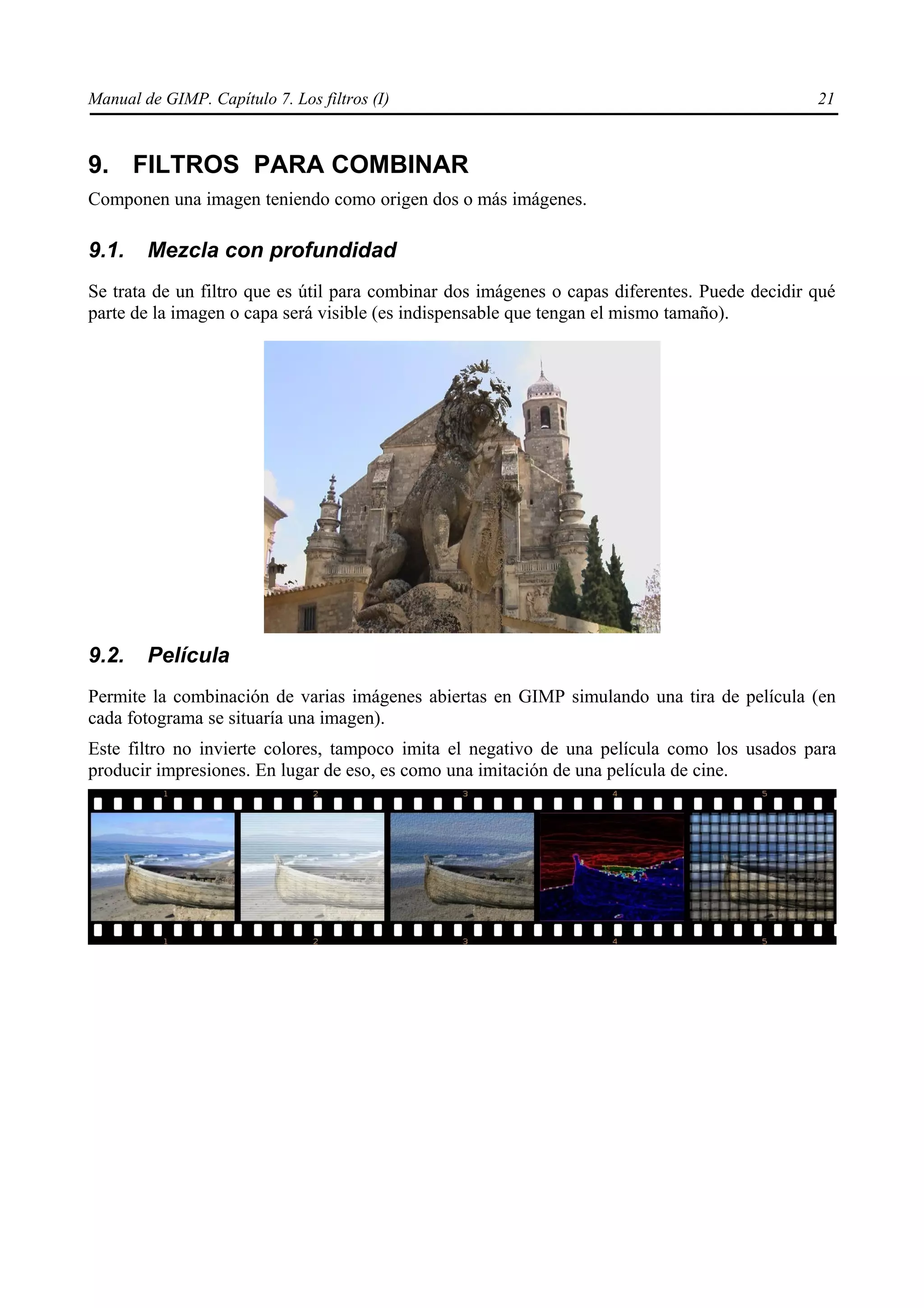 Manual de GIMP. Capítulo 7. Los filtros (I)                                                    21



9. FILTROS PARA COMBINAR
Componen una imagen teniendo como origen dos o más imágenes.

9.1.    Mezcla con profundidad
Se trata de un filtro que es útil para combinar dos imágenes o capas diferentes. Puede decidir qué
parte de la imagen o capa será visible (es indispensable que tengan el mismo tamaño).




9.2.    Película
Permite la combinación de varias imágenes abiertas en GIMP simulando una tira de película (en
cada fotograma se situaría una imagen).
Este filtro no invierte colores, tampoco imita el negativo de una película como los usados para
producir impresiones. En lugar de eso, es como una imitación de una película de cine.
 