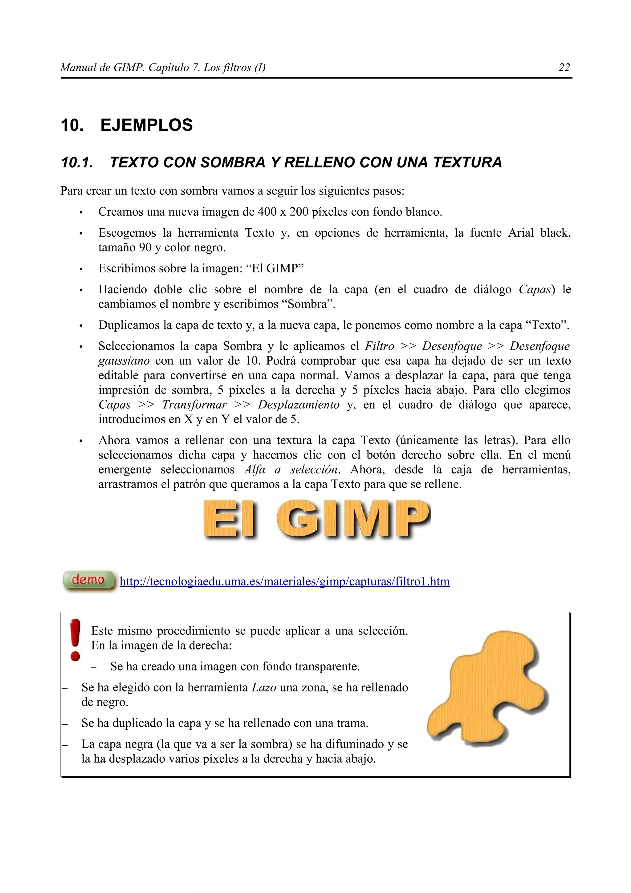 Manual de GIMP. Capítulo 7. Los filtros (I)                                                       22




10. EJEMPLOS

10.1.        TEXTO CON SOMBRA Y RELLENO CON UNA TEXTURA
Para crear un texto con sombra vamos a seguir los siguientes pasos:
    •       Creamos una nueva imagen de 400 x 200 píxeles con fondo blanco.
    •       Escogemos la herramienta Texto y, en opciones de herramienta, la fuente Arial black,
            tamaño 90 y color negro.
    •       Escribimos sobre la imagen: “El GIMP”
    •       Haciendo doble clic sobre el nombre de la capa (en el cuadro de diálogo Capas) le
            cambiamos el nombre y escribimos “Sombra”.
    •       Duplicamos la capa de texto y, a la nueva capa, le ponemos como nombre a la capa “Texto”.
    •       Seleccionamos la capa Sombra y le aplicamos el Filtro >> Desenfoque >> Desenfoque
            gaussiano con un valor de 10. Podrá comprobar que esa capa ha dejado de ser un texto
            editable para convertirse en una capa normal. Vamos a desplazar la capa, para que tenga
            impresión de sombra, 5 píxeles a la derecha y 5 píxeles hacia abajo. Para ello elegimos
            Capas >> Transformar >> Desplazamiento y, en el cuadro de diálogo que aparece,
            introducimos en X y en Y el valor de 5.
    •       Ahora vamos a rellenar con una textura la capa Texto (únicamente las letras). Para ello
            seleccionamos dicha capa y hacemos clic con el botón derecho sobre ella. En el menú
            emergente seleccionamos Alfa a selección. Ahora, desde la caja de herramientas,
            arrastramos el patrón que queramos a la capa Texto para que se rellene.




                http://tecnologiaedu.uma.es/materiales/gimp/capturas/filtro1.htm


        Este mismo procedimiento se puede aplicar a una selección.
        En la imagen de la derecha:
        –     Se ha creado una imagen con fondo transparente.
–   Se ha elegido con la herramienta Lazo una zona, se ha rellenado
    de negro.
–   Se ha duplicado la capa y se ha rellenado con una trama.
–   La capa negra (la que va a ser la sombra) se ha difuminado y se
    la ha desplazado varios píxeles a la derecha y hacia abajo.
 