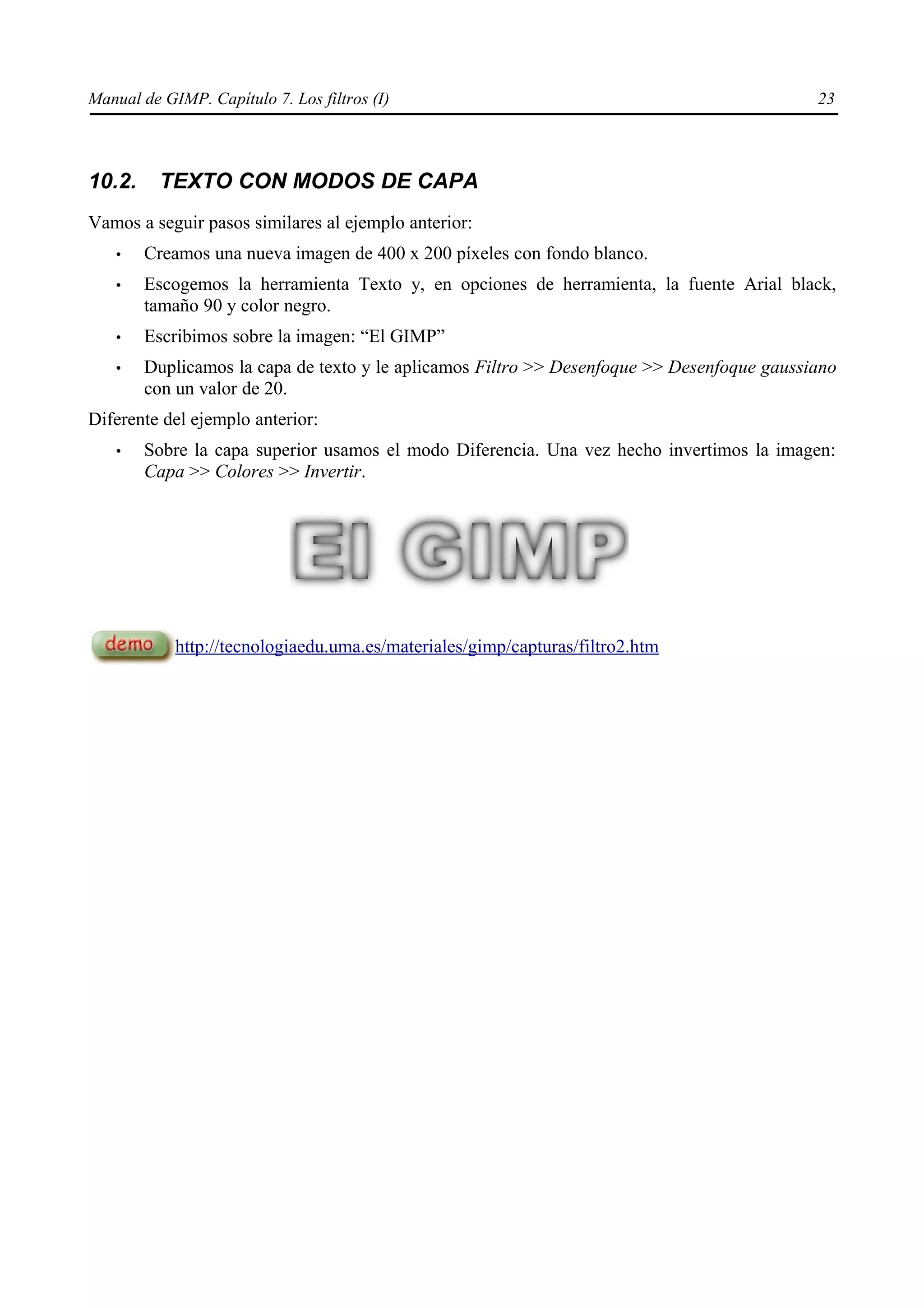 Manual de GIMP. Capítulo 7. Los filtros (I)                                                 23



10.2.     TEXTO CON MODOS DE CAPA
Vamos a seguir pasos similares al ejemplo anterior:
   •    Creamos una nueva imagen de 400 x 200 píxeles con fondo blanco.
   •    Escogemos la herramienta Texto y, en opciones de herramienta, la fuente Arial black,
        tamaño 90 y color negro.
   •    Escribimos sobre la imagen: “El GIMP”
   •    Duplicamos la capa de texto y le aplicamos Filtro >> Desenfoque >> Desenfoque gaussiano
        con un valor de 20.
Diferente del ejemplo anterior:
   •    Sobre la capa superior usamos el modo Diferencia. Una vez hecho invertimos la imagen:
        Capa >> Colores >> Invertir.




            http://tecnologiaedu.uma.es/materiales/gimp/capturas/filtro2.htm
 