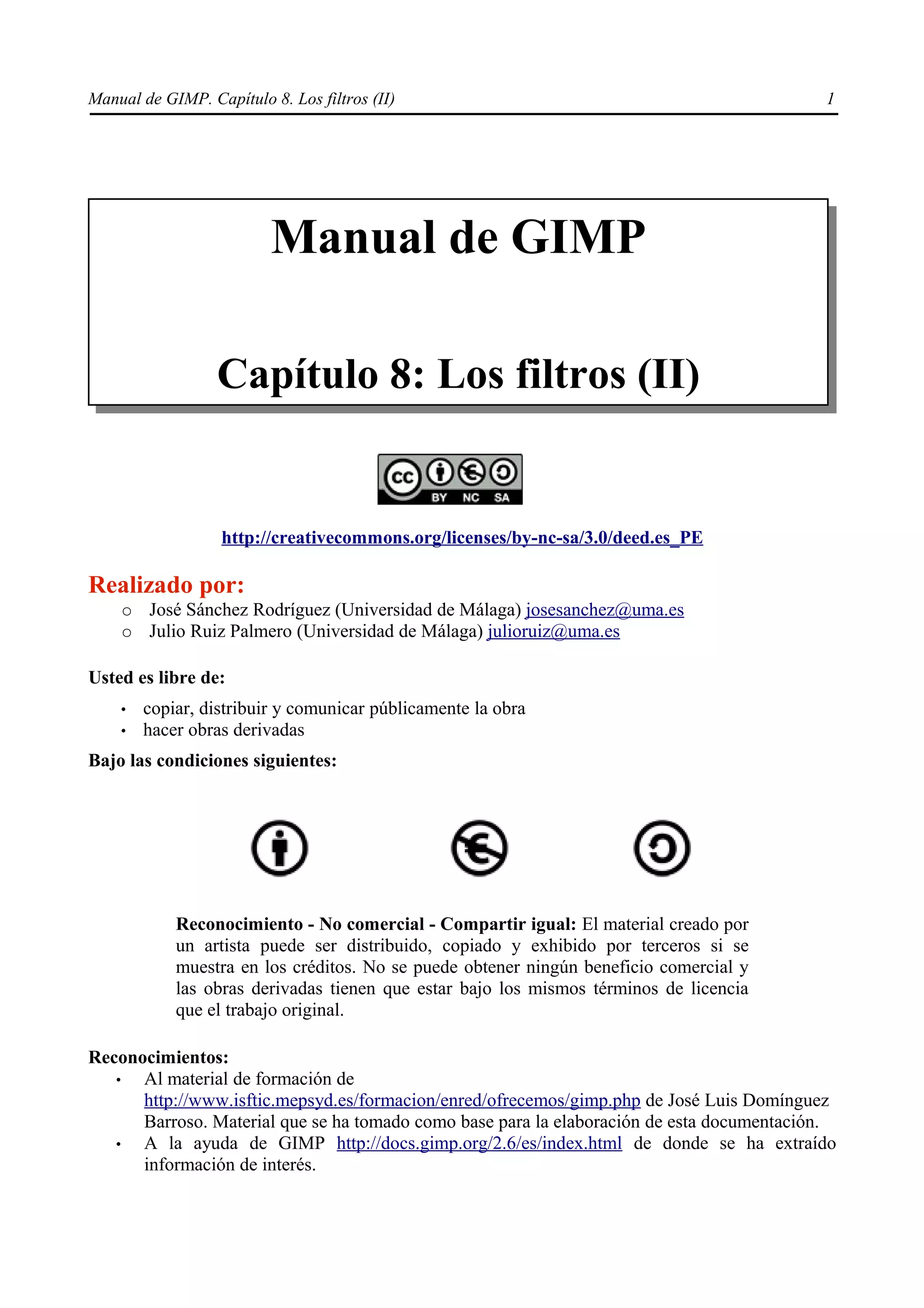 Manual de GIMP. Capítulo 8. Los filtros (II)                                               1




                          Manual de GIMP

                  Capítulo 8: Los filtros (II)


                   http://creativecommons.org/licenses/by-nc-sa/3.0/deed.es_PE

Realizado por:
    ○   José Sánchez Rodríguez (Universidad de Málaga) josesanchez@uma.es
    ○   Julio Ruiz Palmero (Universidad de Málaga) julioruiz@uma.es

Usted es libre de:
    •   copiar, distribuir y comunicar públicamente la obra
    •   hacer obras derivadas
Bajo las condiciones siguientes:




            Reconocimiento - No comercial - Compartir igual: El material creado por
            un artista puede ser distribuido, copiado y exhibido por terceros si se
            muestra en los créditos. No se puede obtener ningún beneficio comercial y
            las obras derivadas tienen que estar bajo los mismos términos de licencia
            que el trabajo original.

Reconocimientos:
   •  Al material de formación de
      http://www.isftic.mepsyd.es/formacion/enred/ofrecemos/gimp.php de José Luis Domínguez
      Barroso. Material que se ha tomado como base para la elaboración de esta documentación.
   •  A la ayuda de GIMP http://docs.gimp.org/2.6/es/index.html de donde se ha extraído
      información de interés.
 