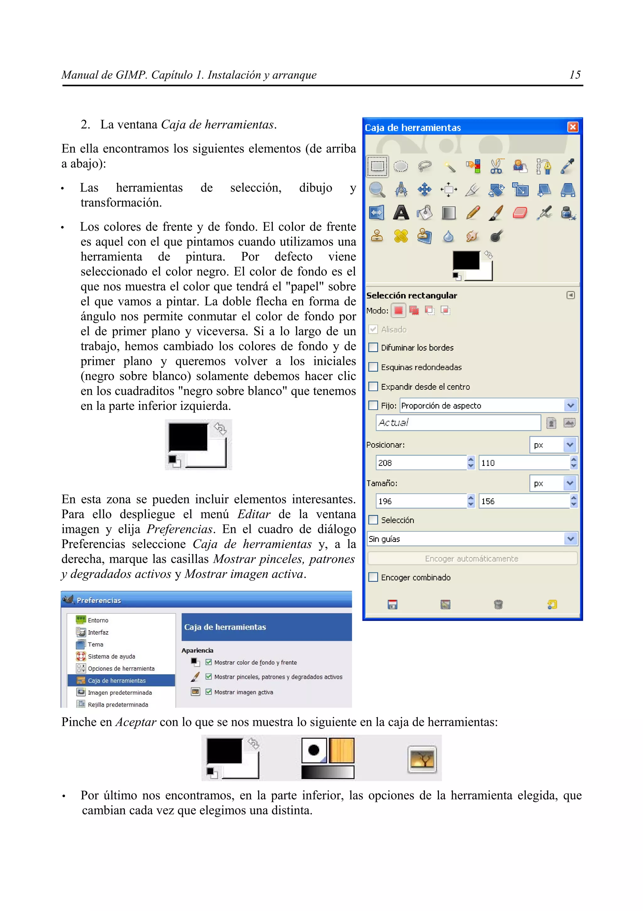 Manual de GIMP. Capítulo 1. Instalación y arranque                                            15



    2. La ventana Caja de herramientas.
En ella encontramos los siguientes elementos (de arriba
a abajo):
•   Las herramientas       de    selección,   dibujo   y
    transformación.
•   Los colores de frente y de fondo. El color de frente
    es aquel con el que pintamos cuando utilizamos una
    herramienta de pintura. Por defecto viene
    seleccionado el color negro. El color de fondo es el
    que nos muestra el color que tendrá el "papel" sobre
    el que vamos a pintar. La doble flecha en forma de
    ángulo nos permite conmutar el color de fondo por
    el de primer plano y viceversa. Si a lo largo de un
    trabajo, hemos cambiado los colores de fondo y de
    primer plano y queremos volver a los iniciales
    (negro sobre blanco) solamente debemos hacer clic
    en los cuadraditos "negro sobre blanco" que tenemos
    en la parte inferior izquierda.




En esta zona se pueden incluir elementos interesantes.
Para ello despliegue el menú Editar de la ventana
imagen y elija Preferencias. En el cuadro de diálogo
Preferencias seleccione Caja de herramientas y, a la
derecha, marque las casillas Mostrar pinceles, patrones
y degradados activos y Mostrar imagen activa.




Pinche en Aceptar con lo que se nos muestra lo siguiente en la caja de herramientas:




•   Por último nos encontramos, en la parte inferior, las opciones de la herramienta elegida, que
    cambian cada vez que elegimos una distinta.
 