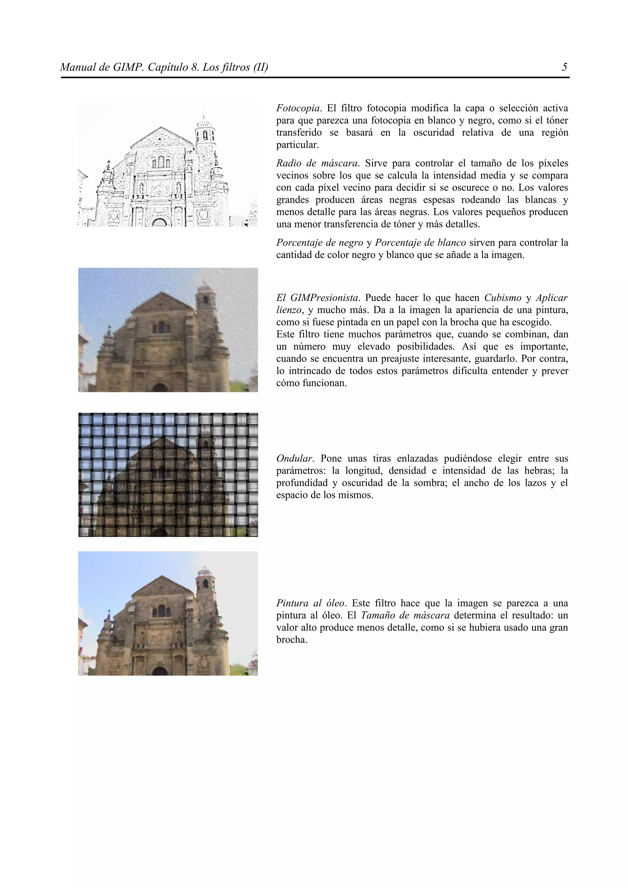 Manual de GIMP. Capítulo 8. Los filtros (II)                                                                     5


                                               Fotocopia. El filtro fotocopia modifica la capa o selección activa
                                               para que parezca una fotocopia en blanco y negro, como si el tóner
                                               transferido se basará en la oscuridad relativa de una región
                                               particular.
                                               Radio de máscara. Sirve para controlar el tamaño de los píxeles
                                               vecinos sobre los que se calcula la intensidad media y se compara
                                               con cada píxel vecino para decidir si se oscurece o no. Los valores
                                               grandes producen áreas negras espesas rodeando las blancas y
                                               menos detalle para las áreas negras. Los valores pequeños producen
                                               una menor transferencia de tóner y más detalles.
                                               Porcentaje de negro y Porcentaje de blanco sirven para controlar la
                                               cantidad de color negro y blanco que se añade a la imagen.



                                               El GIMPresionista. Puede hacer lo que hacen Cubismo y Aplicar
                                               lienzo, y mucho más. Da a la imagen la apariencia de una pintura,
                                               como si fuese pintada en un papel con la brocha que ha escogido.
                                               Este filtro tiene muchos parámetros que, cuando se combinan, dan
                                               un número muy elevado posibilidades. Así que es importante,
                                               cuando se encuentra un preajuste interesante, guardarlo. Por contra,
                                               lo intrincado de todos estos parámetros dificulta entender y prever
                                               cómo funcionan.




                                               Ondular. Pone unas tiras enlazadas pudiéndose elegir entre sus
                                               parámetros: la longitud, densidad e intensidad de las hebras; la
                                               profundidad y oscuridad de la sombra; el ancho de los lazos y el
                                               espacio de los mismos.




                                               Pintura al óleo. Este filtro hace que la imagen se parezca a una
                                               pintura al óleo. El Tamaño de máscara determina el resultado: un
                                               valor alto produce menos detalle, como si se hubiera usado una gran
                                               brocha.
 