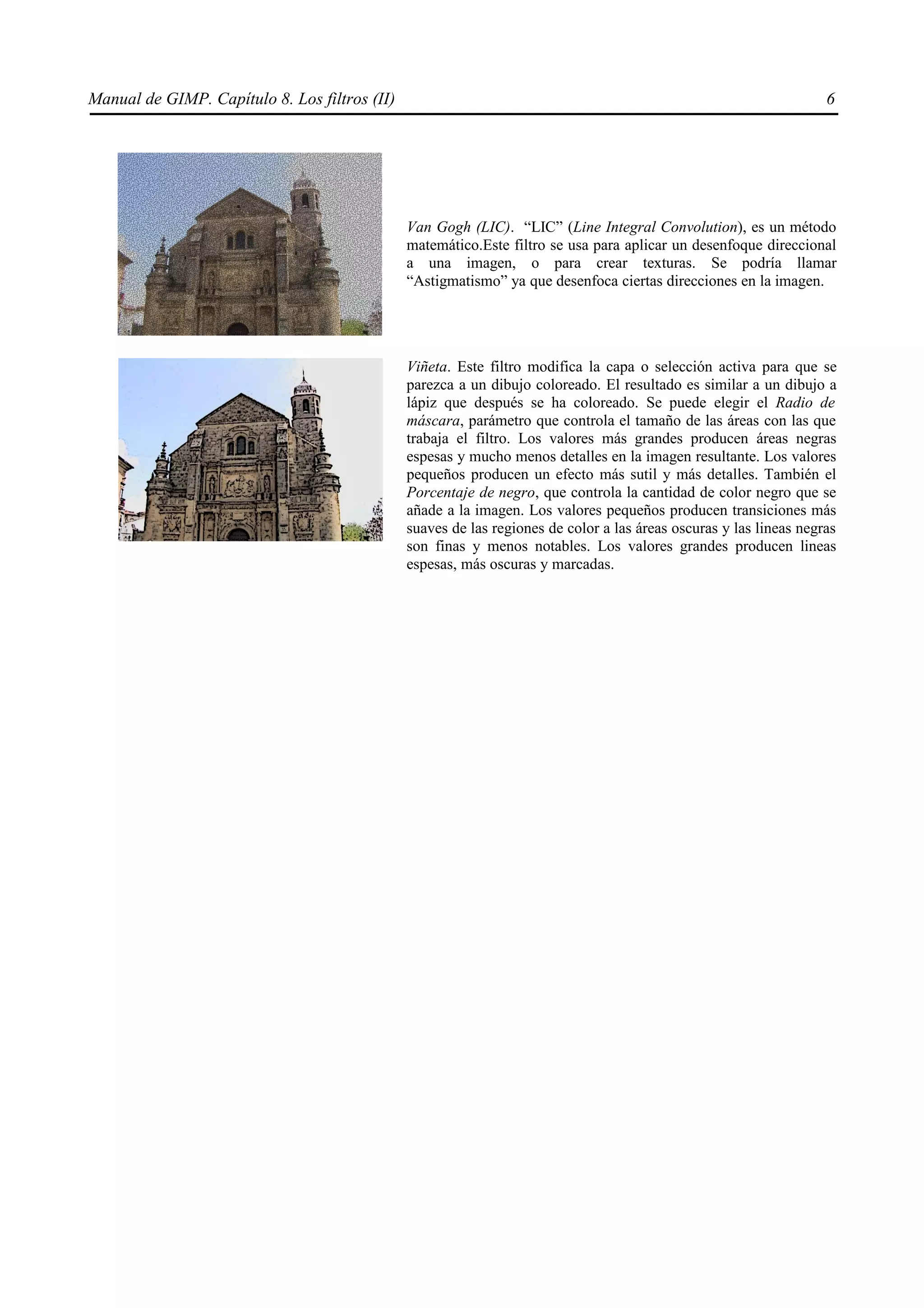 Manual de GIMP. Capítulo 8. Los filtros (II)                                                                        6




                                               Van Gogh (LIC). “LIC” (Line Integral Convolution), es un método
                                               matemático.Este filtro se usa para aplicar un desenfoque direccional
                                               a una imagen, o para crear texturas. Se podría llamar
                                               “Astigmatismo” ya que desenfoca ciertas direcciones en la imagen.




                                               Viñeta. Este filtro modifica la capa o selección activa para que se
                                               parezca a un dibujo coloreado. El resultado es similar a un dibujo a
                                               lápiz que después se ha coloreado. Se puede elegir el Radio de
                                               máscara, parámetro que controla el tamaño de las áreas con las que
                                               trabaja el filtro. Los valores más grandes producen áreas negras
                                               espesas y mucho menos detalles en la imagen resultante. Los valores
                                               pequeños producen un efecto más sutil y más detalles. También el
                                               Porcentaje de negro, que controla la cantidad de color negro que se
                                               añade a la imagen. Los valores pequeños producen transiciones más
                                               suaves de las regiones de color a las áreas oscuras y las lineas negras
                                               son finas y menos notables. Los valores grandes producen lineas
                                               espesas, más oscuras y marcadas.
 
