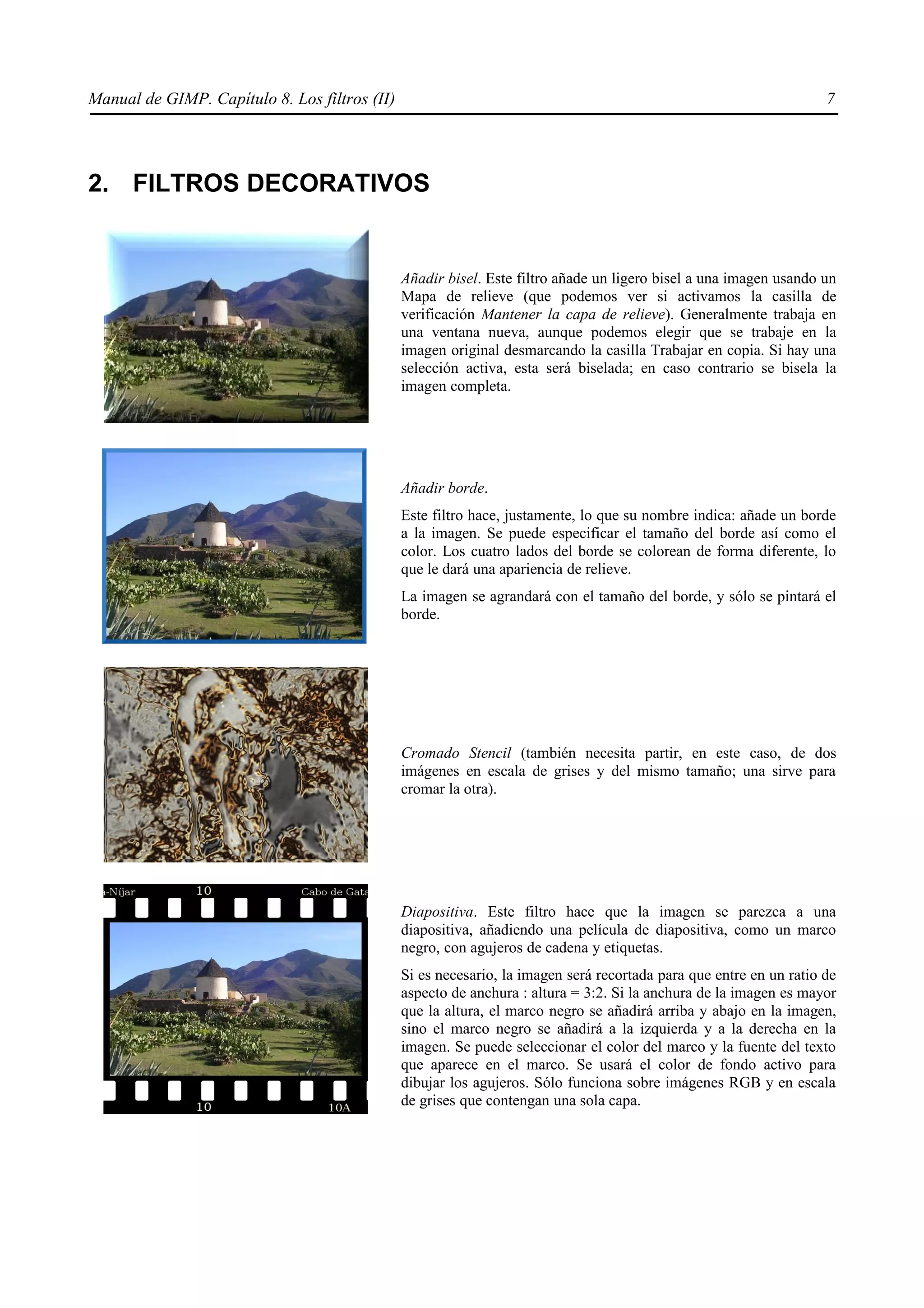 Manual de GIMP. Capítulo 8. Los filtros (II)                                                                        7




2. FILTROS DECORATIVOS


                                               Añadir bisel. Este filtro añade un ligero bisel a una imagen usando un
                                               Mapa de relieve (que podemos ver si activamos la casilla de
                                               verificación Mantener la capa de relieve). Generalmente trabaja en
                                               una ventana nueva, aunque podemos elegir que se trabaje en la
                                               imagen original desmarcando la casilla Trabajar en copia. Si hay una
                                               selección activa, esta será biselada; en caso contrario se bisela la
                                               imagen completa.




                                               Añadir borde.
                                               Este filtro hace, justamente, lo que su nombre indica: añade un borde
                                               a la imagen. Se puede especificar el tamaño del borde así como el
                                               color. Los cuatro lados del borde se colorean de forma diferente, lo
                                               que le dará una apariencia de relieve.
                                               La imagen se agrandará con el tamaño del borde, y sólo se pintará el
                                               borde.




                                               Cromado Stencil (también necesita partir, en este caso, de dos
                                               imágenes en escala de grises y del mismo tamaño; una sirve para
                                               cromar la otra).




                                               Diapositiva. Este filtro hace que la imagen se parezca a una
                                               diapositiva, añadiendo una película de diapositiva, como un marco
                                               negro, con agujeros de cadena y etiquetas.
                                               Si es necesario, la imagen será recortada para que entre en un ratio de
                                               aspecto de anchura : altura = 3:2. Si la anchura de la imagen es mayor
                                               que la altura, el marco negro se añadirá arriba y abajo en la imagen,
                                               sino el marco negro se añadirá a la izquierda y a la derecha en la
                                               imagen. Se puede seleccionar el color del marco y la fuente del texto
                                               que aparece en el marco. Se usará el color de fondo activo para
                                               dibujar los agujeros. Sólo funciona sobre imágenes RGB y en escala
                                               de grises que contengan una sola capa.
 