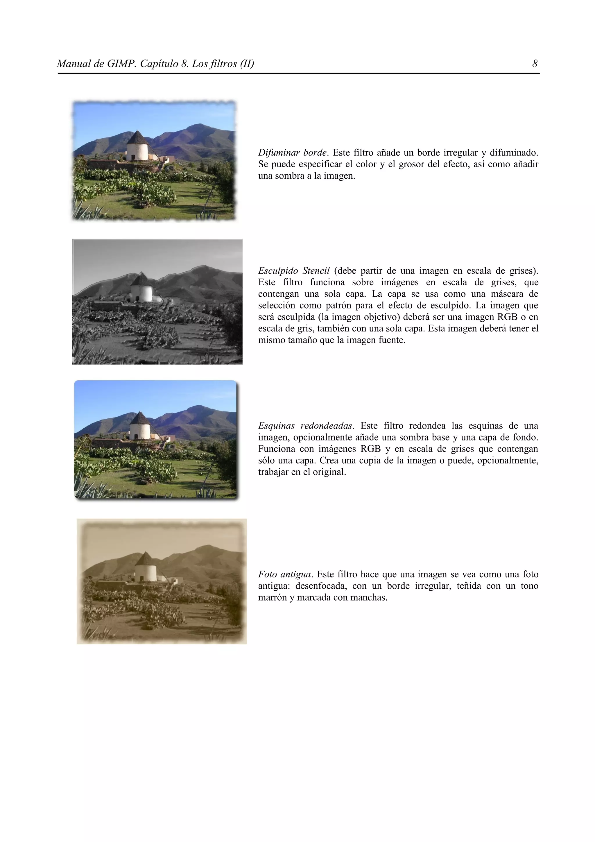 Manual de GIMP. Capítulo 8. Los filtros (II)                                                                       8




                                               Difuminar borde. Este filtro añade un borde irregular y difuminado.
                                               Se puede especificar el color y el grosor del efecto, así como añadir
                                               una sombra a la imagen.




                                               Esculpido Stencil (debe partir de una imagen en escala de grises).
                                               Este filtro funciona sobre imágenes en escala de grises, que
                                               contengan una sola capa. La capa se usa como una máscara de
                                               selección como patrón para el efecto de esculpido. La imagen que
                                               será esculpida (la imagen objetivo) deberá ser una imagen RGB o en
                                               escala de gris, también con una sola capa. Esta imagen deberá tener el
                                               mismo tamaño que la imagen fuente.




                                               Esquinas redondeadas. Este filtro redondea las esquinas de una
                                               imagen, opcionalmente añade una sombra base y una capa de fondo.
                                               Funciona con imágenes RGB y en escala de grises que contengan
                                               sólo una capa. Crea una copia de la imagen o puede, opcionalmente,
                                               trabajar en el original.




                                               Foto antigua. Este filtro hace que una imagen se vea como una foto
                                               antigua: desenfocada, con un borde irregular, teñida con un tono
                                               marrón y marcada con manchas.
 