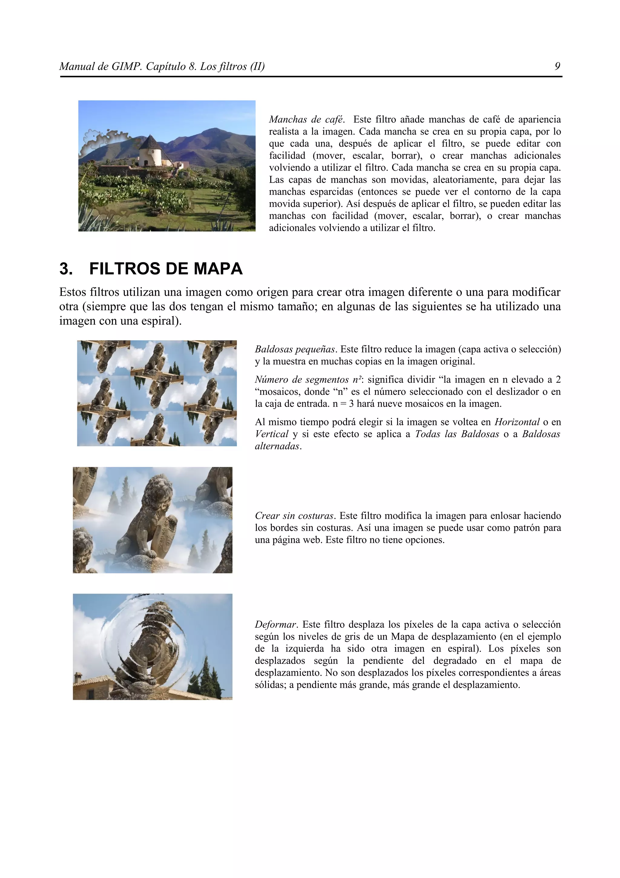 Manual de GIMP. Capítulo 8. Los filtros (II)                                                                         9



                                               Manchas de café. Este filtro añade manchas de café de apariencia
                                               realista a la imagen. Cada mancha se crea en su propia capa, por lo
                                               que cada una, después de aplicar el filtro, se puede editar con
                                               facilidad (mover, escalar, borrar), o crear manchas adicionales
                                               volviendo a utilizar el filtro. Cada mancha se crea en su propia capa.
                                               Las capas de manchas son movidas, aleatoriamente, para dejar las
                                               manchas esparcidas (entonces se puede ver el contorno de la capa
                                               movida superior). Así después de aplicar el filtro, se pueden editar las
                                               manchas con facilidad (mover, escalar, borrar), o crear manchas
                                               adicionales volviendo a utilizar el filtro.



3. FILTROS DE MAPA
Estos filtros utilizan una imagen como origen para crear otra imagen diferente o una para modificar
otra (siempre que las dos tengan el mismo tamaño; en algunas de las siguientes se ha utilizado una
imagen con una espiral).

                                         Baldosas pequeñas. Este filtro reduce la imagen (capa activa o selección)
                                         y la muestra en muchas copias en la imagen original.
                                         Número de segmentos n²: significa dividir “la imagen en n elevado a 2
                                         “mosaicos, donde “n” es el número seleccionado con el deslizador o en
                                         la caja de entrada. n = 3 hará nueve mosaicos en la imagen.
                                         Al mismo tiempo podrá elegir si la imagen se voltea en Horizontal o en
                                         Vertical y si este efecto se aplica a Todas las Baldosas o a Baldosas
                                         alternadas.




                                         Crear sin costuras. Este filtro modifica la imagen para enlosar haciendo
                                         los bordes sin costuras. Así una imagen se puede usar como patrón para
                                         una página web. Este filtro no tiene opciones.




                                         Deformar. Este filtro desplaza los píxeles de la capa activa o selección
                                         según los niveles de gris de un Mapa de desplazamiento (en el ejemplo
                                         de la izquierda ha sido otra imagen en espiral). Los píxeles son
                                         desplazados según la pendiente del degradado en el mapa de
                                         desplazamiento. No son desplazados los píxeles correspondientes a áreas
                                         sólidas; a pendiente más grande, más grande el desplazamiento.
 