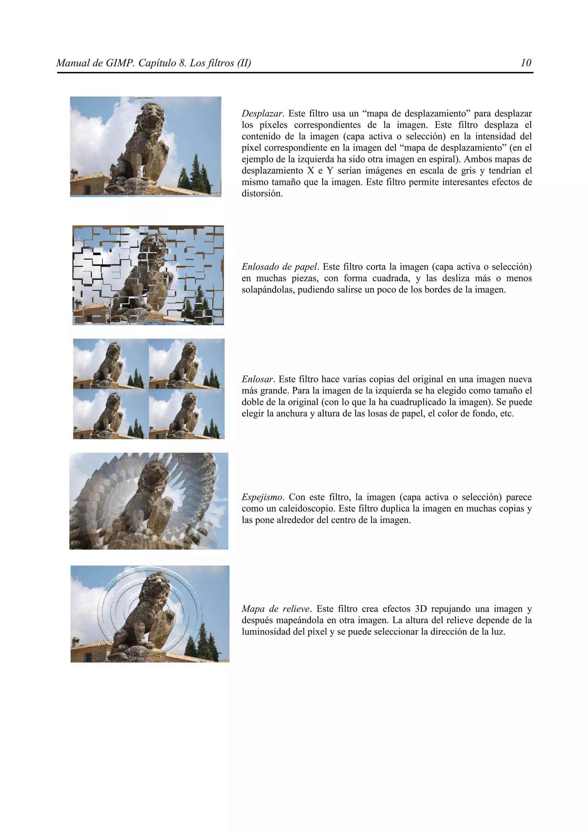 Manual de GIMP. Capítulo 8. Los filtros (II)                                                                   10



                                         Desplazar. Este filtro usa un “mapa de desplazamiento” para desplazar
                                         los píxeles correspondientes de la imagen. Este filtro desplaza el
                                         contenido de la imagen (capa activa o selección) en la intensidad del
                                         píxel correspondiente en la imagen del “mapa de desplazamiento” (en el
                                         ejemplo de la izquierda ha sido otra imagen en espiral). Ambos mapas de
                                         desplazamiento X e Y serían imágenes en escala de gris y tendrían el
                                         mismo tamaño que la imagen. Este filtro permite interesantes efectos de
                                         distorsión.




                                         Enlosado de papel. Este filtro corta la imagen (capa activa o selección)
                                         en muchas piezas, con forma cuadrada, y las desliza más o menos
                                         solapándolas, pudiendo salirse un poco de los bordes de la imagen.




                                         Enlosar. Este filtro hace varias copias del original en una imagen nueva
                                         más grande. Para la imagen de la izquierda se ha elegido como tamaño el
                                         doble de la original (con lo que la ha cuadruplicado la imagen). Se puede
                                         elegir la anchura y altura de las losas de papel, el color de fondo, etc.




                                         Espejismo. Con este filtro, la imagen (capa activa o selección) parece
                                         como un caleidoscopio. Este filtro duplica la imagen en muchas copias y
                                         las pone alrededor del centro de la imagen.




                                         Mapa de relieve. Este filtro crea efectos 3D repujando una imagen y
                                         después mapeándola en otra imagen. La altura del relieve depende de la
                                         luminosidad del píxel y se puede seleccionar la dirección de la luz.
 