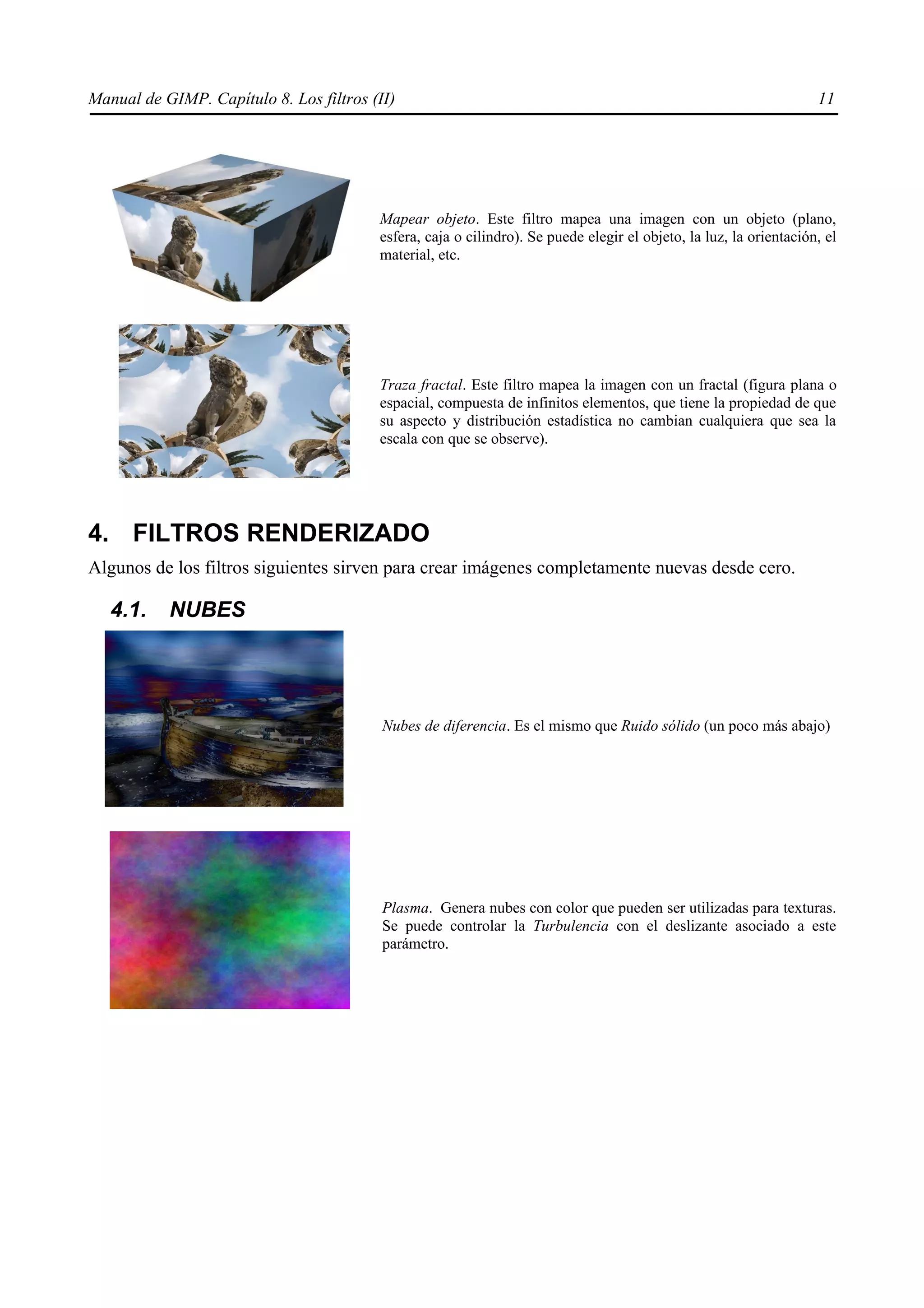 Manual de GIMP. Capítulo 8. Los filtros (II)                                                                        11




                                         Mapear objeto. Este filtro mapea una imagen con un objeto (plano,
                                         esfera, caja o cilindro). Se puede elegir el objeto, la luz, la orientación, el
                                         material, etc.




                                         Traza fractal. Este filtro mapea la imagen con un fractal (figura plana o
                                         espacial, compuesta de infinitos elementos, que tiene la propiedad de que
                                         su aspecto y distribución estadística no cambian cualquiera que sea la
                                         escala con que se observe).




4. FILTROS RENDERIZADO
Algunos de los filtros siguientes sirven para crear imágenes completamente nuevas desde cero.

   4.1.    NUBES




                                          Nubes de diferencia. Es el mismo que Ruido sólido (un poco más abajo)




                                          Plasma. Genera nubes con color que pueden ser utilizadas para texturas.
                                          Se puede controlar la Turbulencia con el deslizante asociado a este
                                          parámetro.
 