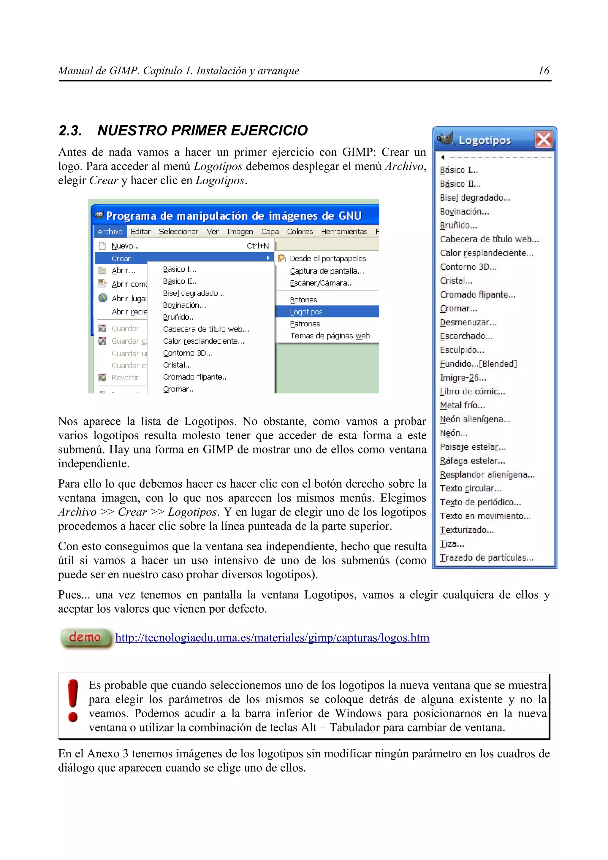 Manual de GIMP. Capítulo 1. Instalación y arranque                                            16




2.3.    NUESTRO PRIMER EJERCICIO
Antes de nada vamos a hacer un primer ejercicio con GIMP: Crear un
logo. Para acceder al menú Logotipos debemos desplegar el menú Archivo,
elegir Crear y hacer clic en Logotipos.




Nos aparece la lista de Logotipos. No obstante, como vamos a probar
varios logotipos resulta molesto tener que acceder de esta forma a este
submenú. Hay una forma en GIMP de mostrar uno de ellos como ventana
independiente.
Para ello lo que debemos hacer es hacer clic con el botón derecho sobre la
ventana imagen, con lo que nos aparecen los mismos menús. Elegimos
Archivo >> Crear >> Logotipos. Y en lugar de elegir uno de los logotipos
procedemos a hacer clic sobre la línea punteada de la parte superior.
Con esto conseguimos que la ventana sea independiente, hecho que resulta
útil si vamos a hacer un uso intensivo de uno de los submenús (como
puede ser en nuestro caso probar diversos logotipos).
Pues... una vez tenemos en pantalla la ventana Logotipos, vamos a elegir cualquiera de ellos y
aceptar los valores que vienen por defecto.

            http://tecnologiaedu.uma.es/materiales/gimp/capturas/logos.htm


       Es probable que cuando seleccionemos uno de los logotipos la nueva ventana que se muestra
       para elegir los parámetros de los mismos se coloque detrás de alguna existente y no la
       veamos. Podemos acudir a la barra inferior de Windows para posicionarnos en la nueva
       ventana o utilizar la combinación de teclas Alt + Tabulador para cambiar de ventana.

En el Anexo 3 tenemos imágenes de los logotipos sin modificar ningún parámetro en los cuadros de
diálogo que aparecen cuando se elige uno de ellos.
 