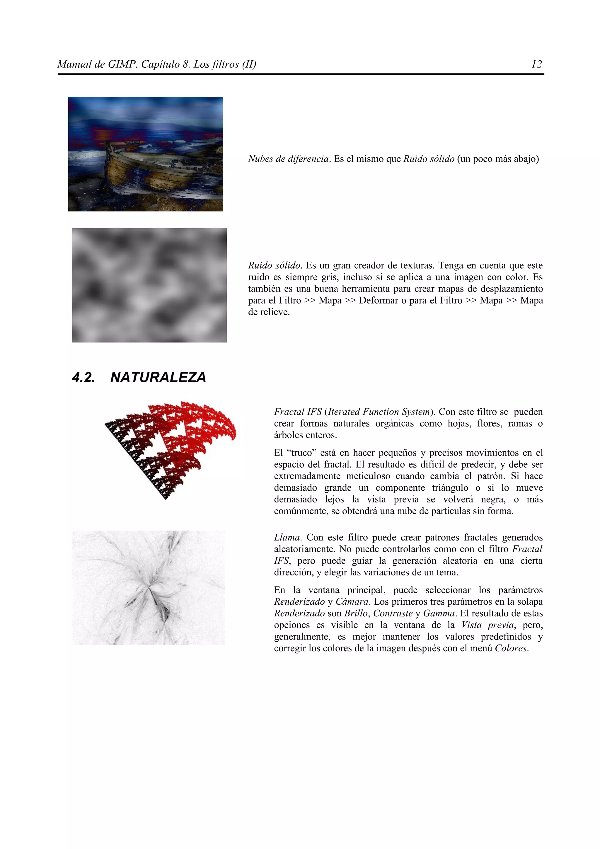 Manual de GIMP. Capítulo 8. Los filtros (II)                                                                    12




                                          Nubes de diferencia. Es el mismo que Ruido sólido (un poco más abajo)




                                          Ruido sólido. Es un gran creador de texturas. Tenga en cuenta que este
                                          ruido es siempre gris, incluso si se aplica a una imagen con color. Es
                                          también es una buena herramienta para crear mapas de desplazamiento
                                          para el Filtro >> Mapa >> Deformar o para el Filtro >> Mapa >> Mapa
                                          de relieve.




   4.2.    NATURALEZA

                                                Fractal IFS (Iterated Function System). Con este filtro se pueden
                                                crear formas naturales orgánicas como hojas, flores, ramas o
                                                árboles enteros.
                                                El “truco” está en hacer pequeños y precisos movimientos en el
                                                espacio del fractal. El resultado es difícil de predecir, y debe ser
                                                extremadamente meticuloso cuando cambia el patrón. Si hace
                                                demasiado grande un componente triángulo o si lo mueve
                                                demasiado lejos la vista previa se volverá negra, o más
                                                comúnmente, se obtendrá una nube de partículas sin forma.

                                                Llama. Con este filtro puede crear patrones fractales generados
                                                aleatoriamente. No puede controlarlos como con el filtro Fractal
                                                IFS, pero puede guiar la generación aleatoria en una cierta
                                                dirección, y elegir las variaciones de un tema.
                                                En la ventana principal, puede seleccionar los parámetros
                                                Renderizado y Cámara. Los primeros tres parámetros en la solapa
                                                Renderizado son Brillo, Contraste y Gamma. El resultado de estas
                                                opciones es visible en la ventana de la Vista previa, pero,
                                                generalmente, es mejor mantener los valores predefinidos y
                                                corregir los colores de la imagen después con el menú Colores.
 