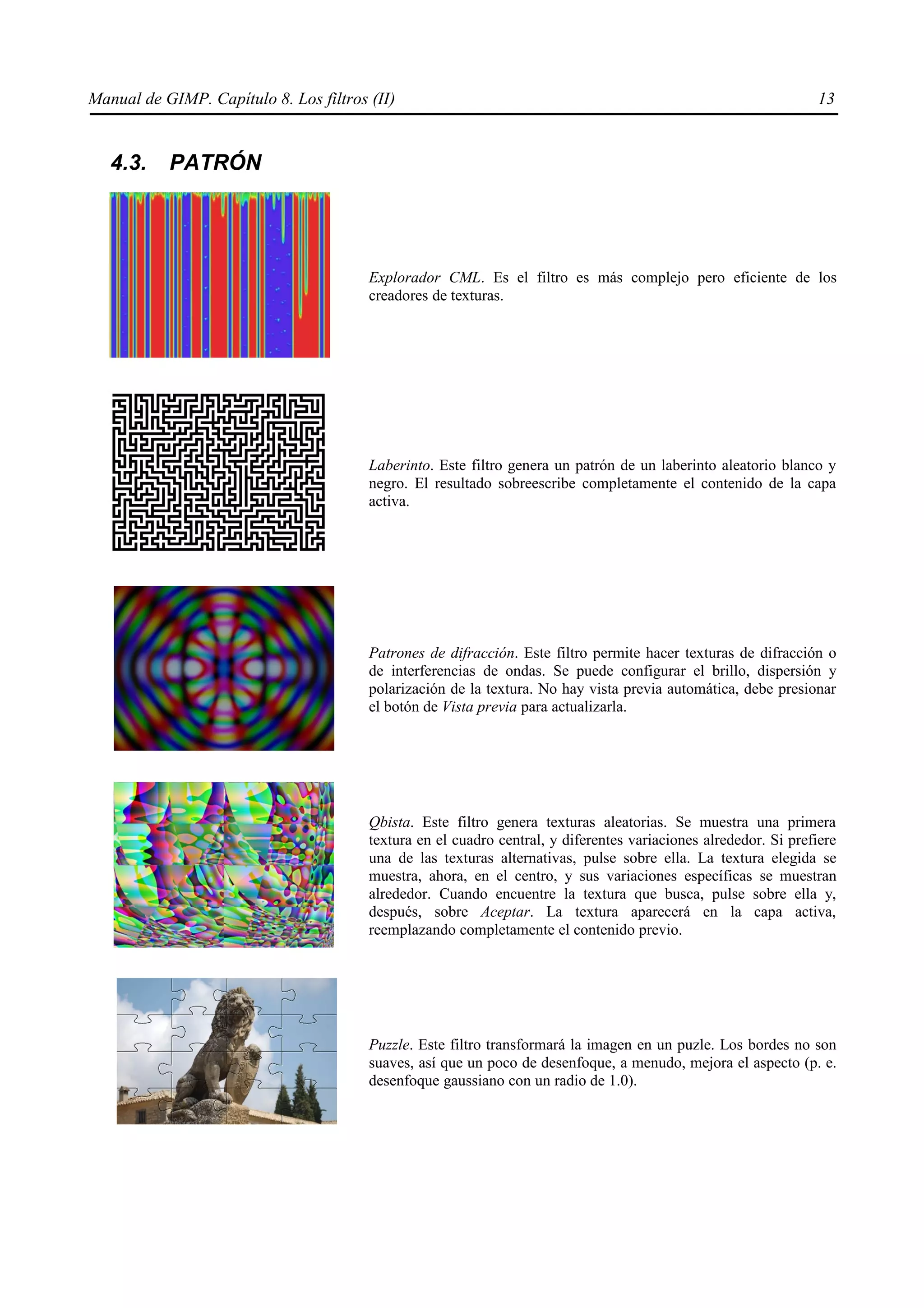 Manual de GIMP. Capítulo 8. Los filtros (II)                                                                     13


   4.3.    PATRÓN




                                        Explorador CML. Es el filtro es más complejo pero eficiente de los
                                        creadores de texturas.




                                        Laberinto. Este filtro genera un patrón de un laberinto aleatorio blanco y
                                        negro. El resultado sobreescribe completamente el contenido de la capa
                                        activa.




                                        Patrones de difracción. Este filtro permite hacer texturas de difracción o
                                        de interferencias de ondas. Se puede configurar el brillo, dispersión y
                                        polarización de la textura. No hay vista previa automática, debe presionar
                                        el botón de Vista previa para actualizarla.




                                        Qbista. Este filtro genera texturas aleatorias. Se muestra una primera
                                        textura en el cuadro central, y diferentes variaciones alrededor. Si prefiere
                                        una de las texturas alternativas, pulse sobre ella. La textura elegida se
                                        muestra, ahora, en el centro, y sus variaciones específicas se muestran
                                        alrededor. Cuando encuentre la textura que busca, pulse sobre ella y,
                                        después, sobre Aceptar. La textura aparecerá en la capa activa,
                                        reemplazando completamente el contenido previo.




                                        Puzzle. Este filtro transformará la imagen en un puzle. Los bordes no son
                                        suaves, así que un poco de desenfoque, a menudo, mejora el aspecto (p. e.
                                        desenfoque gaussiano con un radio de 1.0).
 