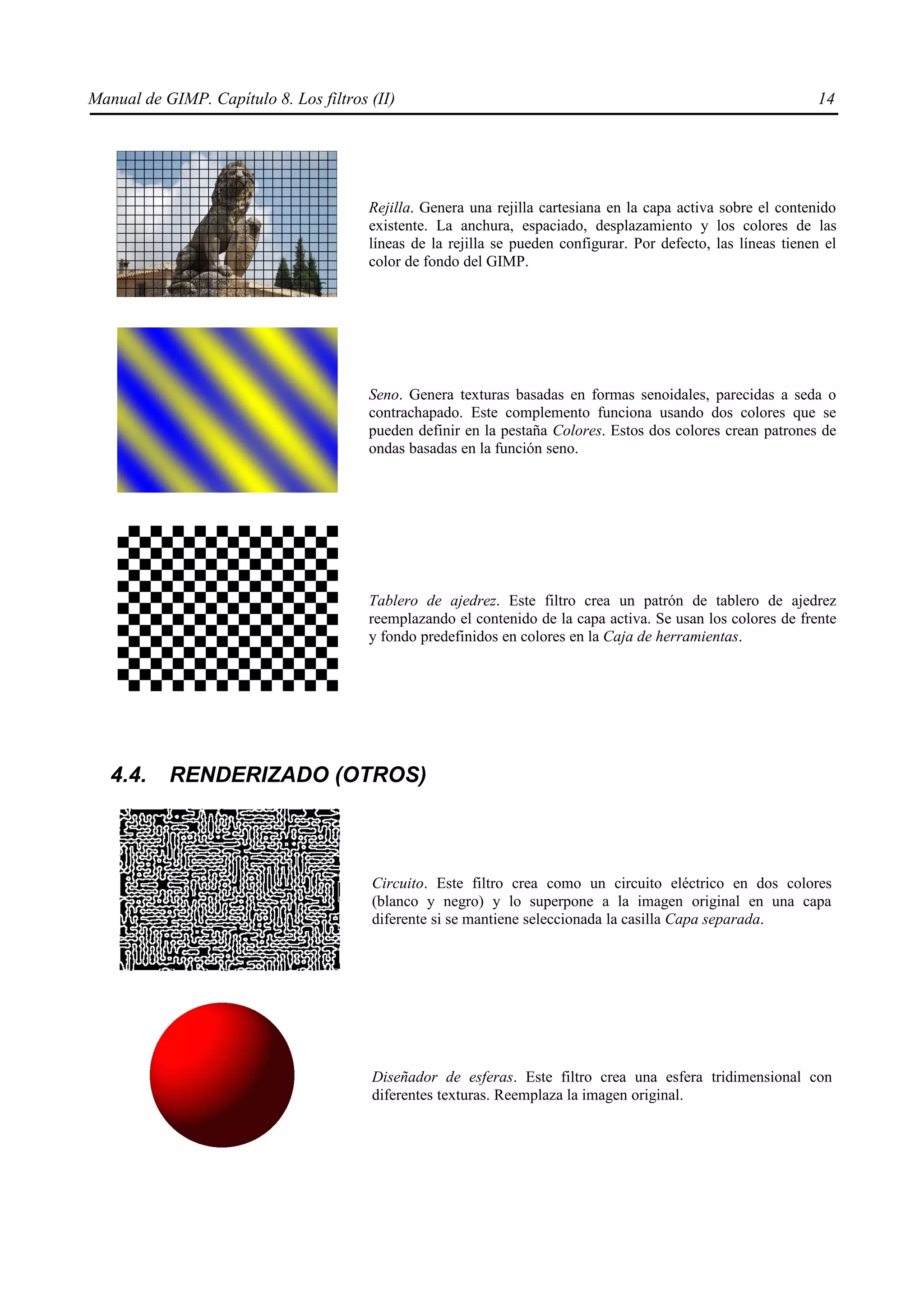 Manual de GIMP. Capítulo 8. Los filtros (II)                                                                    14




                                        Rejilla. Genera una rejilla cartesiana en la capa activa sobre el contenido
                                        existente. La anchura, espaciado, desplazamiento y los colores de las
                                        líneas de la rejilla se pueden configurar. Por defecto, las líneas tienen el
                                        color de fondo del GIMP.




                                        Seno. Genera texturas basadas en formas senoidales, parecidas a seda o
                                        contrachapado. Este complemento funciona usando dos colores que se
                                        pueden definir en la pestaña Colores. Estos dos colores crean patrones de
                                        ondas basadas en la función seno.




                                        Tablero de ajedrez. Este filtro crea un patrón de tablero de ajedrez
                                        reemplazando el contenido de la capa activa. Se usan los colores de frente
                                        y fondo predefinidos en colores en la Caja de herramientas.




   4.4.    RENDERIZADO (OTROS)



                                        Circuito. Este filtro crea como un circuito eléctrico en dos colores
                                        (blanco y negro) y lo superpone a la imagen original en una capa
                                        diferente si se mantiene seleccionada la casilla Capa separada.




                                        Diseñador de esferas. Este filtro crea una esfera tridimensional con
                                        diferentes texturas. Reemplaza la imagen original.
 