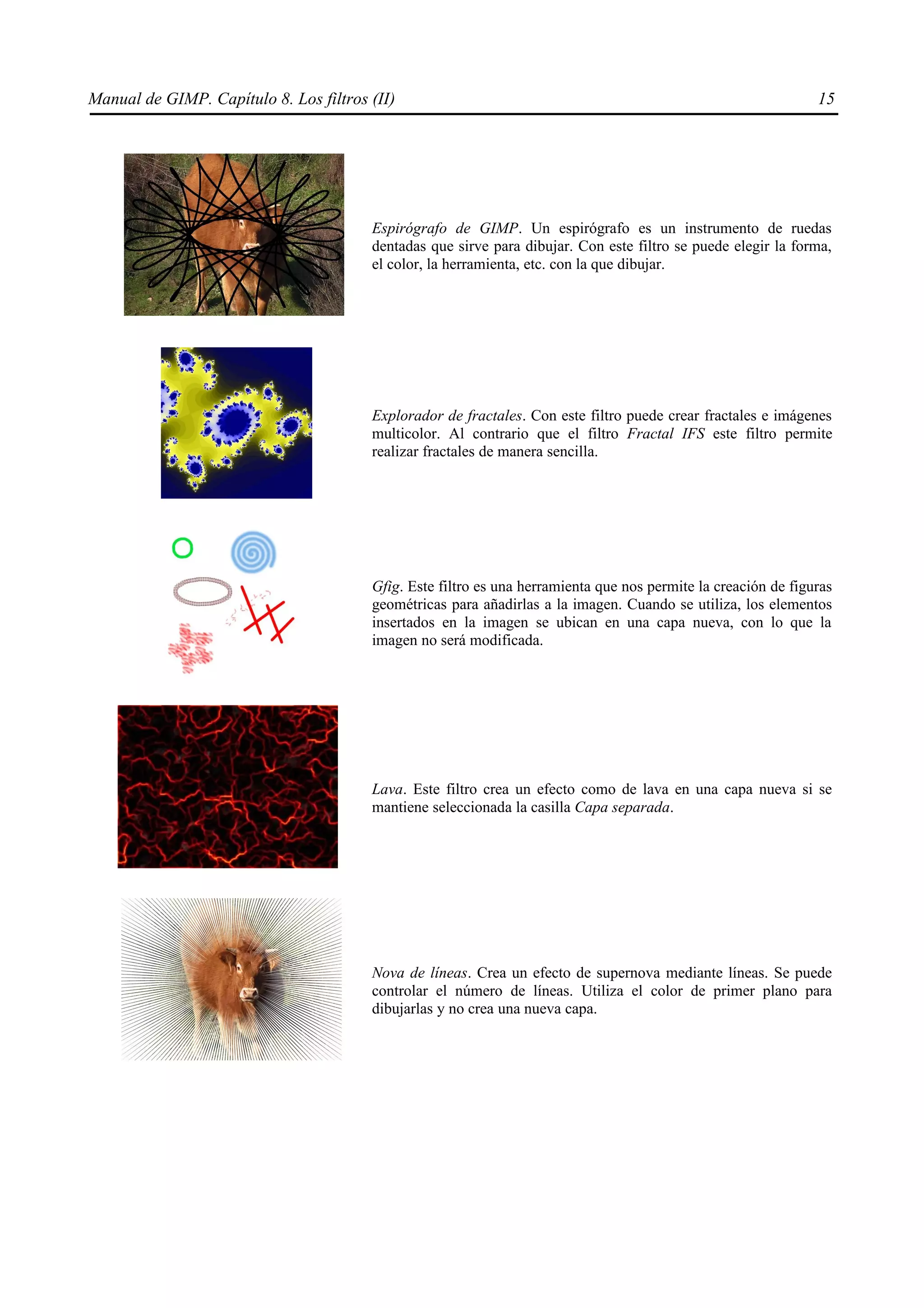 Manual de GIMP. Capítulo 8. Los filtros (II)                                                                    15




                                        Espirógrafo de GIMP. Un espirógrafo es un instrumento de ruedas
                                        dentadas que sirve para dibujar. Con este filtro se puede elegir la forma,
                                        el color, la herramienta, etc. con la que dibujar.




                                        Explorador de fractales. Con este filtro puede crear fractales e imágenes
                                        multicolor. Al contrario que el filtro Fractal IFS este filtro permite
                                        realizar fractales de manera sencilla.




                                        Gfig. Este filtro es una herramienta que nos permite la creación de figuras
                                        geométricas para añadirlas a la imagen. Cuando se utiliza, los elementos
                                        insertados en la imagen se ubican en una capa nueva, con lo que la
                                        imagen no será modificada.




                                        Lava. Este filtro crea un efecto como de lava en una capa nueva si se
                                        mantiene seleccionada la casilla Capa separada.




                                        Nova de líneas. Crea un efecto de supernova mediante líneas. Se puede
                                        controlar el número de líneas. Utiliza el color de primer plano para
                                        dibujarlas y no crea una nueva capa.
 