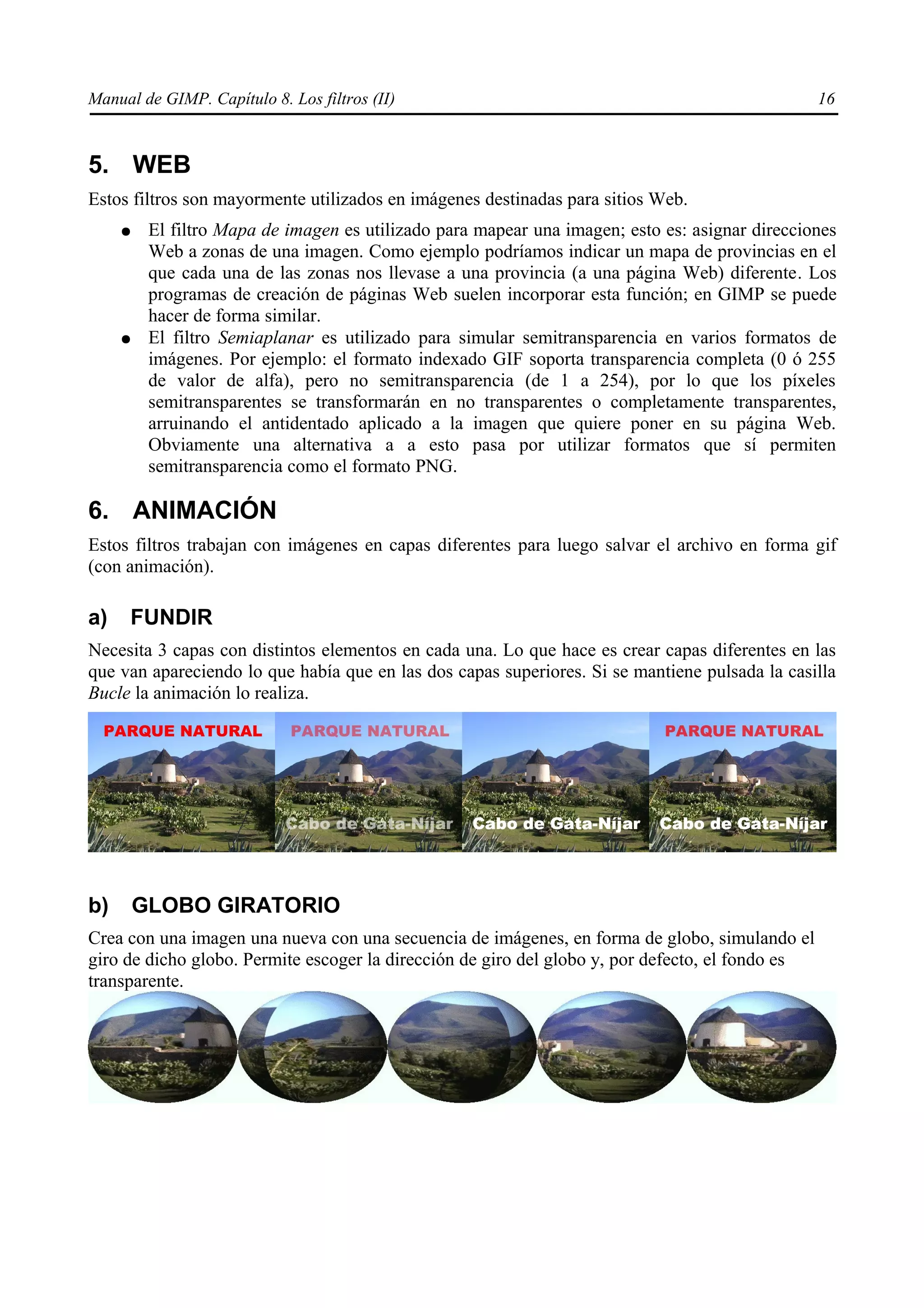 Manual de GIMP. Capítulo 8. Los filtros (II)                                                      16



5. WEB
Estos filtros son mayormente utilizados en imágenes destinadas para sitios Web.
     ●    El filtro Mapa de imagen es utilizado para mapear una imagen; esto es: asignar direcciones
          Web a zonas de una imagen. Como ejemplo podríamos indicar un mapa de provincias en el
          que cada una de las zonas nos llevase a una provincia (a una página Web) diferente. Los
          programas de creación de páginas Web suelen incorporar esta función; en GIMP se puede
          hacer de forma similar.
     ●    El filtro Semiaplanar es utilizado para simular semitransparencia en varios formatos de
          imágenes. Por ejemplo: el formato indexado GIF soporta transparencia completa (0 ó 255
          de valor de alfa), pero no semitransparencia (de 1 a 254), por lo que los píxeles
          semitransparentes se transformarán en no transparentes o completamente transparentes,
          arruinando el antidentado aplicado a la imagen que quiere poner en su página Web.
          Obviamente una alternativa a a esto pasa por utilizar formatos que sí permiten
          semitransparencia como el formato PNG.

6. ANIMACIÓN
Estos filtros trabajan con imágenes en capas diferentes para luego salvar el archivo en forma gif
(con animación).

a)    FUNDIR
Necesita 3 capas con distintos elementos en cada una. Lo que hace es crear capas diferentes en las
que van apareciendo lo que había que en las dos capas superiores. Si se mantiene pulsada la casilla
Bucle la animación lo realiza.




b)       GLOBO GIRATORIO
Crea con una imagen una nueva con una secuencia de imágenes, en forma de globo, simulando el
giro de dicho globo. Permite escoger la dirección de giro del globo y, por defecto, el fondo es
transparente.
 