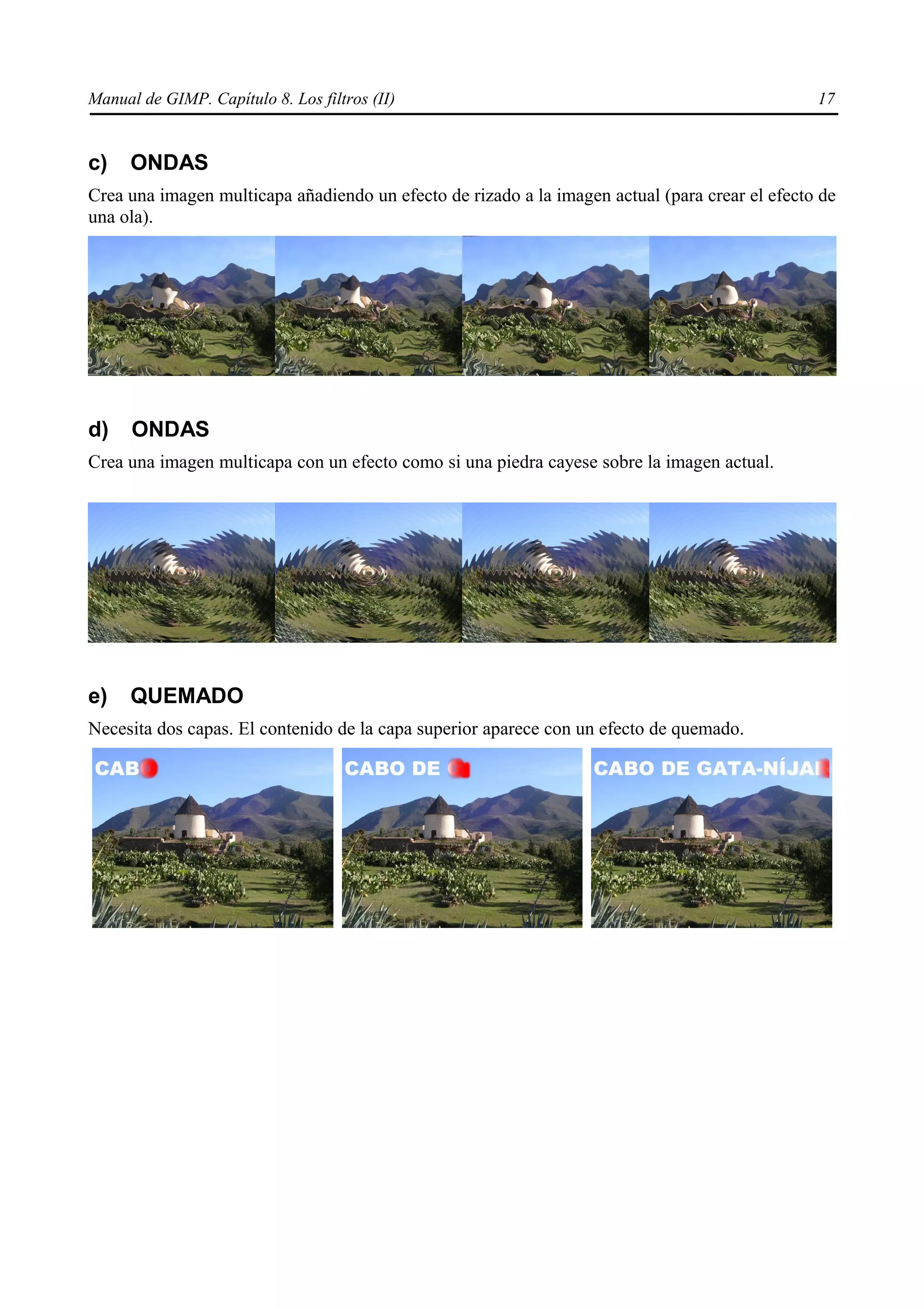 Manual de GIMP. Capítulo 8. Los filtros (II)                                                    17


c)    ONDAS
Crea una imagen multicapa añadiendo un efecto de rizado a la imagen actual (para crear el efecto de
una ola).




d)    ONDAS
Crea una imagen multicapa con un efecto como si una piedra cayese sobre la imagen actual.




e)    QUEMADO
Necesita dos capas. El contenido de la capa superior aparece con un efecto de quemado.
 