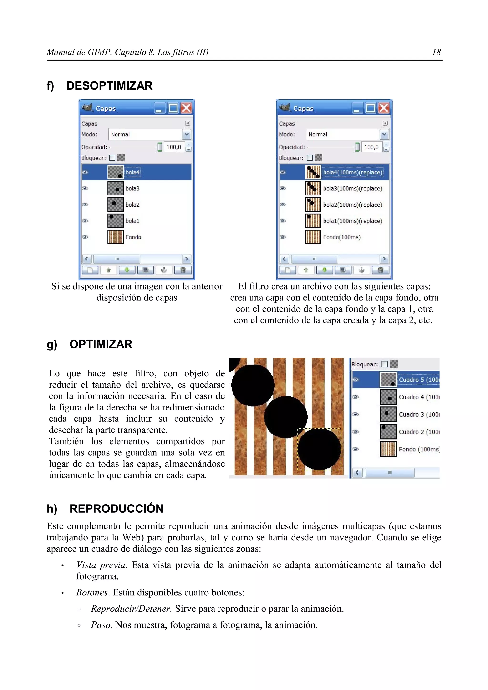Manual de GIMP. Capítulo 8. Los filtros (II)                                                    18


f)       DESOPTIMIZAR




 Si se dispone de una imagen con la anterior   El filtro crea un archivo con las siguientes capas:
            disposición de capas             crea una capa con el contenido de la capa fondo, otra
                                              con el contenido de la capa fondo y la capa 1, otra
                                              con el contenido de la capa creada y la capa 2, etc.

g)       OPTIMIZAR

Lo que hace este filtro, con objeto de
reducir el tamaño del archivo, es quedarse
con la información necesaria. En el caso de
la figura de la derecha se ha redimensionado
cada capa hasta incluir su contenido y
desechar la parte transparente.
También los elementos compartidos por
todas las capas se guardan una sola vez en
lugar de en todas las capas, almacenándose
únicamente lo que cambia en cada capa.


h)       REPRODUCCIÓN
Este complemento le permite reproducir una animación desde imágenes multicapas (que estamos
trabajando para la Web) para probarlas, tal y como se haría desde un navegador. Cuando se elige
aparece un cuadro de diálogo con las siguientes zonas:
     •    Vista previa. Esta vista previa de la animación se adapta automáticamente al tamaño del
          fotograma.
     •    Botones. Están disponibles cuatro botones:
          ◦   Reproducir/Detener. Sirve para reproducir o parar la animación.
          ◦   Paso. Nos muestra, fotograma a fotograma, la animación.
 