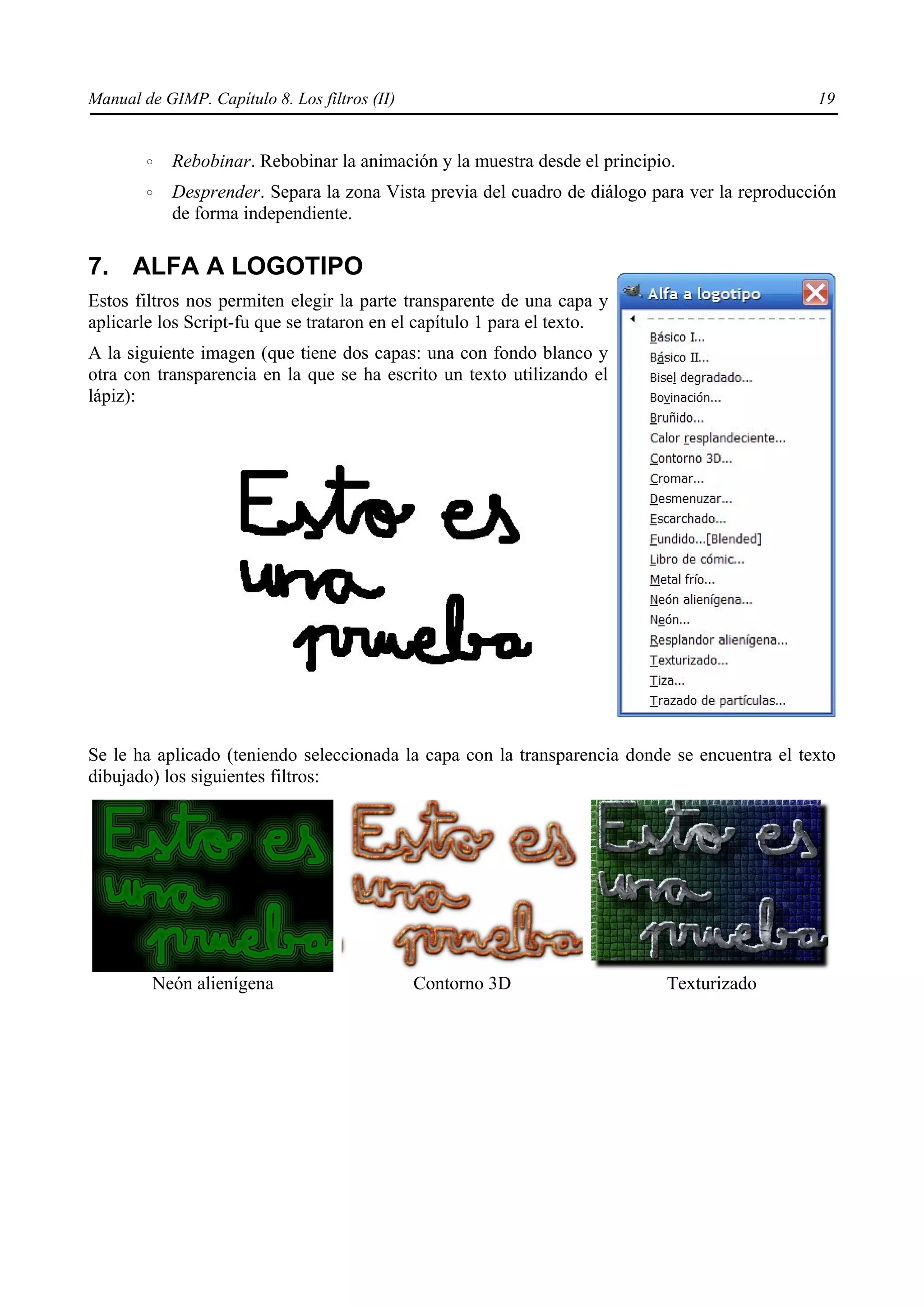 Manual de GIMP. Capítulo 8. Los filtros (II)                                                   19


        ◦   Rebobinar. Rebobinar la animación y la muestra desde el principio.
        ◦   Desprender. Separa la zona Vista previa del cuadro de diálogo para ver la reproducción
            de forma independiente.

7. ALFA A LOGOTIPO
Estos filtros nos permiten elegir la parte transparente de una capa y
aplicarle los Script-fu que se trataron en el capítulo 1 para el texto.
A la siguiente imagen (que tiene dos capas: una con fondo blanco y
otra con transparencia en la que se ha escrito un texto utilizando el
lápiz):




Se le ha aplicado (teniendo seleccionada la capa con la transparencia donde se encuentra el texto
dibujado) los siguientes filtros:




         Neón alienígena                       Contorno 3D                  Texturizado
 