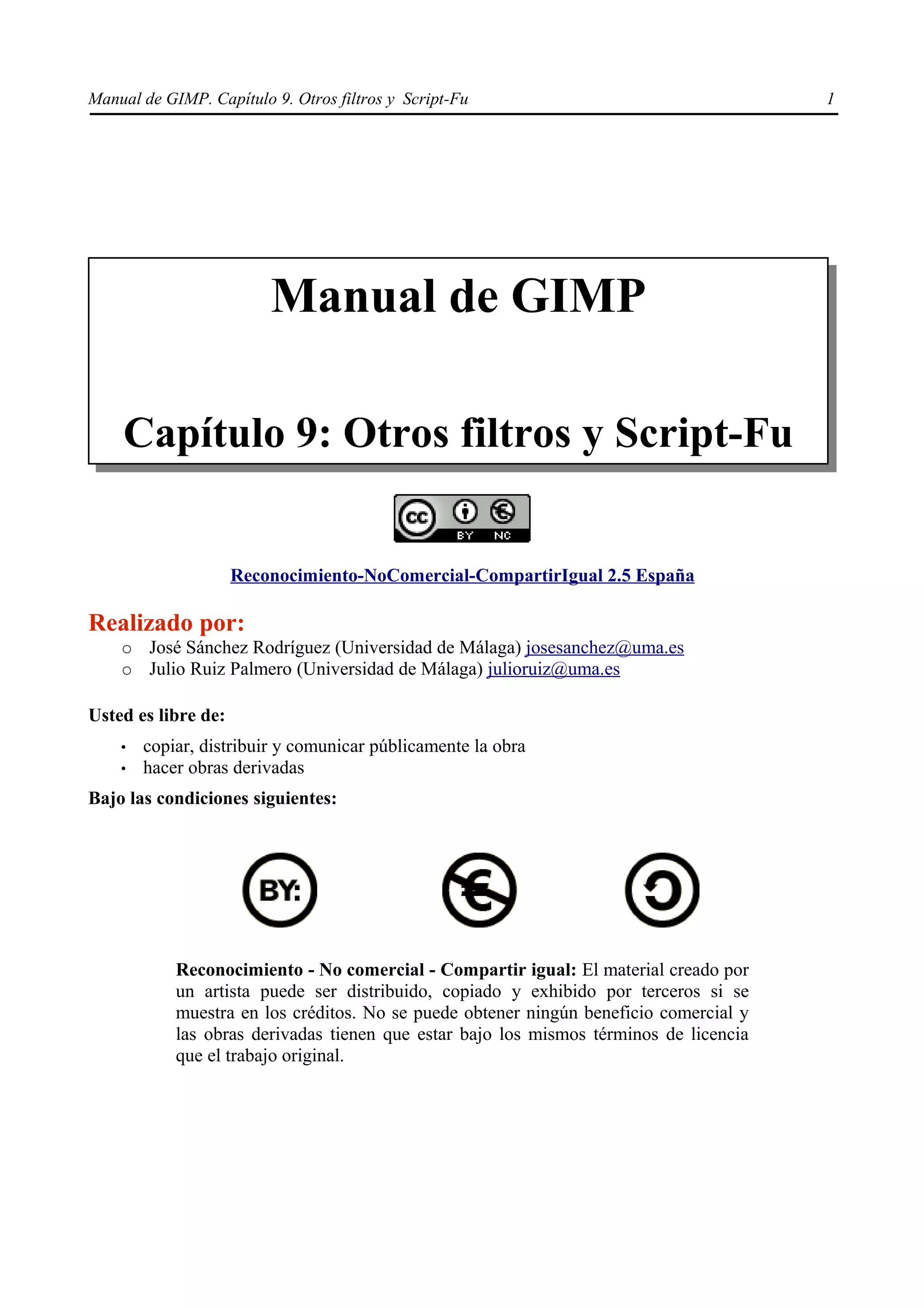 Manual de GIMP. Capítulo 9. Otros filtros y Script-Fu                                   1




                         Manual de GIMP

    Capítulo 9: Otros filtros y Script-Fu


                     Reconocimiento-NoComercial-CompartirIgual 2.5 España

Realizado por:
    ○   José Sánchez Rodríguez (Universidad de Málaga) josesanchez@uma.es
    ○   Julio Ruiz Palmero (Universidad de Málaga) julioruiz@uma.es

Usted es libre de:
    •   copiar, distribuir y comunicar públicamente la obra
    •   hacer obras derivadas
Bajo las condiciones siguientes:




            Reconocimiento - No comercial - Compartir igual: El material creado por
            un artista puede ser distribuido, copiado y exhibido por terceros si se
            muestra en los créditos. No se puede obtener ningún beneficio comercial y
            las obras derivadas tienen que estar bajo los mismos términos de licencia
            que el trabajo original.
 
