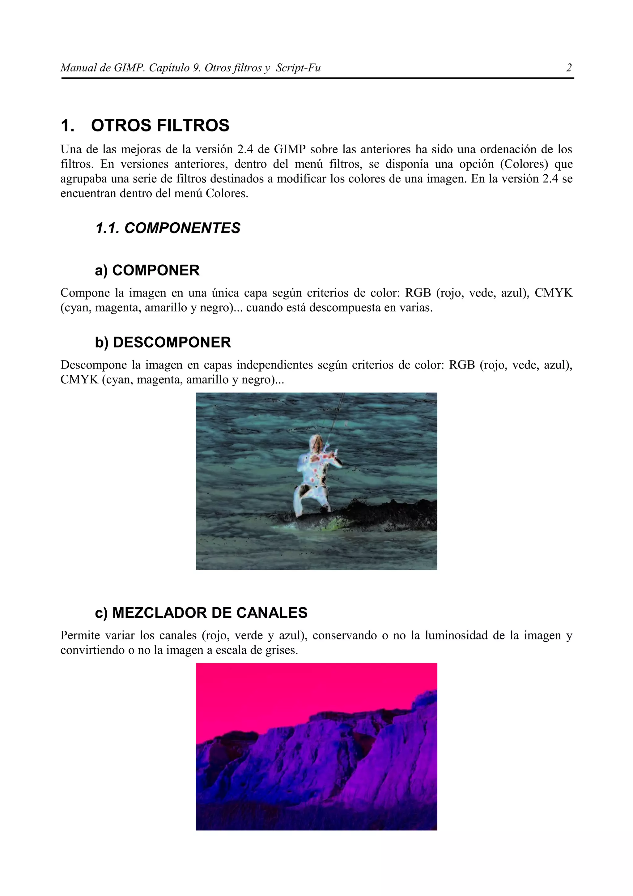 Manual de GIMP. Capítulo 9. Otros filtros y Script-Fu                                             2




1. OTROS FILTROS
Una de las mejoras de la versión 2.4 de GIMP sobre las anteriores ha sido una ordenación de los
filtros. En versiones anteriores, dentro del menú filtros, se disponía una opción (Colores) que
agrupaba una serie de filtros destinados a modificar los colores de una imagen. En la versión 2.4 se
encuentran dentro del menú Colores.

      1.1. COMPONENTES

      a) COMPONER
Compone la imagen en una única capa según criterios de color: RGB (rojo, vede, azul), CMYK
(cyan, magenta, amarillo y negro)... cuando está descompuesta en varias.

      b) DESCOMPONER
Descompone la imagen en capas independientes según criterios de color: RGB (rojo, vede, azul),
CMYK (cyan, magenta, amarillo y negro)...




      c) MEZCLADOR DE CANALES
Permite variar los canales (rojo, verde y azul), conservando o no la luminosidad de la imagen y
convirtiendo o no la imagen a escala de grises.
 