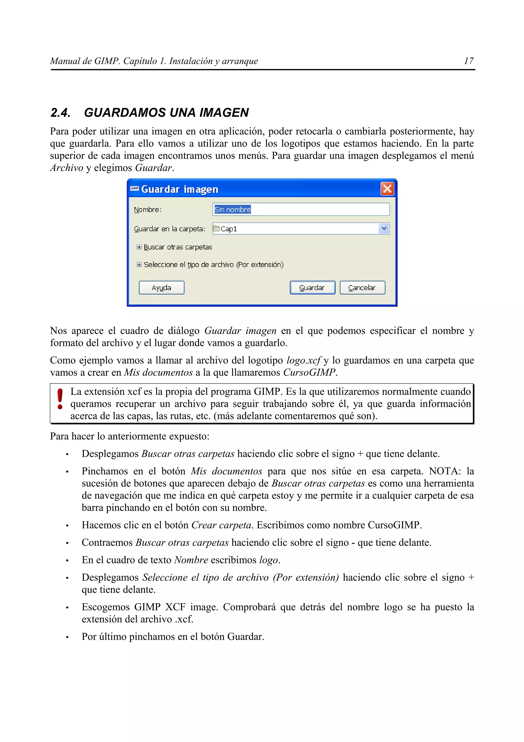 Manual de GIMP. Capítulo 1. Instalación y arranque                                               17




2.4.     GUARDAMOS UNA IMAGEN
Para poder utilizar una imagen en otra aplicación, poder retocarla o cambiarla posteriormente, hay
que guardarla. Para ello vamos a utilizar uno de los logotipos que estamos haciendo. En la parte
superior de cada imagen encontramos unos menús. Para guardar una imagen desplegamos el menú
Archivo y elegimos Guardar.




Nos aparece el cuadro de diálogo Guardar imagen en el que podemos especificar el nombre y
formato del archivo y el lugar donde vamos a guardarlo.
Como ejemplo vamos a llamar al archivo del logotipo logo.xcf y lo guardamos en una carpeta que
vamos a crear en Mis documentos a la que llamaremos CursoGIMP.
       La extensión xcf es la propia del programa GIMP. Es la que utilizaremos normalmente cuando
       queramos recuperar un archivo para seguir trabajando sobre él, ya que guarda información
       acerca de las capas, las rutas, etc. (más adelante comentaremos qué son).
Para hacer lo anteriormente expuesto:
   •     Desplegamos Buscar otras carpetas haciendo clic sobre el signo + que tiene delante.
   •     Pinchamos en el botón Mis documentos para que nos sitúe en esa carpeta. NOTA: la
         sucesión de botones que aparecen debajo de Buscar otras carpetas es como una herramienta
         de navegación que me indica en qué carpeta estoy y me permite ir a cualquier carpeta de esa
         barra pinchando en el botón con su nombre.
   •     Hacemos clic en el botón Crear carpeta. Escribimos como nombre CursoGIMP.
   •     Contraemos Buscar otras carpetas haciendo clic sobre el signo - que tiene delante.
   •     En el cuadro de texto Nombre escribimos logo.
   •     Desplegamos Seleccione el tipo de archivo (Por extensión) haciendo clic sobre el signo +
         que tiene delante.
   •     Escogemos GIMP XCF image. Comprobará que detrás del nombre logo se ha puesto la
         extensión del archivo .xcf.
   •     Por último pinchamos en el botón Guardar.
 