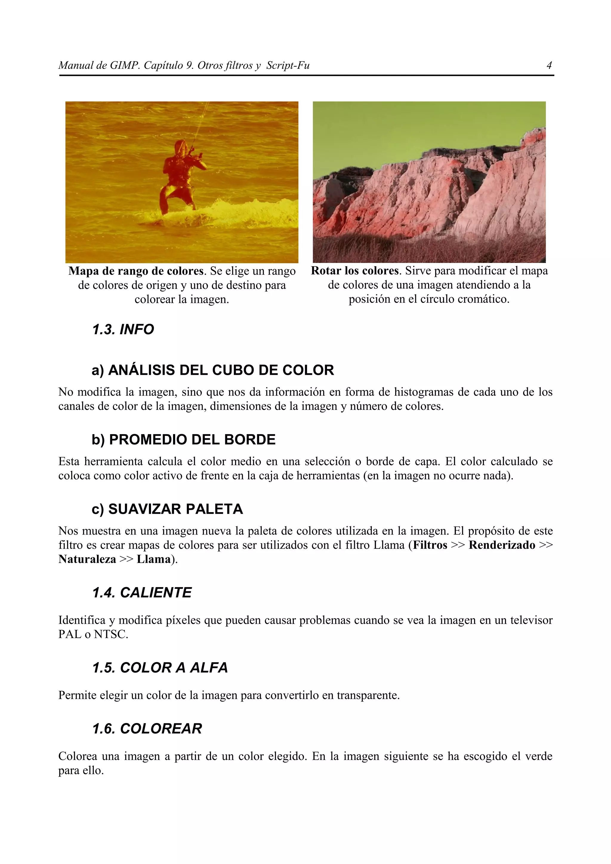 Manual de GIMP. Capítulo 9. Otros filtros y Script-Fu                                                 4




  Mapa de rango de colores. Se elige un rango           Rotar los colores. Sirve para modificar el mapa
   de colores de origen y uno de destino para              de colores de una imagen atendiendo a la
               colorear la imagen.                             posición en el círculo cromático.

      1.3. INFO

      a) ANÁLISIS DEL CUBO DE COLOR
No modifica la imagen, sino que nos da información en forma de histogramas de cada uno de los
canales de color de la imagen, dimensiones de la imagen y número de colores.

      b) PROMEDIO DEL BORDE
Esta herramienta calcula el color medio en una selección o borde de capa. El color calculado se
coloca como color activo de frente en la caja de herramientas (en la imagen no ocurre nada).

      c) SUAVIZAR PALETA
Nos muestra en una imagen nueva la paleta de colores utilizada en la imagen. El propósito de este
filtro es crear mapas de colores para ser utilizados con el filtro Llama (Filtros >> Renderizado >>
Naturaleza >> Llama).

      1.4. CALIENTE
Identifica y modifica píxeles que pueden causar problemas cuando se vea la imagen en un televisor
PAL o NTSC.

      1.5. COLOR A ALFA
Permite elegir un color de la imagen para convertirlo en transparente.

      1.6. COLOREAR
Colorea una imagen a partir de un color elegido. En la imagen siguiente se ha escogido el verde
para ello.
 