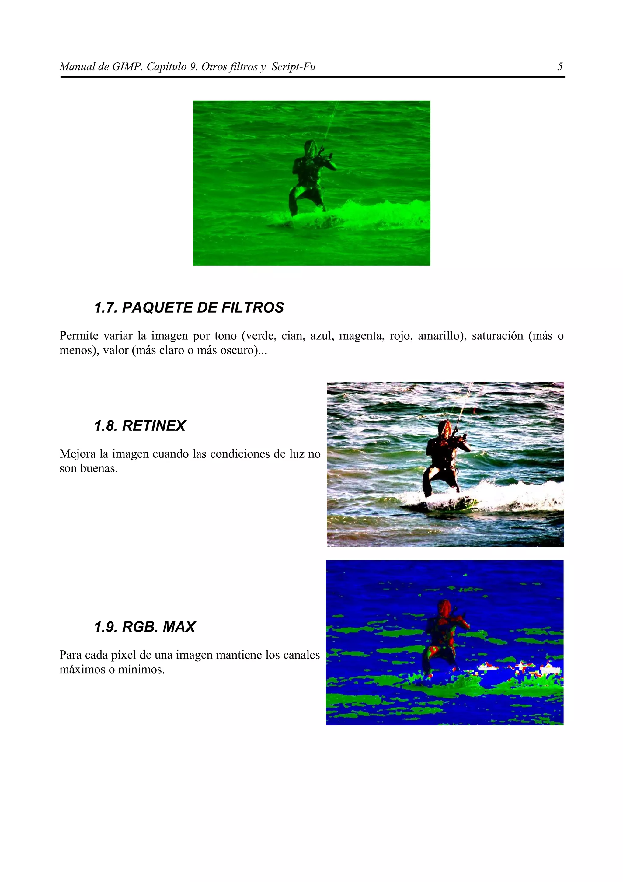 Manual de GIMP. Capítulo 9. Otros filtros y Script-Fu                                          5




      1.7. PAQUETE DE FILTROS
Permite variar la imagen por tono (verde, cian, azul, magenta, rojo, amarillo), saturación (más o
menos), valor (más claro o más oscuro)...




      1.8. RETINEX
Mejora la imagen cuando las condiciones de luz no
son buenas.




      1.9. RGB. MAX
Para cada píxel de una imagen mantiene los canales
máximos o mínimos.
 