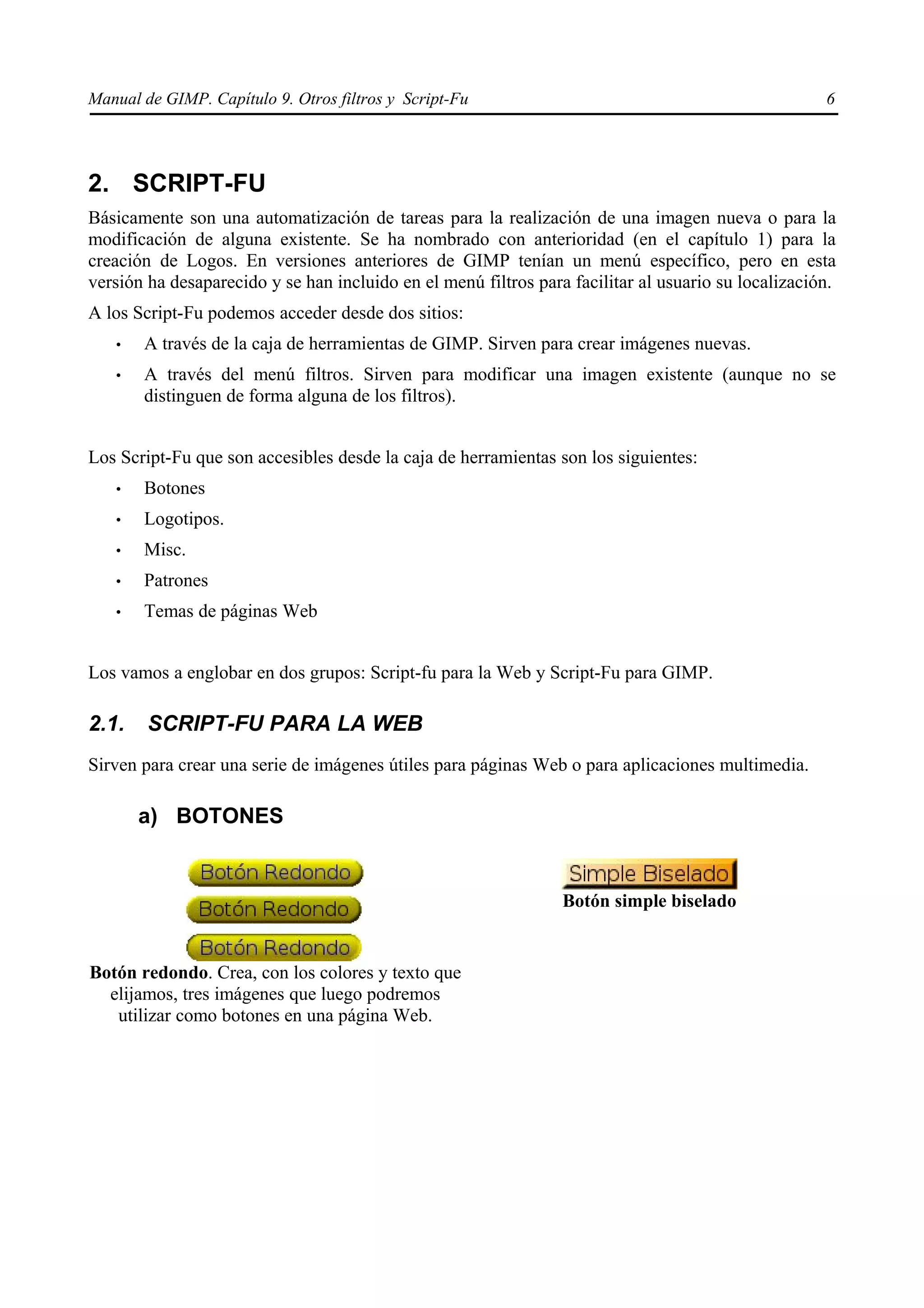 Manual de GIMP. Capítulo 9. Otros filtros y Script-Fu                                                6




2. SCRIPT-FU
Básicamente son una automatización de tareas para la realización de una imagen nueva o para la
modificación de alguna existente. Se ha nombrado con anterioridad (en el capítulo 1) para la
creación de Logos. En versiones anteriores de GIMP tenían un menú específico, pero en esta
versión ha desaparecido y se han incluido en el menú filtros para facilitar al usuario su localización.
A los Script-Fu podemos acceder desde dos sitios:
   •   A través de la caja de herramientas de GIMP. Sirven para crear imágenes nuevas.
   •   A través del menú filtros. Sirven para modificar una imagen existente (aunque no se
       distinguen de forma alguna de los filtros).


Los Script-Fu que son accesibles desde la caja de herramientas son los siguientes:
   •   Botones
   •   Logotipos.
   •   Misc.
   •   Patrones
   •   Temas de páginas Web


Los vamos a englobar en dos grupos: Script-fu para la Web y Script-Fu para GIMP.

2.1.    SCRIPT-FU PARA LA WEB
Sirven para crear una serie de imágenes útiles para páginas Web o para aplicaciones multimedia.

       a) BOTONES


                                                                 Botón simple biselado


Botón redondo. Crea, con los colores y texto que
  elijamos, tres imágenes que luego podremos
   utilizar como botones en una página Web.
 