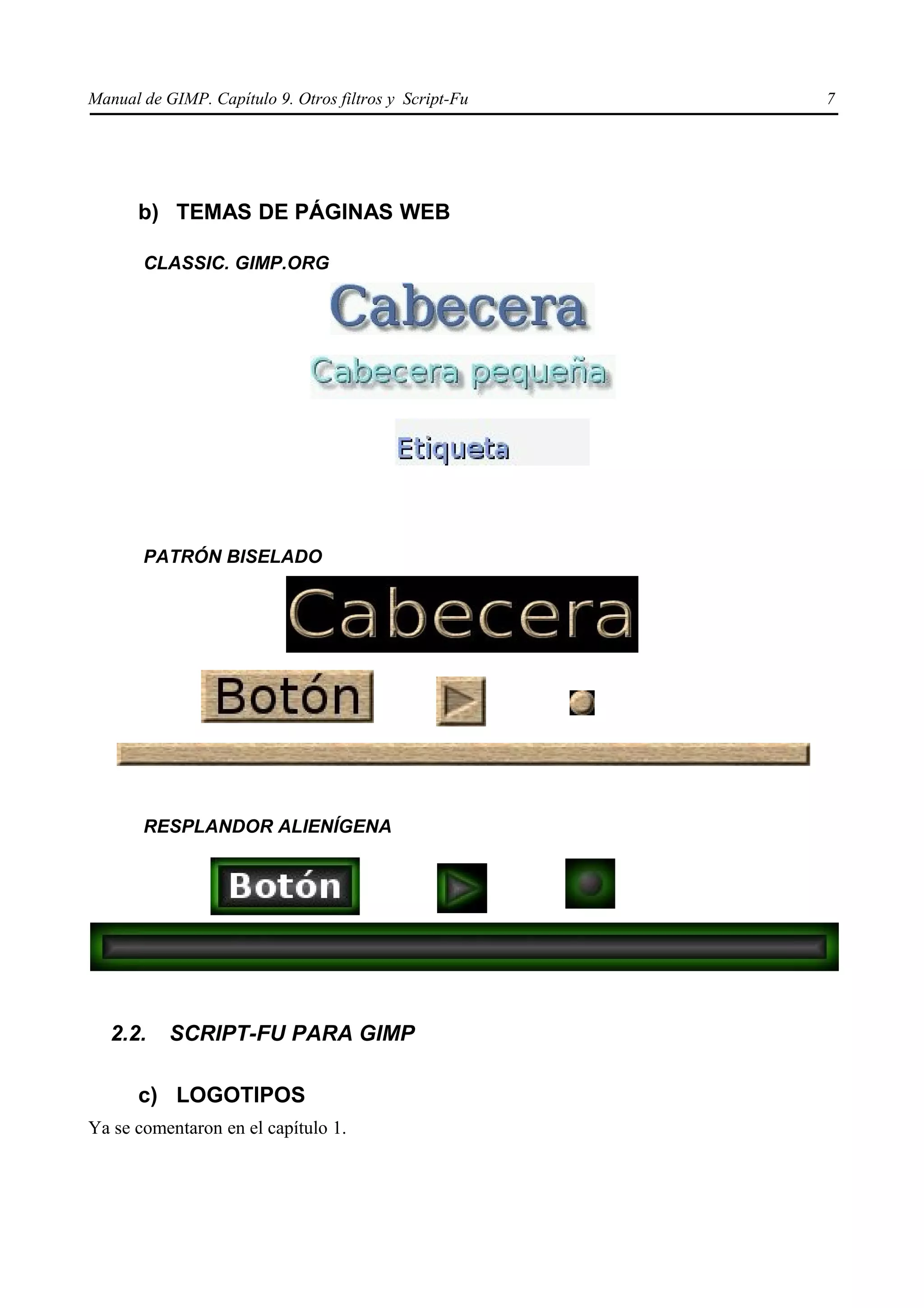 Manual de GIMP. Capítulo 9. Otros filtros y Script-Fu   7




      b) TEMAS DE PÁGINAS WEB

       CLASSIC. GIMP.ORG




       PATRÓN BISELADO




       RESPLANDOR ALIENÍGENA




   2.2.    SCRIPT-FU PARA GIMP

      c) LOGOTIPOS
Ya se comentaron en el capítulo 1.
 