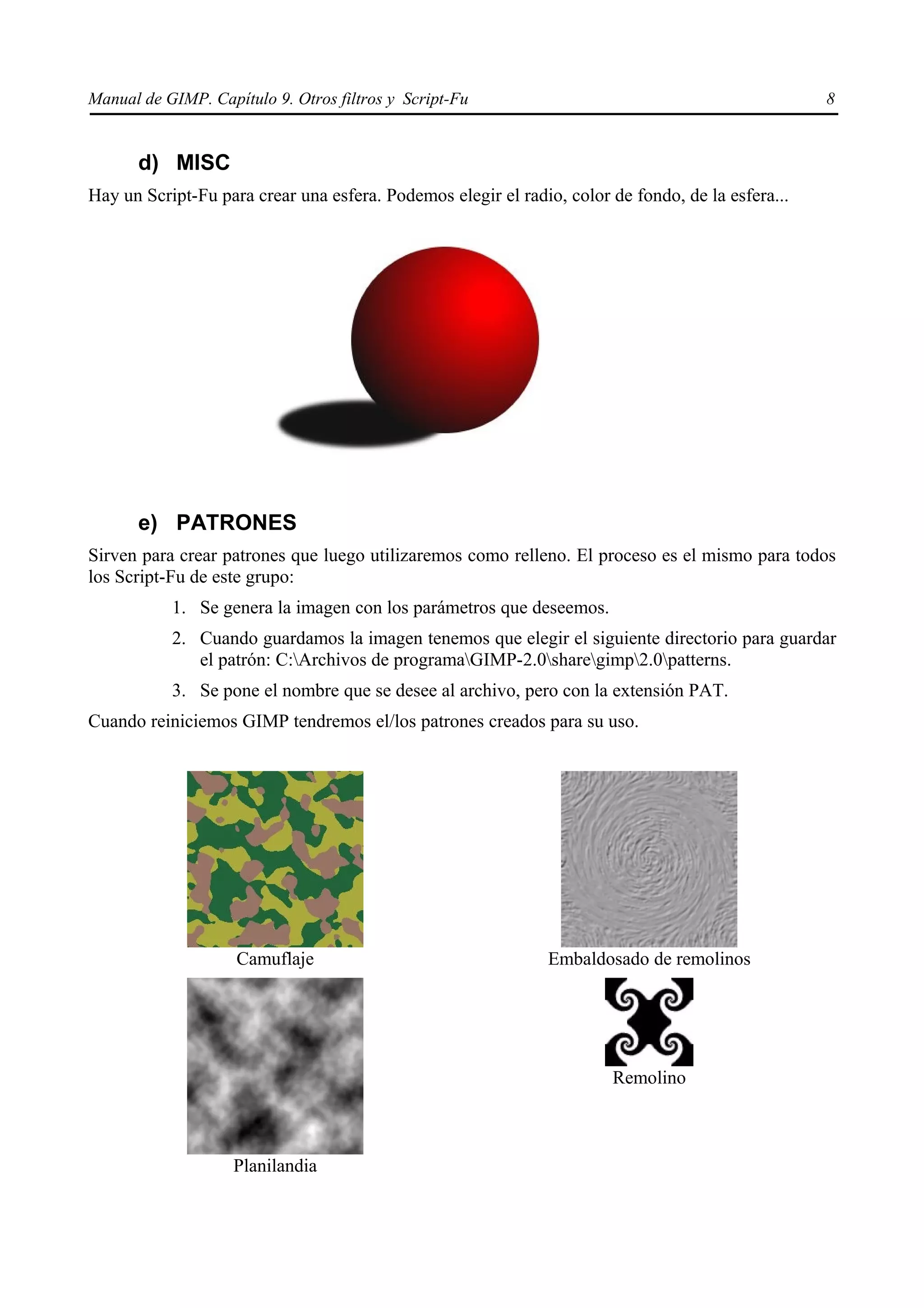 Manual de GIMP. Capítulo 9. Otros filtros y Script-Fu                                              8


      d) MISC
Hay un Script-Fu para crear una esfera. Podemos elegir el radio, color de fondo, de la esfera...




      e) PATRONES
Sirven para crear patrones que luego utilizaremos como relleno. El proceso es el mismo para todos
los Script-Fu de este grupo:
           1. Se genera la imagen con los parámetros que deseemos.
           2. Cuando guardamos la imagen tenemos que elegir el siguiente directorio para guardar
              el patrón: C:Archivos de programaGIMP-2.0sharegimp2.0patterns.
           3. Se pone el nombre que se desee al archivo, pero con la extensión PAT.
Cuando reiniciemos GIMP tendremos el/los patrones creados para su uso.




                    Camuflaje                                  Embaldosado de remolinos




                                                                       Remolino



                    Planilandia
 
