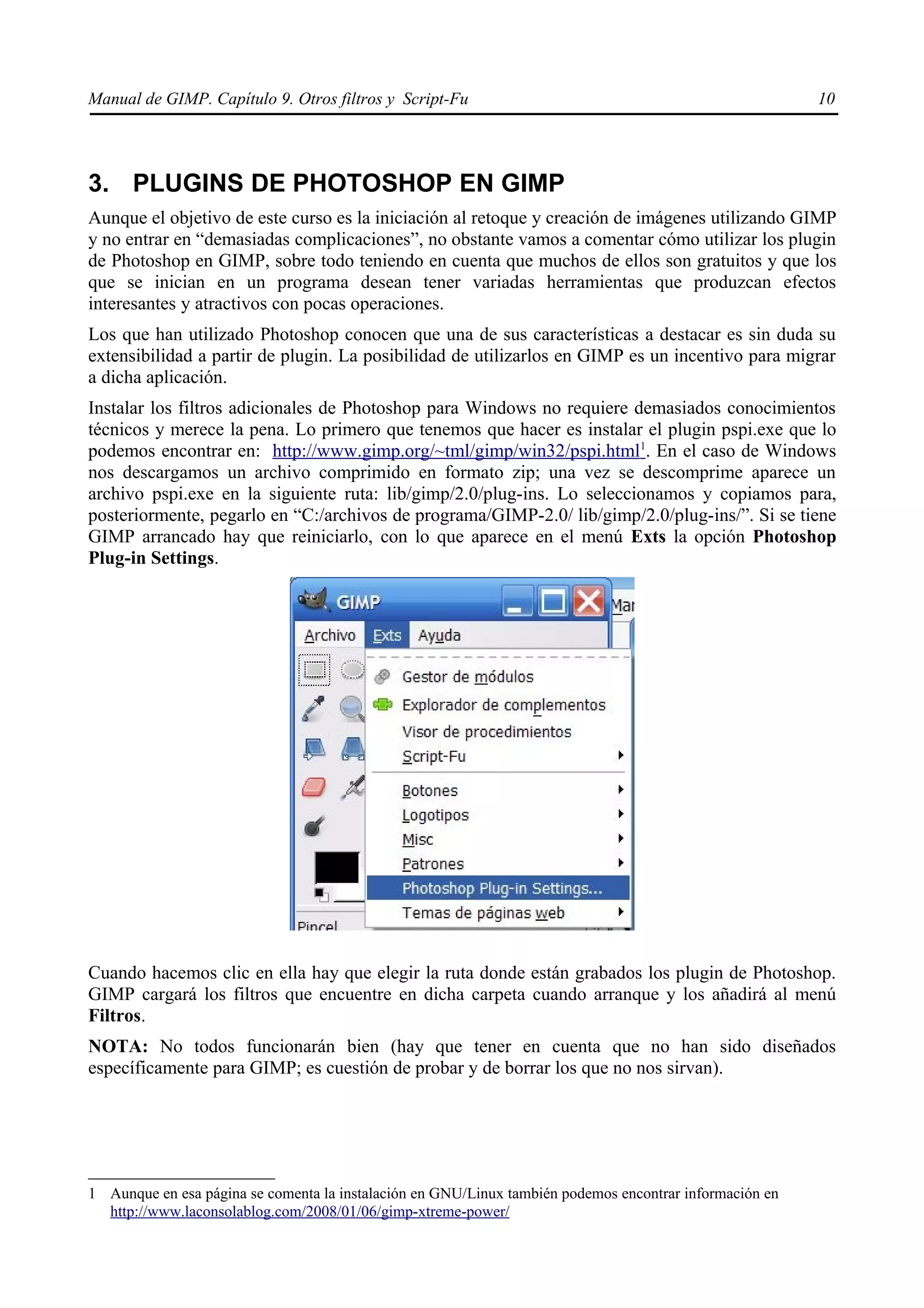 Manual de GIMP. Capítulo 9. Otros filtros y Script-Fu                                                    10




3. PLUGINS DE PHOTOSHOP EN GIMP
Aunque el objetivo de este curso es la iniciación al retoque y creación de imágenes utilizando GIMP
y no entrar en “demasiadas complicaciones”, no obstante vamos a comentar cómo utilizar los plugin
de Photoshop en GIMP, sobre todo teniendo en cuenta que muchos de ellos son gratuitos y que los
que se inician en un programa desean tener variadas herramientas que produzcan efectos
interesantes y atractivos con pocas operaciones.
Los que han utilizado Photoshop conocen que una de sus características a destacar es sin duda su
extensibilidad a partir de plugin. La posibilidad de utilizarlos en GIMP es un incentivo para migrar
a dicha aplicación.
Instalar los filtros adicionales de Photoshop para Windows no requiere demasiados conocimientos
técnicos y merece la pena. Lo primero que tenemos que hacer es instalar el plugin pspi.exe que lo
podemos encontrar en: http://www.gimp.org/~tml/gimp/win32/pspi.html1. En el caso de Windows
nos descargamos un archivo comprimido en formato zip; una vez se descomprime aparece un
archivo pspi.exe en la siguiente ruta: lib/gimp/2.0/plug-ins. Lo seleccionamos y copiamos para,
posteriormente, pegarlo en “C:/archivos de programa/GIMP-2.0/ lib/gimp/2.0/plug-ins/”. Si se tiene
GIMP arrancado hay que reiniciarlo, con lo que aparece en el menú Exts la opción Photoshop
Plug-in Settings.




Cuando hacemos clic en ella hay que elegir la ruta donde están grabados los plugin de Photoshop.
GIMP cargará los filtros que encuentre en dicha carpeta cuando arranque y los añadirá al menú
Filtros.
NOTA: No todos funcionarán bien (hay que tener en cuenta que no han sido diseñados
específicamente para GIMP; es cuestión de probar y de borrar los que no nos sirvan).




1 Aunque en esa página se comenta la instalación en GNU/Linux también podemos encontrar información en
  http://www.laconsolablog.com/2008/01/06/gimp-xtreme-power/
 