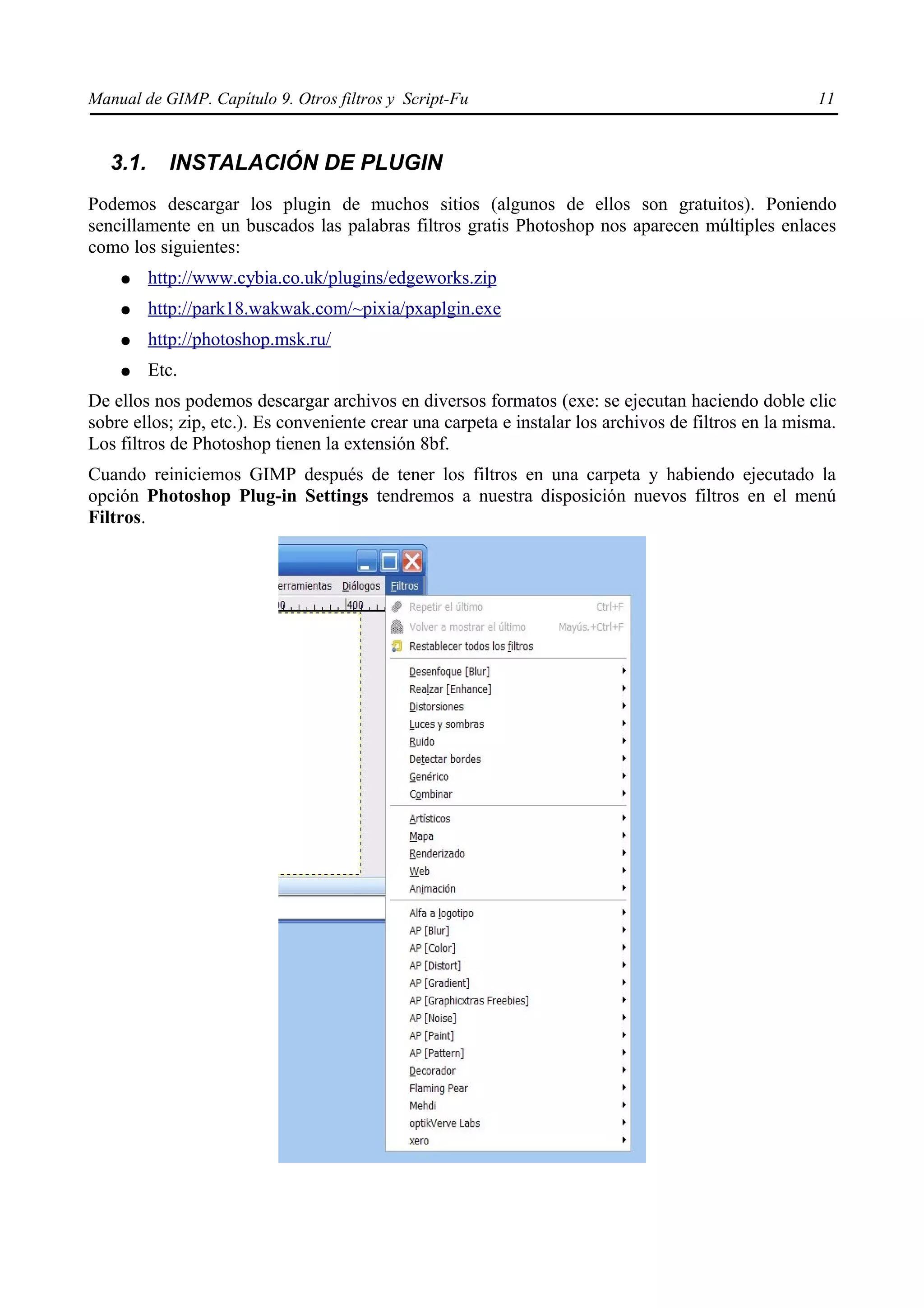 Manual de GIMP. Capítulo 9. Otros filtros y Script-Fu                                                 11


   3.1.     INSTALACIÓN DE PLUGIN
Podemos descargar los plugin de muchos sitios (algunos de ellos son gratuitos). Poniendo
sencillamente en un buscados las palabras filtros gratis Photoshop nos aparecen múltiples enlaces
como los siguientes:
    ●     http://www.cybia.co.uk/plugins/edgeworks.zip
    ●     http://park18.wakwak.com/~pixia/pxaplgin.exe
    ●     http://photoshop.msk.ru/
    ●     Etc.
De ellos nos podemos descargar archivos en diversos formatos (exe: se ejecutan haciendo doble clic
sobre ellos; zip, etc.). Es conveniente crear una carpeta e instalar los archivos de filtros en la misma.
Los filtros de Photoshop tienen la extensión 8bf.
Cuando reiniciemos GIMP después de tener los filtros en una carpeta y habiendo ejecutado la
opción Photoshop Plug-in Settings tendremos a nuestra disposición nuevos filtros en el menú
Filtros.
 