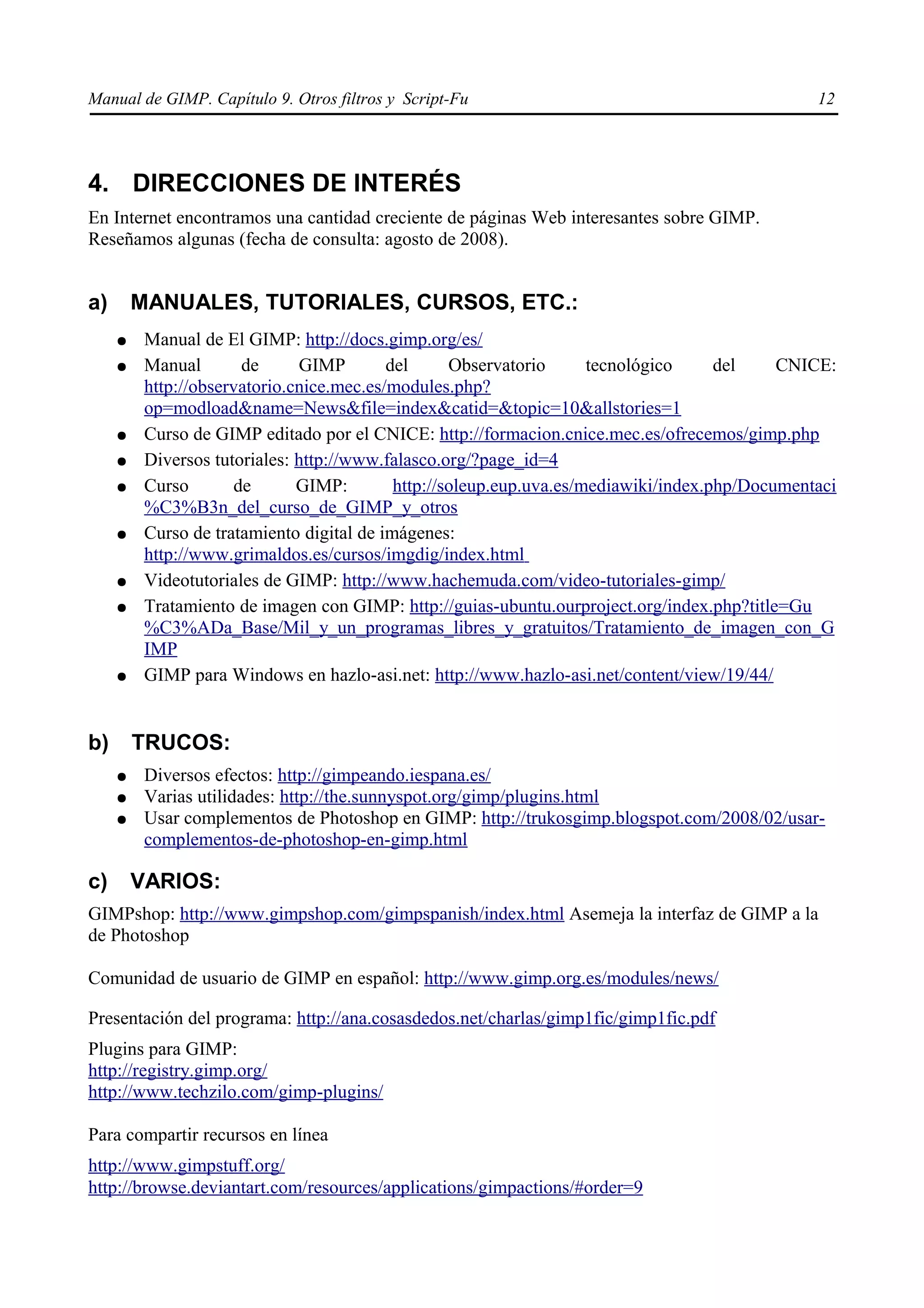 Manual de GIMP. Capítulo 9. Otros filtros y Script-Fu                                            12




4. DIRECCIONES DE INTERÉS
En Internet encontramos una cantidad creciente de páginas Web interesantes sobre GIMP.
Reseñamos algunas (fecha de consulta: agosto de 2008).


a)       MANUALES, TUTORIALES, CURSOS, ETC.:
     ●    Manual de El GIMP: http://docs.gimp.org/es/
     ●    Manual       de      GIMP        del      Observatorio      tecnológico     del    CNICE:
          http://observatorio.cnice.mec.es/modules.php?
          op=modload&name=News&file=index&catid=&topic=10&allstories=1
     ●    Curso de GIMP editado por el CNICE: http://formacion.cnice.mec.es/ofrecemos/gimp.php
     ●    Diversos tutoriales: http://www.falasco.org/?page_id=4
     ●    Curso       de       GIMP:        http://soleup.eup.uva.es/mediawiki/index.php/Documentaci
          %C3%B3n_del_curso_de_GIMP_y_otros
     ●    Curso de tratamiento digital de imágenes:
          http://www.grimaldos.es/cursos/imgdig/index.html
     ●    Videotutoriales de GIMP: http://www.hachemuda.com/video-tutoriales-gimp/
     ●    Tratamiento de imagen con GIMP: http://guias-ubuntu.ourproject.org/index.php?title=Gu
          %C3%ADa_Base/Mil_y_un_programas_libres_y_gratuitos/Tratamiento_de_imagen_con_G
          IMP
     ●    GIMP para Windows en hazlo-asi.net: http://www.hazlo-asi.net/content/view/19/44/


b)       TRUCOS:
     ●    Diversos efectos: http://gimpeando.iespana.es/
     ●    Varias utilidades: http://the.sunnyspot.org/gimp/plugins.html
     ●    Usar complementos de Photoshop en GIMP: http://trukosgimp.blogspot.com/2008/02/usar-
          complementos-de-photoshop-en-gimp.html

c)       VARIOS:
GIMPshop: http://www.gimpshop.com/gimpspanish/index.html Asemeja la interfaz de GIMP a la
de Photoshop

Comunidad de usuario de GIMP en español: http://www.gimp.org.es/modules/news/

Presentación del programa: http://ana.cosasdedos.net/charlas/gimp1fic/gimp1fic.pdf
Plugins para GIMP:
http://registry.gimp.org/
http://www.techzilo.com/gimp-plugins/

Para compartir recursos en línea
http://www.gimpstuff.org/
http://browse.deviantart.com/resources/applications/gimpactions/#order=9
 