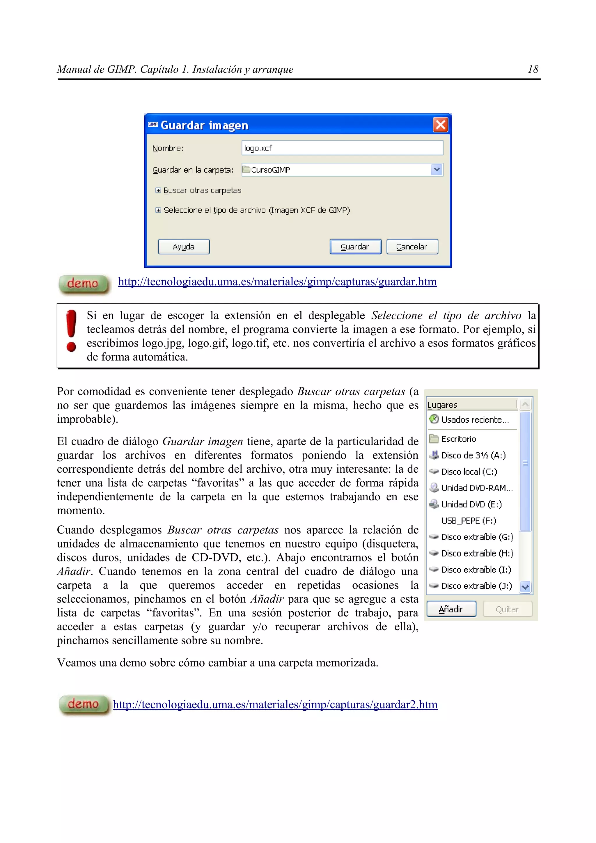 Manual de GIMP. Capítulo 1. Instalación y arranque                                                   18




            http://tecnologiaedu.uma.es/materiales/gimp/capturas/guardar.htm

      Si en lugar de escoger la extensión en el desplegable Seleccione el tipo de archivo la
      tecleamos detrás del nombre, el programa convierte la imagen a ese formato. Por ejemplo, si
      escribimos logo.jpg, logo.gif, logo.tif, etc. nos convertiría el archivo a esos formatos gráficos
      de forma automática.

Por comodidad es conveniente tener desplegado Buscar otras carpetas (a
no ser que guardemos las imágenes siempre en la misma, hecho que es
improbable).
El cuadro de diálogo Guardar imagen tiene, aparte de la particularidad de
guardar los archivos en diferentes formatos poniendo la extensión
correspondiente detrás del nombre del archivo, otra muy interesante: la de
tener una lista de carpetas “favoritas” a las que acceder de forma rápida
independientemente de la carpeta en la que estemos trabajando en ese
momento.
Cuando desplegamos Buscar otras carpetas nos aparece la relación de
unidades de almacenamiento que tenemos en nuestro equipo (disquetera,
discos duros, unidades de CD-DVD, etc.). Abajo encontramos el botón
Añadir. Cuando tenemos en la zona central del cuadro de diálogo una
carpeta a la que queremos acceder en repetidas ocasiones la
seleccionamos, pinchamos en el botón Añadir para que se agregue a esta
lista de carpetas “favoritas”. En una sesión posterior de trabajo, para
acceder a estas carpetas (y guardar y/o recuperar archivos de ella),
pinchamos sencillamente sobre su nombre.
Veamos una demo sobre cómo cambiar a una carpeta memorizada.


           http://tecnologiaedu.uma.es/materiales/gimp/capturas/guardar2.htm
 