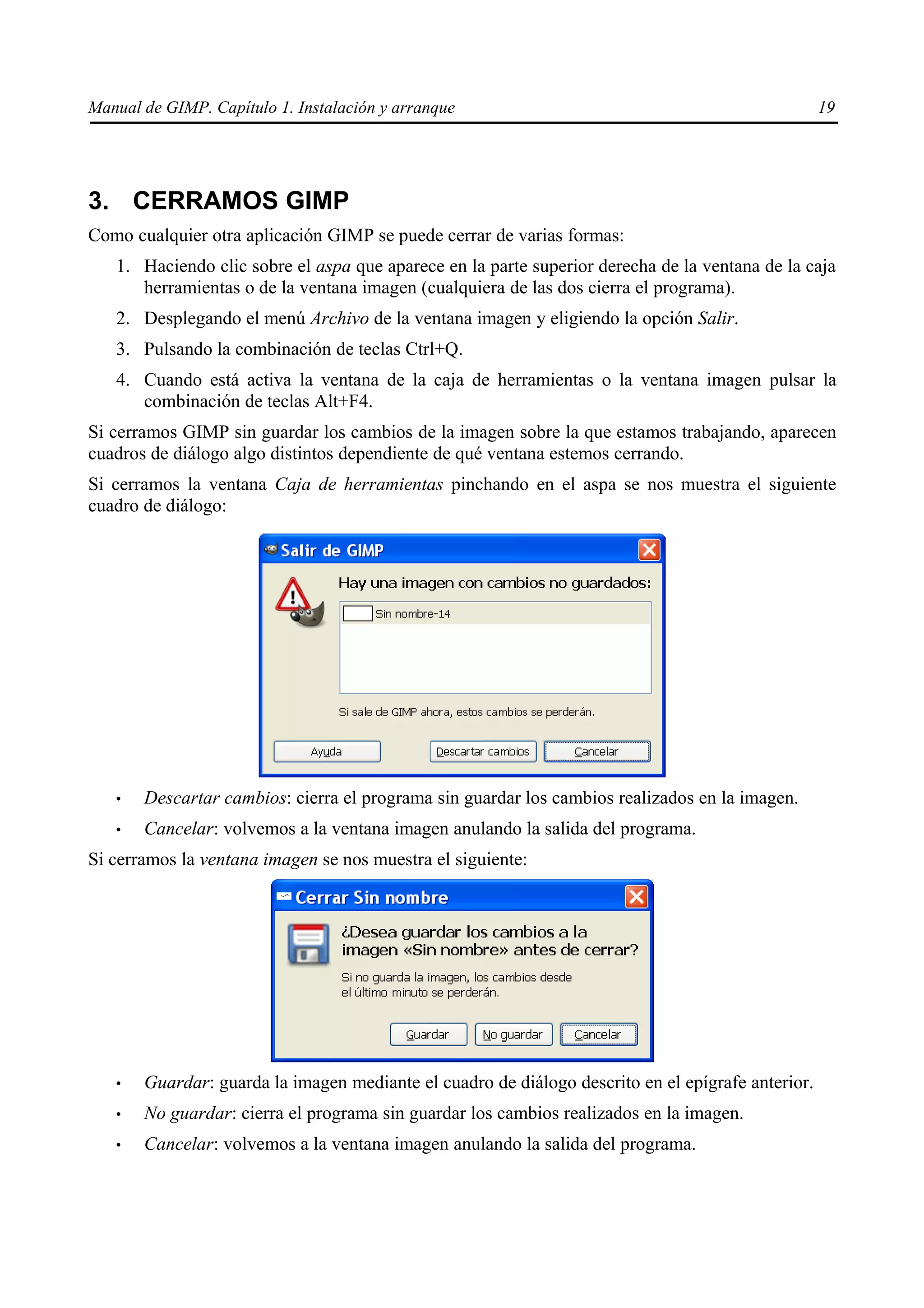 Manual de GIMP. Capítulo 1. Instalación y arranque                                                 19




3. CERRAMOS GIMP
Como cualquier otra aplicación GIMP se puede cerrar de varias formas:
   1. Haciendo clic sobre el aspa que aparece en la parte superior derecha de la ventana de la caja
      herramientas o de la ventana imagen (cualquiera de las dos cierra el programa).
   2. Desplegando el menú Archivo de la ventana imagen y eligiendo la opción Salir.
   3. Pulsando la combinación de teclas Ctrl+Q.
   4. Cuando está activa la ventana de la caja de herramientas o la ventana imagen pulsar la
      combinación de teclas Alt+F4.
Si cerramos GIMP sin guardar los cambios de la imagen sobre la que estamos trabajando, aparecen
cuadros de diálogo algo distintos dependiente de qué ventana estemos cerrando.
Si cerramos la ventana Caja de herramientas pinchando en el aspa se nos muestra el siguiente
cuadro de diálogo:




   •   Descartar cambios: cierra el programa sin guardar los cambios realizados en la imagen.
   •   Cancelar: volvemos a la ventana imagen anulando la salida del programa.
Si cerramos la ventana imagen se nos muestra el siguiente:




   •   Guardar: guarda la imagen mediante el cuadro de diálogo descrito en el epígrafe anterior.
   •   No guardar: cierra el programa sin guardar los cambios realizados en la imagen.
   •   Cancelar: volvemos a la ventana imagen anulando la salida del programa.
 