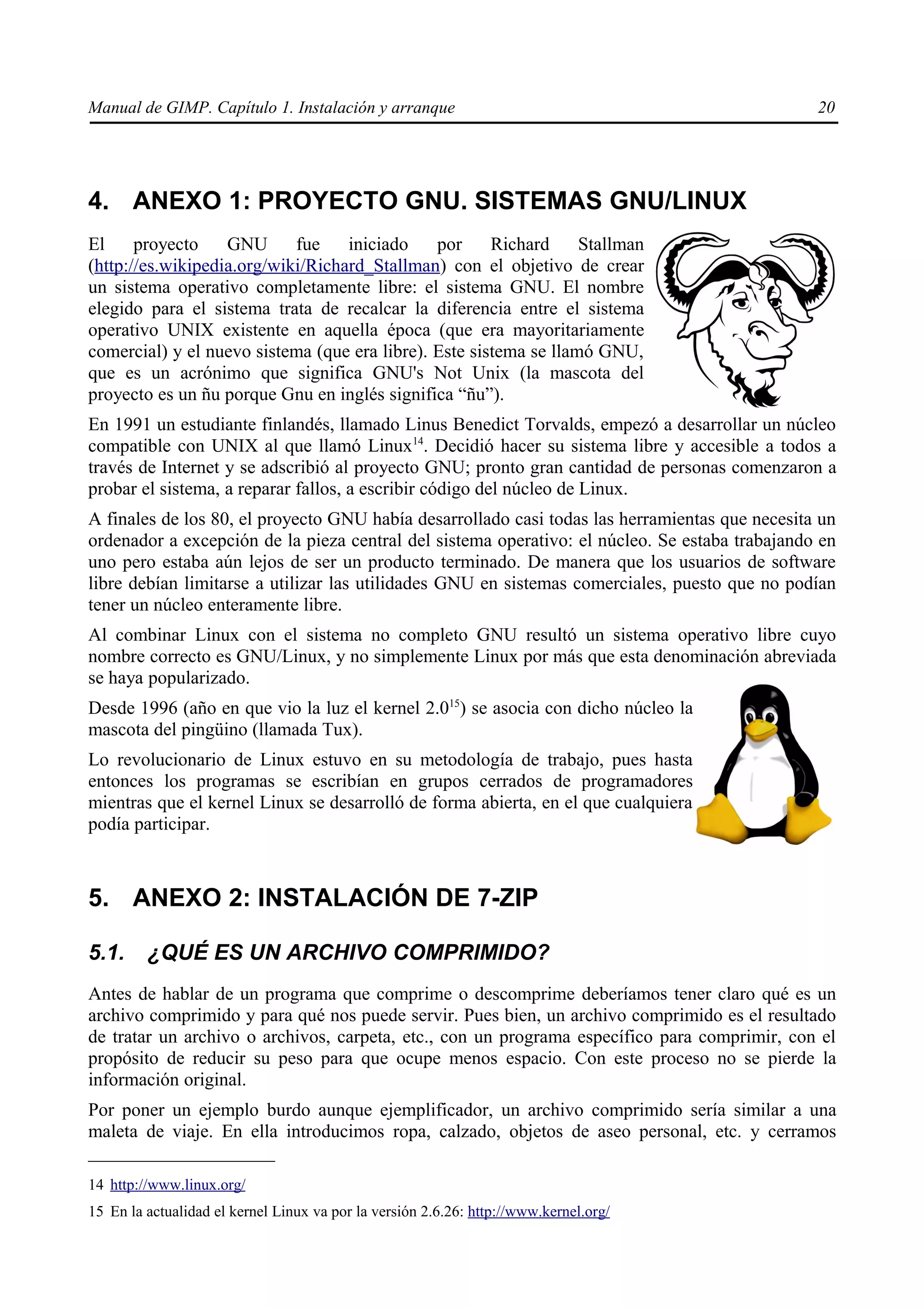 Manual de GIMP. Capítulo 1. Instalación y arranque                                              20




4. ANEXO 1: PROYECTO GNU. SISTEMAS GNU/LINUX
El     proyecto    GNU      fue    iniciado    por     Richard     Stallman
(http://es.wikipedia.org/wiki/Richard_Stallman) con el objetivo de crear
un sistema operativo completamente libre: el sistema GNU. El nombre
elegido para el sistema trata de recalcar la diferencia entre el sistema
operativo UNIX existente en aquella época (que era mayoritariamente
comercial) y el nuevo sistema (que era libre). Este sistema se llamó GNU,
que es un acrónimo que significa GNU's Not Unix (la mascota del
proyecto es un ñu porque Gnu en inglés significa “ñu”).
En 1991 un estudiante finlandés, llamado Linus Benedict Torvalds, empezó a desarrollar un núcleo
compatible con UNIX al que llamó Linux14. Decidió hacer su sistema libre y accesible a todos a
través de Internet y se adscribió al proyecto GNU; pronto gran cantidad de personas comenzaron a
probar el sistema, a reparar fallos, a escribir código del núcleo de Linux.
A finales de los 80, el proyecto GNU había desarrollado casi todas las herramientas que necesita un
ordenador a excepción de la pieza central del sistema operativo: el núcleo. Se estaba trabajando en
uno pero estaba aún lejos de ser un producto terminado. De manera que los usuarios de software
libre debían limitarse a utilizar las utilidades GNU en sistemas comerciales, puesto que no podían
tener un núcleo enteramente libre.
Al combinar Linux con el sistema no completo GNU resultó un sistema operativo libre cuyo
nombre correcto es GNU/Linux, y no simplemente Linux por más que esta denominación abreviada
se haya popularizado.
Desde 1996 (año en que vio la luz el kernel 2.015) se asocia con dicho núcleo la
mascota del pingüino (llamada Tux).
Lo revolucionario de Linux estuvo en su metodología de trabajo, pues hasta
entonces los programas se escribían en grupos cerrados de programadores
mientras que el kernel Linux se desarrolló de forma abierta, en el que cualquiera
podía participar.



5. ANEXO 2: INSTALACIÓN DE 7-ZIP

5.1.     ¿QUÉ ES UN ARCHIVO COMPRIMIDO?
Antes de hablar de un programa que comprime o descomprime deberíamos tener claro qué es un
archivo comprimido y para qué nos puede servir. Pues bien, un archivo comprimido es el resultado
de tratar un archivo o archivos, carpeta, etc., con un programa específico para comprimir, con el
propósito de reducir su peso para que ocupe menos espacio. Con este proceso no se pierde la
información original.
Por poner un ejemplo burdo aunque ejemplificador, un archivo comprimido sería similar a una
maleta de viaje. En ella introducimos ropa, calzado, objetos de aseo personal, etc. y cerramos

14 http://www.linux.org/
15 En la actualidad el kernel Linux va por la versión 2.6.26: http://www.kernel.org/
 