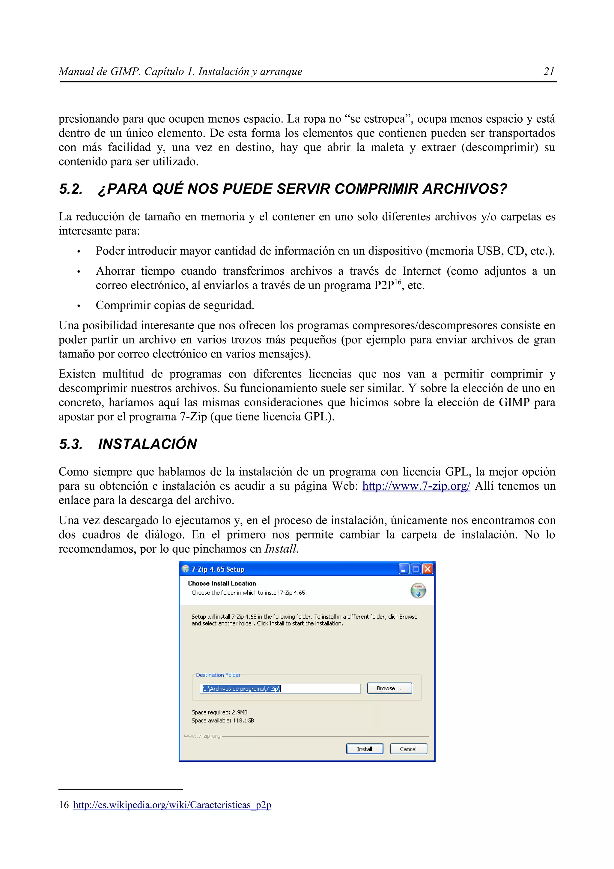 Manual de GIMP. Capítulo 1. Instalación y arranque                                             21



presionando para que ocupen menos espacio. La ropa no “se estropea”, ocupa menos espacio y está
dentro de un único elemento. De esta forma los elementos que contienen pueden ser transportados
con más facilidad y, una vez en destino, hay que abrir la maleta y extraer (descomprimir) su
contenido para ser utilizado.

5.2.     ¿PARA QUÉ NOS PUEDE SERVIR COMPRIMIR ARCHIVOS?
La reducción de tamaño en memoria y el contener en uno solo diferentes archivos y/o carpetas es
interesante para:
    •   Poder introducir mayor cantidad de información en un dispositivo (memoria USB, CD, etc.).
    •   Ahorrar tiempo cuando transferimos archivos a través de Internet (como adjuntos a un
        correo electrónico, al enviarlos a través de un programa P2P16, etc.
    •   Comprimir copias de seguridad.
Una posibilidad interesante que nos ofrecen los programas compresores/descompresores consiste en
poder partir un archivo en varios trozos más pequeños (por ejemplo para enviar archivos de gran
tamaño por correo electrónico en varios mensajes).
Existen multitud de programas con diferentes licencias que nos van a permitir comprimir y
descomprimir nuestros archivos. Su funcionamiento suele ser similar. Y sobre la elección de uno en
concreto, haríamos aquí las mismas consideraciones que hicimos sobre la elección de GIMP para
apostar por el programa 7-Zip (que tiene licencia GPL).

5.3.     INSTALACIÓN
Como siempre que hablamos de la instalación de un programa con licencia GPL, la mejor opción
para su obtención e instalación es acudir a su página Web: http://www.7-zip.org/ Allí tenemos un
enlace para la descarga del archivo.
Una vez descargado lo ejecutamos y, en el proceso de instalación, únicamente nos encontramos con
dos cuadros de diálogo. En el primero nos permite cambiar la carpeta de instalación. No lo
recomendamos, por lo que pinchamos en Install.




16 http://es.wikipedia.org/wiki/Caracteristicas_p2p
 
