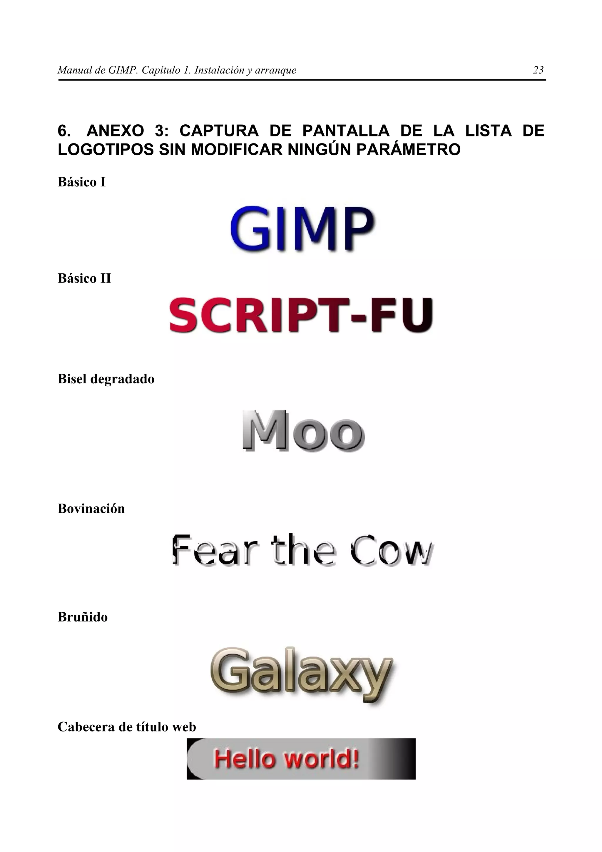 Manual de GIMP. Capítulo 1. Instalación y arranque   23




6. ANEXO 3: CAPTURA DE PANTALLA DE LA LISTA DE
LOGOTIPOS SIN MODIFICAR NINGÚN PARÁMETRO
Básico I




Básico II




Bisel degradado




Bovinación




Bruñido




Cabecera de título web
 