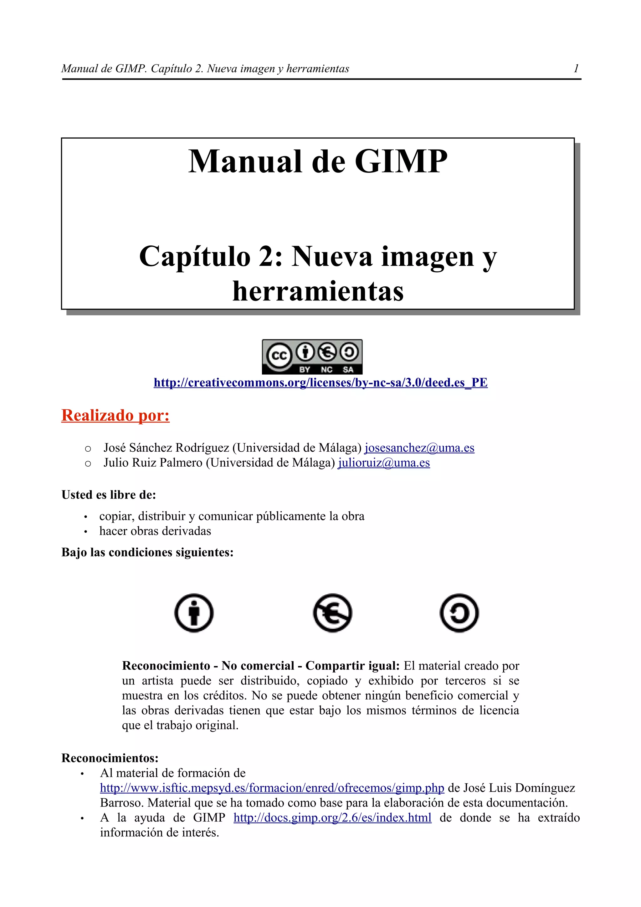 Manual de GIMP. Capítulo 2. Nueva imagen y herramientas                                    1




                         Manual de GIMP

               Capítulo 2: Nueva imagen y
                     herramientas

                  http://creativecommons.org/licenses/by-nc-sa/3.0/deed.es_PE

Realizado por:
    ○   José Sánchez Rodríguez (Universidad de Málaga) josesanchez@uma.es
    ○   Julio Ruiz Palmero (Universidad de Málaga) julioruiz@uma.es

Usted es libre de:
    •   copiar, distribuir y comunicar públicamente la obra
    •   hacer obras derivadas
Bajo las condiciones siguientes:




            Reconocimiento - No comercial - Compartir igual: El material creado por
            un artista puede ser distribuido, copiado y exhibido por terceros si se
            muestra en los créditos. No se puede obtener ningún beneficio comercial y
            las obras derivadas tienen que estar bajo los mismos términos de licencia
            que el trabajo original.

Reconocimientos:
   •  Al material de formación de
      http://www.isftic.mepsyd.es/formacion/enred/ofrecemos/gimp.php de José Luis Domínguez
      Barroso. Material que se ha tomado como base para la elaboración de esta documentación.
   •  A la ayuda de GIMP http://docs.gimp.org/2.6/es/index.html de donde se ha extraído
      información de interés.
 