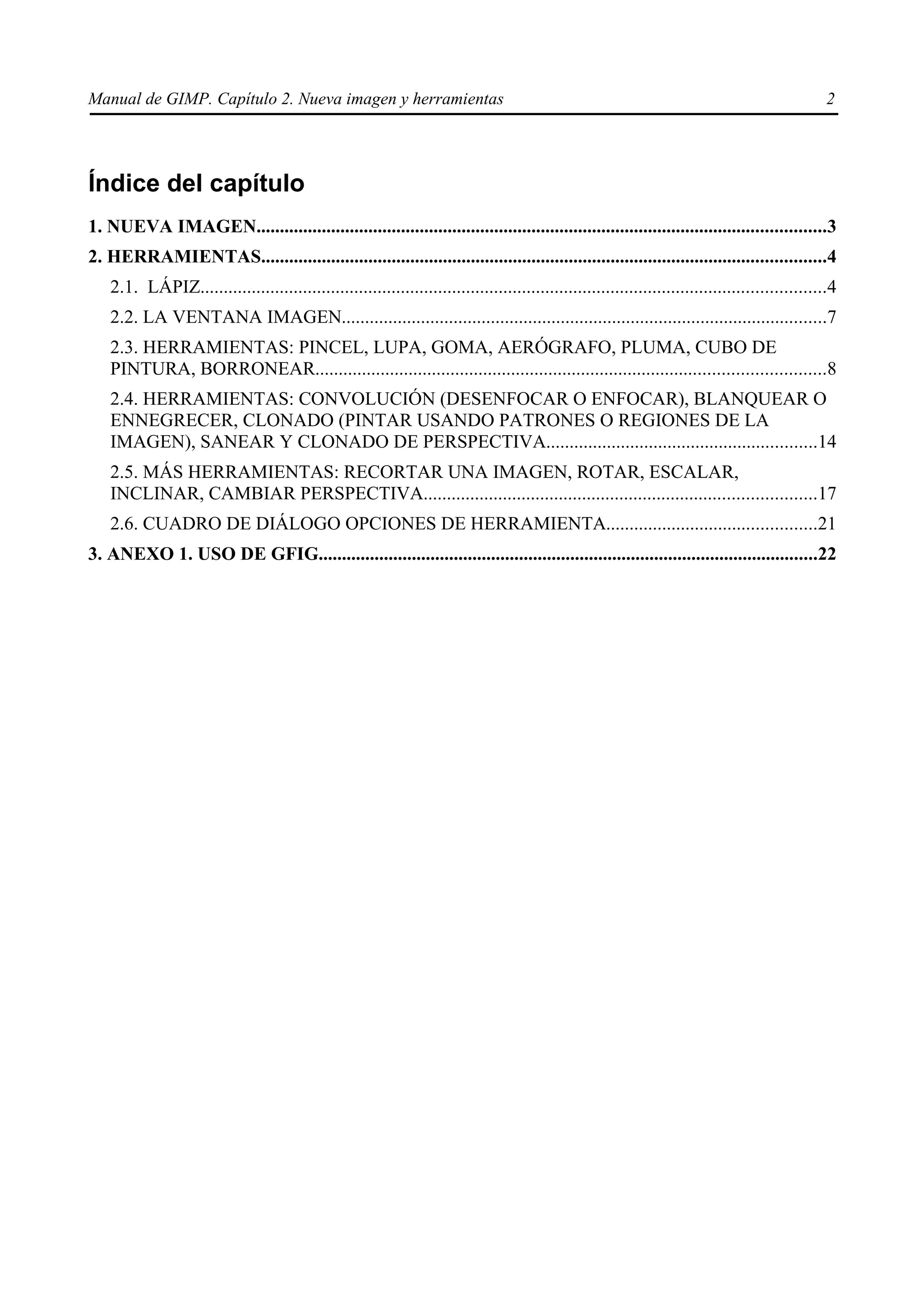Manual de GIMP. Capítulo 2. Nueva imagen y herramientas                                                                                           2




Índice del capítulo
1. NUEVA IMAGEN..........................................................................................................................3
2. HERRAMIENTAS.........................................................................................................................4
    2.1. LÁPIZ......................................................................................................................................4
    2.2. LA VENTANA IMAGEN........................................................................................................7
    2.3. HERRAMIENTAS: PINCEL, LUPA, GOMA, AERÓGRAFO, PLUMA, CUBO DE
    PINTURA, BORRONEAR.............................................................................................................8
    2.4. HERRAMIENTAS: CONVOLUCIÓN (DESENFOCAR O ENFOCAR), BLANQUEAR O
    ENNEGRECER, CLONADO (PINTAR USANDO PATRONES O REGIONES DE LA
    IMAGEN), SANEAR Y CLONADO DE PERSPECTIVA..........................................................14
    2.5. MÁS HERRAMIENTAS: RECORTAR UNA IMAGEN, ROTAR, ESCALAR,
    INCLINAR, CAMBIAR PERSPECTIVA....................................................................................17
    2.6. CUADRO DE DIÁLOGO OPCIONES DE HERRAMIENTA.............................................21
3. ANEXO 1. USO DE GFIG...........................................................................................................22
 
