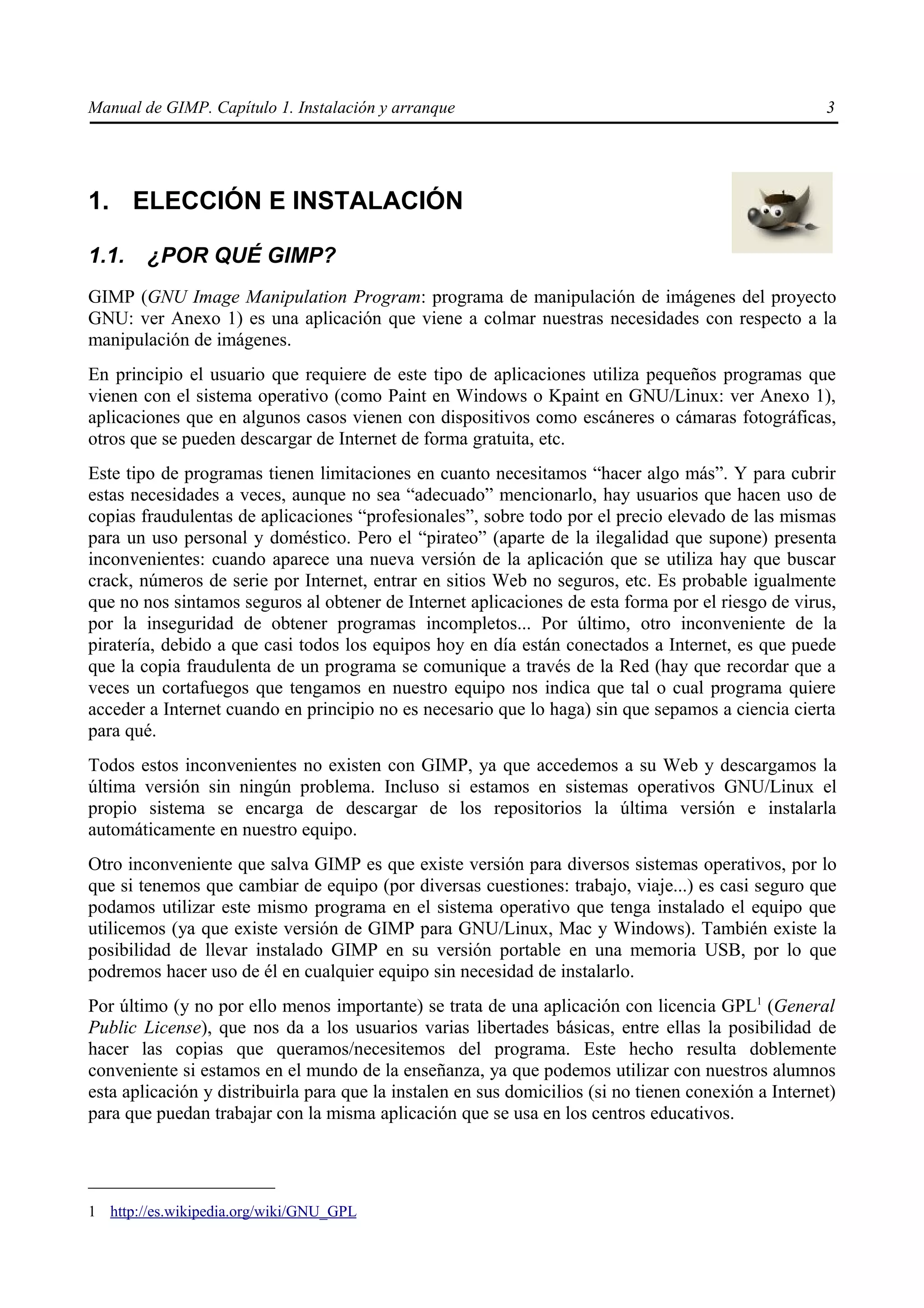 Manual de GIMP. Capítulo 1. Instalación y arranque                                                    3




1. ELECCIÓN E INSTALACIÓN

1.1.    ¿POR QUÉ GIMP?
GIMP (GNU Image Manipulation Program: programa de manipulación de imágenes del proyecto
GNU: ver Anexo 1) es una aplicación que viene a colmar nuestras necesidades con respecto a la
manipulación de imágenes.
En principio el usuario que requiere de este tipo de aplicaciones utiliza pequeños programas que
vienen con el sistema operativo (como Paint en Windows o Kpaint en GNU/Linux: ver Anexo 1),
aplicaciones que en algunos casos vienen con dispositivos como escáneres o cámaras fotográficas,
otros que se pueden descargar de Internet de forma gratuita, etc.
Este tipo de programas tienen limitaciones en cuanto necesitamos “hacer algo más”. Y para cubrir
estas necesidades a veces, aunque no sea “adecuado” mencionarlo, hay usuarios que hacen uso de
copias fraudulentas de aplicaciones “profesionales”, sobre todo por el precio elevado de las mismas
para un uso personal y doméstico. Pero el “pirateo” (aparte de la ilegalidad que supone) presenta
inconvenientes: cuando aparece una nueva versión de la aplicación que se utiliza hay que buscar
crack, números de serie por Internet, entrar en sitios Web no seguros, etc. Es probable igualmente
que no nos sintamos seguros al obtener de Internet aplicaciones de esta forma por el riesgo de virus,
por la inseguridad de obtener programas incompletos... Por último, otro inconveniente de la
piratería, debido a que casi todos los equipos hoy en día están conectados a Internet, es que puede
que la copia fraudulenta de un programa se comunique a través de la Red (hay que recordar que a
veces un cortafuegos que tengamos en nuestro equipo nos indica que tal o cual programa quiere
acceder a Internet cuando en principio no es necesario que lo haga) sin que sepamos a ciencia cierta
para qué.
Todos estos inconvenientes no existen con GIMP, ya que accedemos a su Web y descargamos la
última versión sin ningún problema. Incluso si estamos en sistemas operativos GNU/Linux el
propio sistema se encarga de descargar de los repositorios la última versión e instalarla
automáticamente en nuestro equipo.
Otro inconveniente que salva GIMP es que existe versión para diversos sistemas operativos, por lo
que si tenemos que cambiar de equipo (por diversas cuestiones: trabajo, viaje...) es casi seguro que
podamos utilizar este mismo programa en el sistema operativo que tenga instalado el equipo que
utilicemos (ya que existe versión de GIMP para GNU/Linux, Mac y Windows). También existe la
posibilidad de llevar instalado GIMP en su versión portable en una memoria USB, por lo que
podremos hacer uso de él en cualquier equipo sin necesidad de instalarlo.
Por último (y no por ello menos importante) se trata de una aplicación con licencia GPL1 (General
Public License), que nos da a los usuarios varias libertades básicas, entre ellas la posibilidad de
hacer las copias que queramos/necesitemos del programa. Este hecho resulta doblemente
conveniente si estamos en el mundo de la enseñanza, ya que podemos utilizar con nuestros alumnos
esta aplicación y distribuirla para que la instalen en sus domicilios (si no tienen conexión a Internet)
para que puedan trabajar con la misma aplicación que se usa en los centros educativos.




1 http://es.wikipedia.org/wiki/GNU_GPL
 