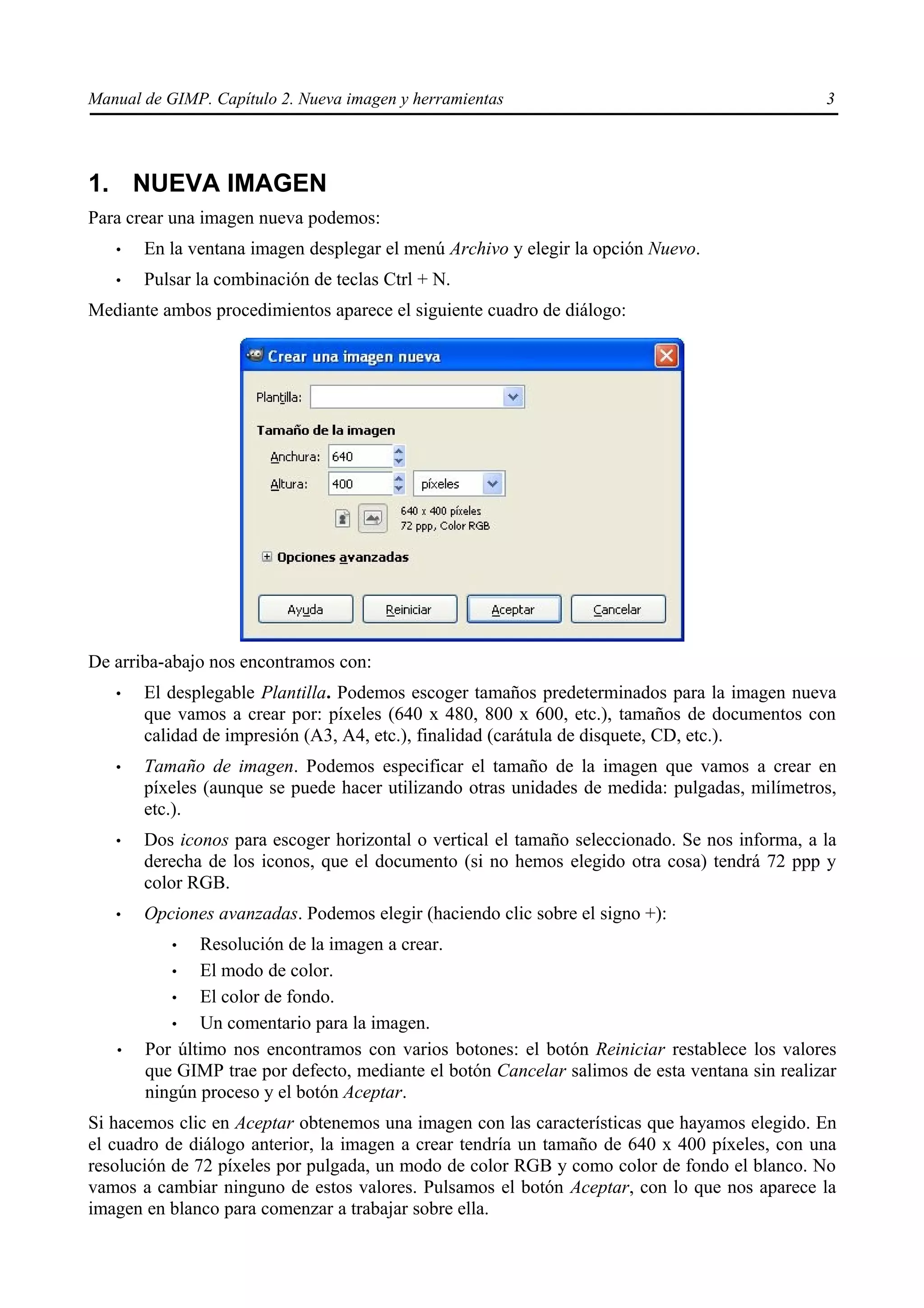 Manual de GIMP. Capítulo 2. Nueva imagen y herramientas                                        3




1. NUEVA IMAGEN
Para crear una imagen nueva podemos:
   •   En la ventana imagen desplegar el menú Archivo y elegir la opción Nuevo.
   •   Pulsar la combinación de teclas Ctrl + N.
Mediante ambos procedimientos aparece el siguiente cuadro de diálogo:




De arriba-abajo nos encontramos con:
   •   El desplegable Plantilla. Podemos escoger tamaños predeterminados para la imagen nueva
       que vamos a crear por: píxeles (640 x 480, 800 x 600, etc.), tamaños de documentos con
       calidad de impresión (A3, A4, etc.), finalidad (carátula de disquete, CD, etc.).
   •   Tamaño de imagen. Podemos especificar el tamaño de la imagen que vamos a crear en
       píxeles (aunque se puede hacer utilizando otras unidades de medida: pulgadas, milímetros,
       etc.).
   •   Dos iconos para escoger horizontal o vertical el tamaño seleccionado. Se nos informa, a la
       derecha de los iconos, que el documento (si no hemos elegido otra cosa) tendrá 72 ppp y
       color RGB.
   •   Opciones avanzadas. Podemos elegir (haciendo clic sobre el signo +):
           •  Resolución de la imagen a crear.
          •   El modo de color.
          •   El color de fondo.
          •   Un comentario para la imagen.
   •   Por último nos encontramos con varios botones: el botón Reiniciar restablece los valores
       que GIMP trae por defecto, mediante el botón Cancelar salimos de esta ventana sin realizar
       ningún proceso y el botón Aceptar.
Si hacemos clic en Aceptar obtenemos una imagen con las características que hayamos elegido. En
el cuadro de diálogo anterior, la imagen a crear tendría un tamaño de 640 x 400 píxeles, con una
resolución de 72 píxeles por pulgada, un modo de color RGB y como color de fondo el blanco. No
vamos a cambiar ninguno de estos valores. Pulsamos el botón Aceptar, con lo que nos aparece la
imagen en blanco para comenzar a trabajar sobre ella.
 