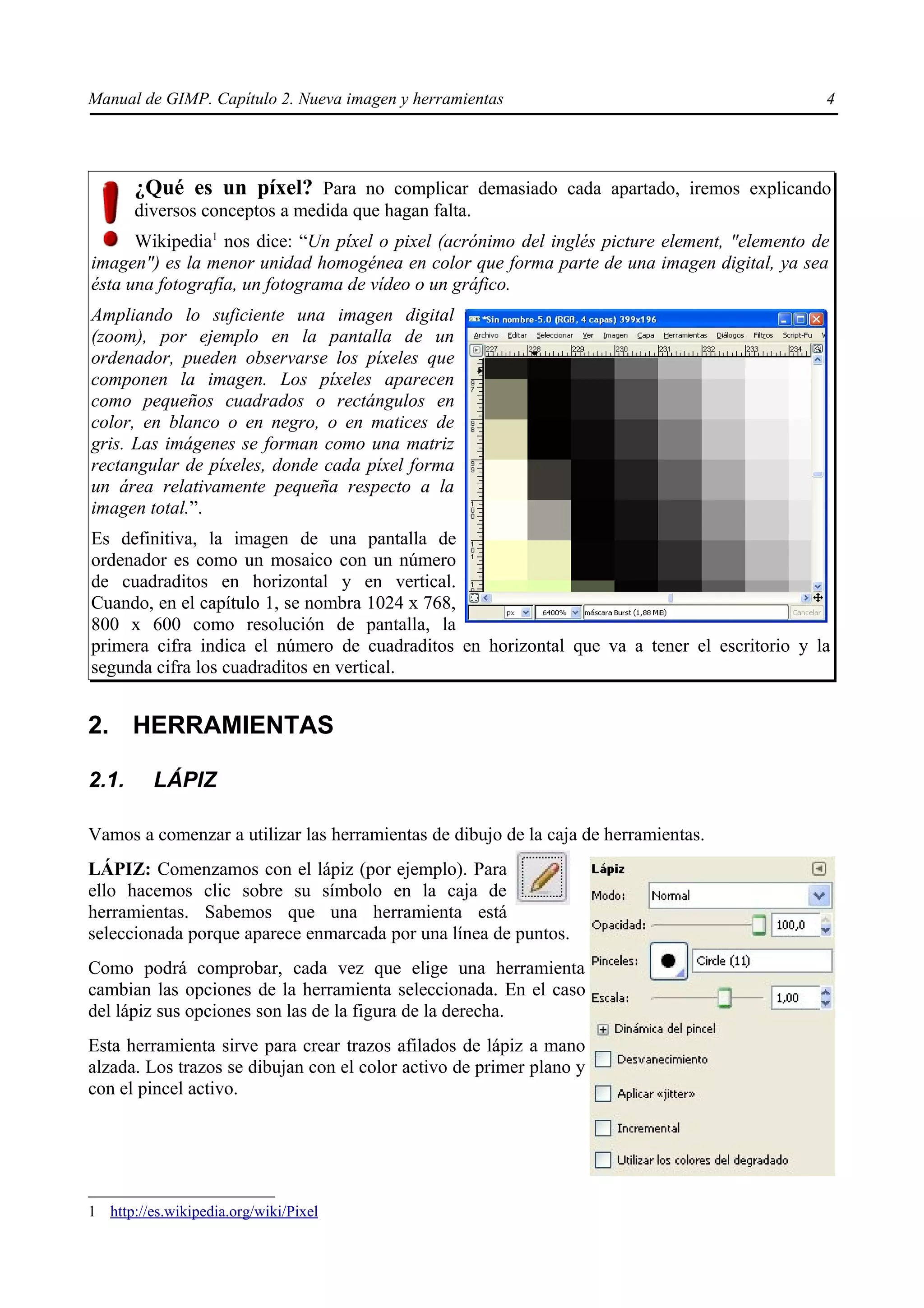 Manual de GIMP. Capítulo 2. Nueva imagen y herramientas                                       4




       ¿Qué es un píxel? Para no complicar demasiado cada apartado, iremos explicando
       diversos conceptos a medida que hagan falta.
      Wikipedia1 nos dice: “Un píxel o pixel (acrónimo del inglés picture element, "elemento de
imagen") es la menor unidad homogénea en color que forma parte de una imagen digital, ya sea
ésta una fotografía, un fotograma de vídeo o un gráfico.
Ampliando lo suficiente una imagen digital
(zoom), por ejemplo en la pantalla de un
ordenador, pueden observarse los píxeles que
componen la imagen. Los píxeles aparecen
como pequeños cuadrados o rectángulos en
color, en blanco o en negro, o en matices de
gris. Las imágenes se forman como una matriz
rectangular de píxeles, donde cada píxel forma
un área relativamente pequeña respecto a la
imagen total.”.
Es definitiva, la imagen de una pantalla de
ordenador es como un mosaico con un número
de cuadraditos en horizontal y en vertical.
Cuando, en el capítulo 1, se nombra 1024 x 768,
800 x 600 como resolución de pantalla, la
primera cifra indica el número de cuadraditos en horizontal que va a tener el escritorio y la
segunda cifra los cuadraditos en vertical.


2. HERRAMIENTAS

2.1.      LÁPIZ

Vamos a comenzar a utilizar las herramientas de dibujo de la caja de herramientas.
LÁPIZ: Comenzamos con el lápiz (por ejemplo). Para
ello hacemos clic sobre su símbolo en la caja de
herramientas. Sabemos que una herramienta está
seleccionada porque aparece enmarcada por una línea de puntos.
Como podrá comprobar, cada vez que elige una herramienta
cambian las opciones de la herramienta seleccionada. En el caso
del lápiz sus opciones son las de la figura de la derecha.
Esta herramienta sirve para crear trazos afilados de lápiz a mano
alzada. Los trazos se dibujan con el color activo de primer plano y
con el pincel activo.




1 http://es.wikipedia.org/wiki/Pixel
 