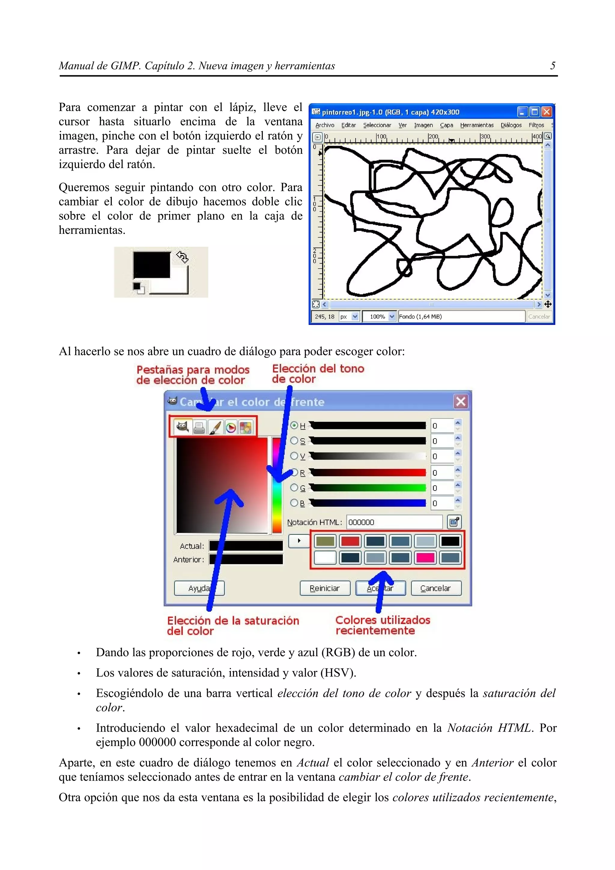 Manual de GIMP. Capítulo 2. Nueva imagen y herramientas                                            5


Para comenzar a pintar con el lápiz, lleve el
cursor hasta situarlo encima de la ventana
imagen, pinche con el botón izquierdo el ratón y
arrastre. Para dejar de pintar suelte el botón
izquierdo del ratón.
Queremos seguir pintando con otro color. Para
cambiar el color de dibujo hacemos doble clic
sobre el color de primer plano en la caja de
herramientas.




Al hacerlo se nos abre un cuadro de diálogo para poder escoger color:




   •   Dando las proporciones de rojo, verde y azul (RGB) de un color.
   •   Los valores de saturación, intensidad y valor (HSV).
   •   Escogiéndolo de una barra vertical elección del tono de color y después la saturación del
       color.
   •   Introduciendo el valor hexadecimal de un color determinado en la Notación HTML. Por
       ejemplo 000000 corresponde al color negro.
Aparte, en este cuadro de diálogo tenemos en Actual el color seleccionado y en Anterior el color
que teníamos seleccionado antes de entrar en la ventana cambiar el color de frente.
Otra opción que nos da esta ventana es la posibilidad de elegir los colores utilizados recientemente,
 