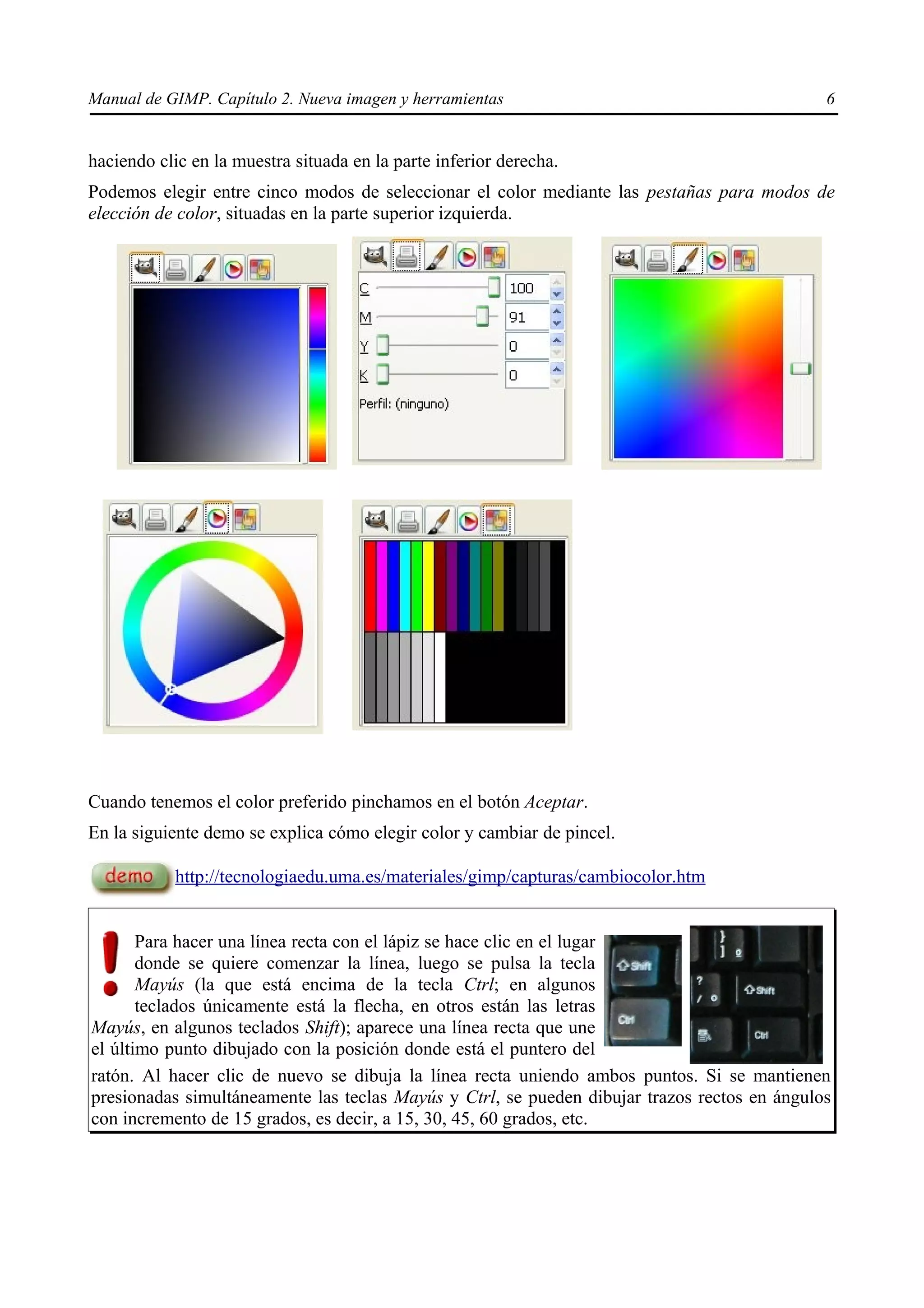Manual de GIMP. Capítulo 2. Nueva imagen y herramientas                                       6


haciendo clic en la muestra situada en la parte inferior derecha.
Podemos elegir entre cinco modos de seleccionar el color mediante las pestañas para modos de
elección de color, situadas en la parte superior izquierda.




Cuando tenemos el color preferido pinchamos en el botón Aceptar.
En la siguiente demo se explica cómo elegir color y cambiar de pincel.

            http://tecnologiaedu.uma.es/materiales/gimp/capturas/cambiocolor.htm


       Para hacer una línea recta con el lápiz se hace clic en el lugar
       donde se quiere comenzar la línea, luego se pulsa la tecla
       Mayús (la que está encima de la tecla Ctrl; en algunos
       teclados únicamente está la flecha, en otros están las letras
Mayús, en algunos teclados Shift); aparece una línea recta que une
el último punto dibujado con la posición donde está el puntero del
ratón. Al hacer clic de nuevo se dibuja la línea recta uniendo ambos puntos. Si se mantienen
presionadas simultáneamente las teclas Mayús y Ctrl, se pueden dibujar trazos rectos en ángulos
con incremento de 15 grados, es decir, a 15, 30, 45, 60 grados, etc.
 