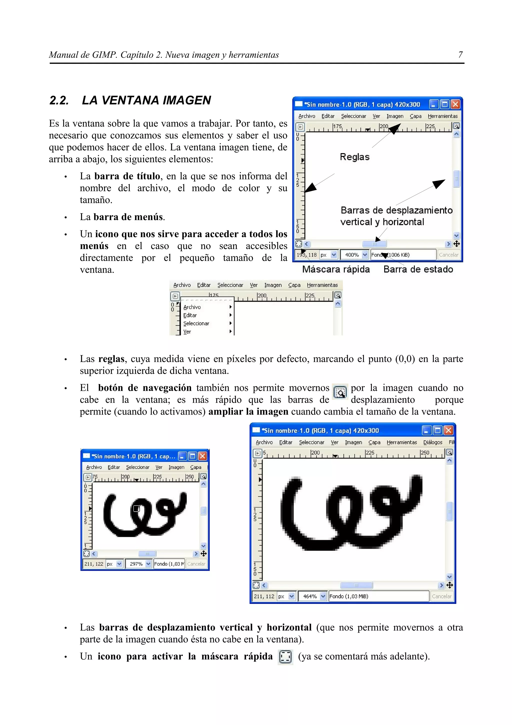 Manual de GIMP. Capítulo 2. Nueva imagen y herramientas                                        7



2.2.   LA VENTANA IMAGEN
Es la ventana sobre la que vamos a trabajar. Por tanto, es
necesario que conozcamos sus elementos y saber el uso
que podemos hacer de ellos. La ventana imagen tiene, de
arriba a abajo, los siguientes elementos:
   •   La barra de título, en la que se nos informa del
       nombre del archivo, el modo de color y su
       tamaño.
   •   La barra de menús.
   •   Un icono que nos sirve para acceder a todos los
       menús en el caso que no sean accesibles
       directamente por el pequeño tamaño de la
       ventana.




   •   Las reglas, cuya medida viene en píxeles por defecto, marcando el punto (0,0) en la parte
       superior izquierda de dicha ventana.
   •   El botón de navegación también nos permite movernos         por la imagen cuando no
       cabe en la ventana; es más rápido que las barras de         desplazamiento       porque
       permite (cuando lo activamos) ampliar la imagen cuando cambia el tamaño de la ventana.




   •   Las barras de desplazamiento vertical y horizontal (que nos permite movernos a otra
       parte de la imagen cuando ésta no cabe en la ventana).
   •   Un icono para activar la máscara rápida               (ya se comentará más adelante).
 