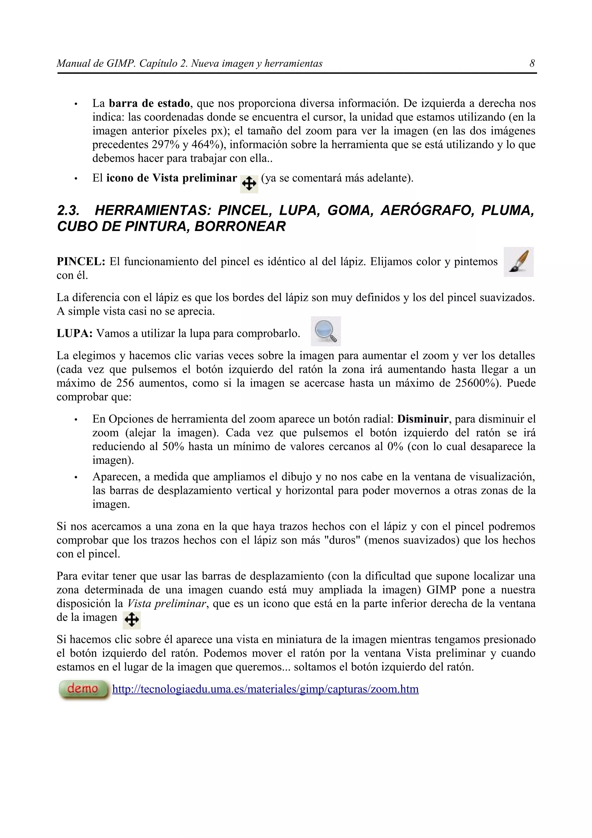 Manual de GIMP. Capítulo 2. Nueva imagen y herramientas                                            8


   •   La barra de estado, que nos proporciona diversa información. De izquierda a derecha nos
       indica: las coordenadas donde se encuentra el cursor, la unidad que estamos utilizando (en la
       imagen anterior píxeles px); el tamaño del zoom para ver la imagen (en las dos imágenes
       precedentes 297% y 464%), información sobre la herramienta que se está utilizando y lo que
       debemos hacer para trabajar con ella..
   •   El icono de Vista preliminar        (ya se comentará más adelante).

2.3. HERRAMIENTAS: PINCEL, LUPA, GOMA, AERÓGRAFO, PLUMA,
CUBO DE PINTURA, BORRONEAR

PINCEL: El funcionamiento del pincel es idéntico al del lápiz. Elijamos color y pintemos
con él.
La diferencia con el lápiz es que los bordes del lápiz son muy definidos y los del pincel suavizados.
A simple vista casi no se aprecia.
LUPA: Vamos a utilizar la lupa para comprobarlo.
La elegimos y hacemos clic varias veces sobre la imagen para aumentar el zoom y ver los detalles
(cada vez que pulsemos el botón izquierdo del ratón la zona irá aumentando hasta llegar a un
máximo de 256 aumentos, como si la imagen se acercase hasta un máximo de 25600%). Puede
comprobar que:
   •   En Opciones de herramienta del zoom aparece un botón radial: Disminuir, para disminuir el
       zoom (alejar la imagen). Cada vez que pulsemos el botón izquierdo del ratón se irá
       reduciendo al 50% hasta un mínimo de valores cercanos al 0% (con lo cual desaparece la
       imagen).
   •   Aparecen, a medida que ampliamos el dibujo y no nos cabe en la ventana de visualización,
       las barras de desplazamiento vertical y horizontal para poder movernos a otras zonas de la
       imagen.
Si nos acercamos a una zona en la que haya trazos hechos con el lápiz y con el pincel podremos
comprobar que los trazos hechos con el lápiz son más "duros" (menos suavizados) que los hechos
con el pincel.
Para evitar tener que usar las barras de desplazamiento (con la dificultad que supone localizar una
zona determinada de una imagen cuando está muy ampliada la imagen) GIMP pone a nuestra
disposición la Vista preliminar, que es un icono que está en la parte inferior derecha de la ventana
de la imagen
Si hacemos clic sobre él aparece una vista en miniatura de la imagen mientras tengamos presionado
el botón izquierdo del ratón. Podemos mover el ratón por la ventana Vista preliminar y cuando
estamos en el lugar de la imagen que queremos... soltamos el botón izquierdo del ratón.
           http://tecnologiaedu.uma.es/materiales/gimp/capturas/zoom.htm
 