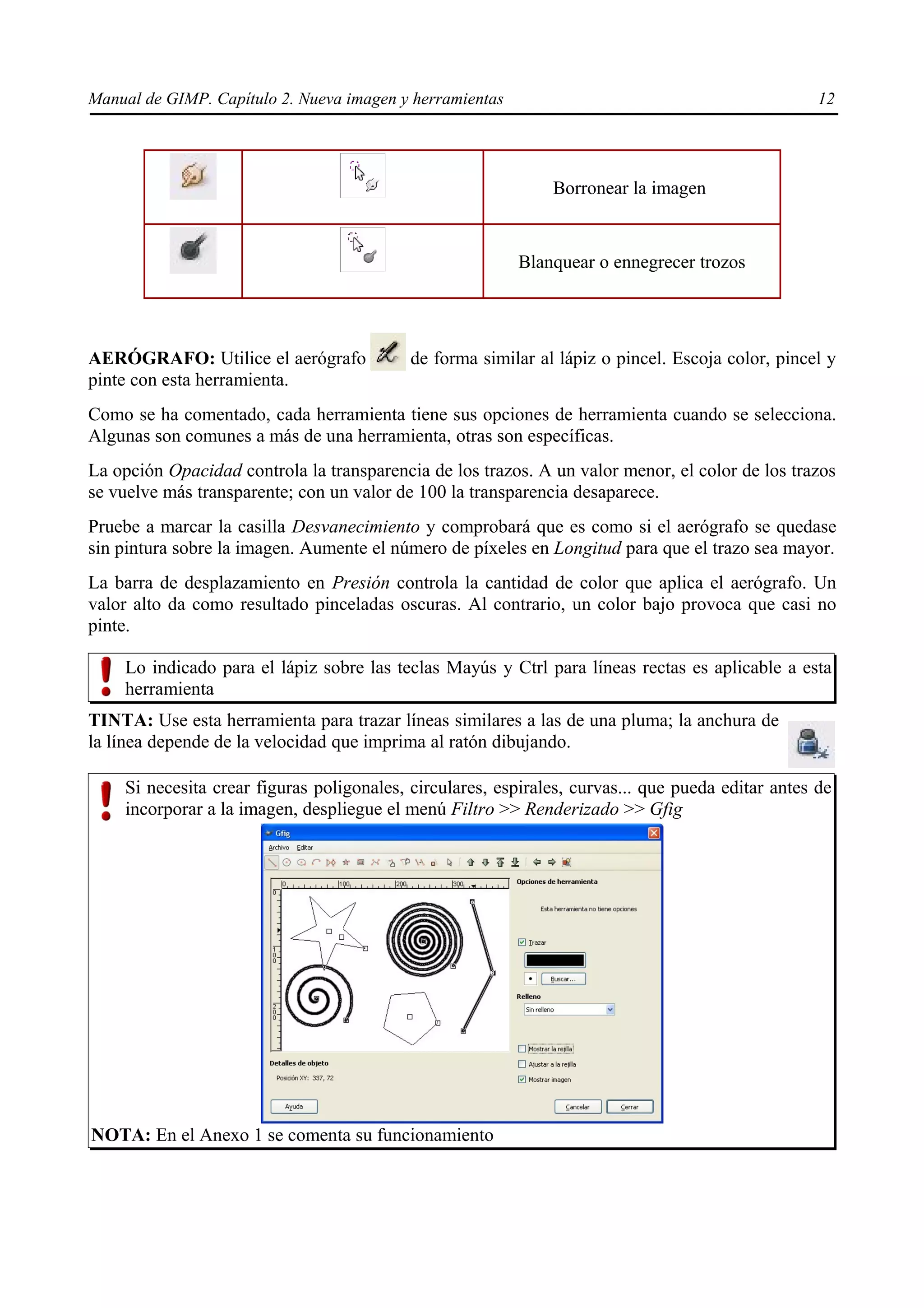 Manual de GIMP. Capítulo 2. Nueva imagen y herramientas                                            12




                                                              Borronear la imagen


                                                          Blanquear o ennegrecer trozos




AERÓGRAFO: Utilice el aerógrafo            de forma similar al lápiz o pincel. Escoja color, pincel y
pinte con esta herramienta.
Como se ha comentado, cada herramienta tiene sus opciones de herramienta cuando se selecciona.
Algunas son comunes a más de una herramienta, otras son específicas.
La opción Opacidad controla la transparencia de los trazos. A un valor menor, el color de los trazos
se vuelve más transparente; con un valor de 100 la transparencia desaparece.
Pruebe a marcar la casilla Desvanecimiento y comprobará que es como si el aerógrafo se quedase
sin pintura sobre la imagen. Aumente el número de píxeles en Longitud para que el trazo sea mayor.
La barra de desplazamiento en Presión controla la cantidad de color que aplica el aerógrafo. Un
valor alto da como resultado pinceladas oscuras. Al contrario, un color bajo provoca que casi no
pinte.

    Lo indicado para el lápiz sobre las teclas Mayús y Ctrl para líneas rectas es aplicable a esta
    herramienta
TINTA: Use esta herramienta para trazar líneas similares a las de una pluma; la anchura de
la línea depende de la velocidad que imprima al ratón dibujando.

    Si necesita crear figuras poligonales, circulares, espirales, curvas... que pueda editar antes de
    incorporar a la imagen, despliegue el menú Filtro >> Renderizado >> Gfig




NOTA: En el Anexo 1 se comenta su funcionamiento
 