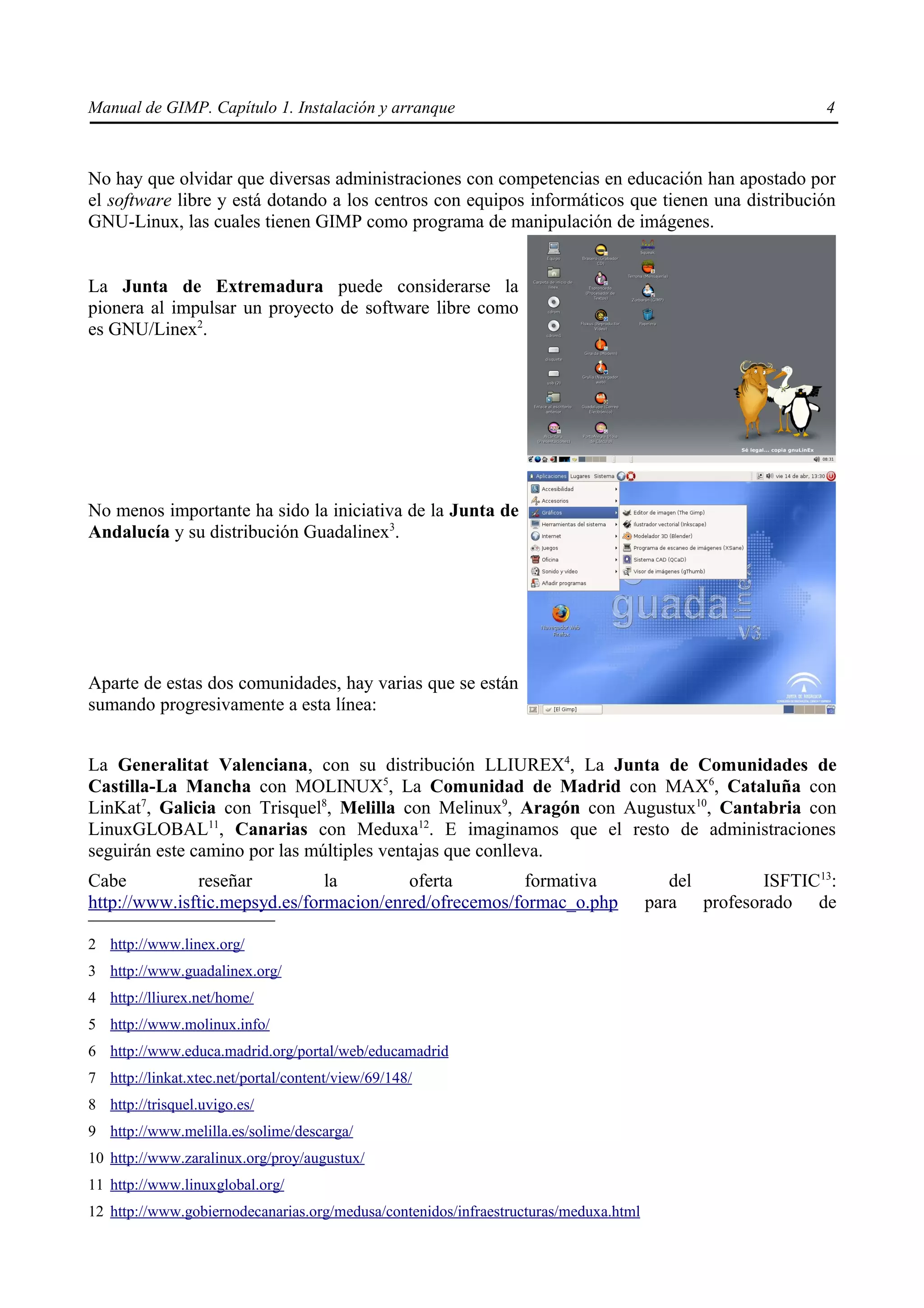 Manual de GIMP. Capítulo 1. Instalación y arranque                                                        4



No hay que olvidar que diversas administraciones con competencias en educación han apostado por
el software libre y está dotando a los centros con equipos informáticos que tienen una distribución
GNU-Linux, las cuales tienen GIMP como programa de manipulación de imágenes.


La Junta de Extremadura puede considerarse la
pionera al impulsar un proyecto de software libre como
es GNU/Linex2.




No menos importante ha sido la iniciativa de la Junta de
Andalucía y su distribución Guadalinex3.




Aparte de estas dos comunidades, hay varias que se están
sumando progresivamente a esta línea:


La Generalitat Valenciana, con su distribución LLIUREX4, La Junta de Comunidades de
Castilla-La Mancha con MOLINUX5, La Comunidad de Madrid con MAX6, Cataluña con
LinKat7, Galicia con Trisquel8, Melilla con Melinux9, Aragón con Augustux10, Cantabria con
LinuxGLOBAL11, Canarias con Meduxa12. E imaginamos que el resto de administraciones
seguirán este camino por las múltiples ventajas que conlleva.
Cabe          reseñar          la        oferta        formativa                         del       ISFTIC13:
http://www.isftic.mepsyd.es/formacion/enred/ofrecemos/formac_o.php                    para profesorado de

2 http://www.linex.org/
3 http://www.guadalinex.org/
4 http://lliurex.net/home/
5 http://www.molinux.info/
6 http://www.educa.madrid.org/portal/web/educamadrid
7 http://linkat.xtec.net/portal/content/view/69/148/
8 http://trisquel.uvigo.es/
9 http://www.melilla.es/solime/descarga/
10 http://www.zaralinux.org/proy/augustux/
11 http://www.linuxglobal.org/
12 http://www.gobiernodecanarias.org/medusa/contenidos/infraestructuras/meduxa.html
 
